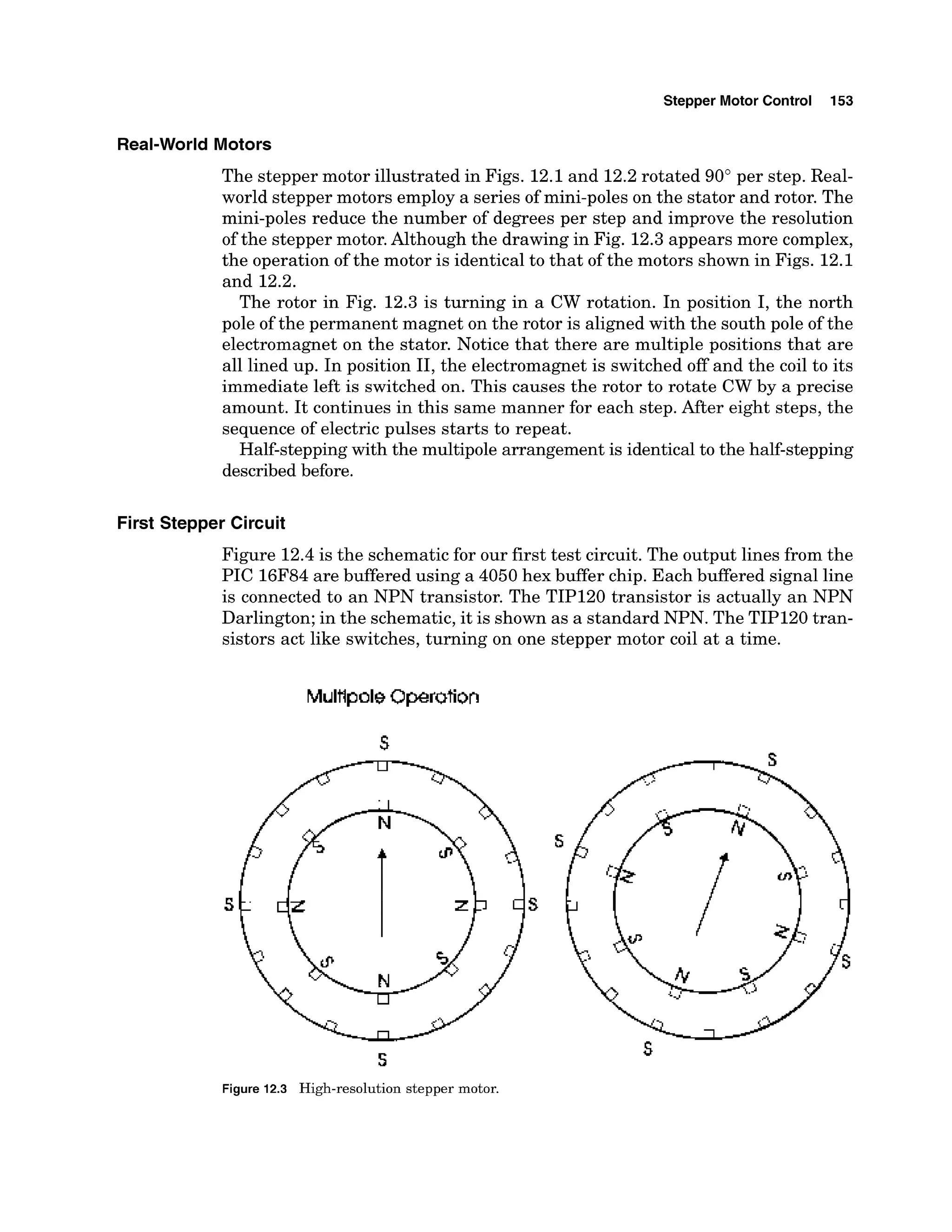 Stepper Motor Control 153
Real-World Motors
The stepper motor illustrated in Figs. 12.1and 12.2rotated 90" per step. Real-
world stepper motors employ a series of mini-poles on the stator and rotor. The
mini-poles reduce the number of degrees per step and improve the resolution
of the stepper motor.Although the drawing in Fig. 12.3appears more complex,
the operation of the motor is identical to that of the motors shown in Figs. 12.1
and 12.2.
The rotor in Fig. 12.3 is turning in a CW rotation. In position I, the north
pole of the permanent magnet on the rotor is aligned with the south pole of the
electromagnet on the stator. Notice that there are multiple positions that are
all lined up. In position 11,the electromagnet is switched off and the coil to its
immediate left is switched on. This causes the rotor to rotate CW by a precise
amount. It continues in this same manner for each step. After eight steps, the
sequence of electric pulses starts to repeat.
Half-steppingwith the multipole arrangement is identicalto the half-stepping
described before.
First Stepper Circuit
Figure 12.4 is the schematic for our first test circuit. The output lines from the
PIC 16F84are buffered using a 4050 hex buffer chip. Each buffered signal line
is connected to an NPN transistor. The TIP120 transistor is actually an NPN
Darlington; in the schematic, it is shown as a standard NPN. The TIP120 tran-
sistors act like switches, turning on one stepper motor coil at a time.
5
Figure 12.3 High-resolution stepper motor.
 