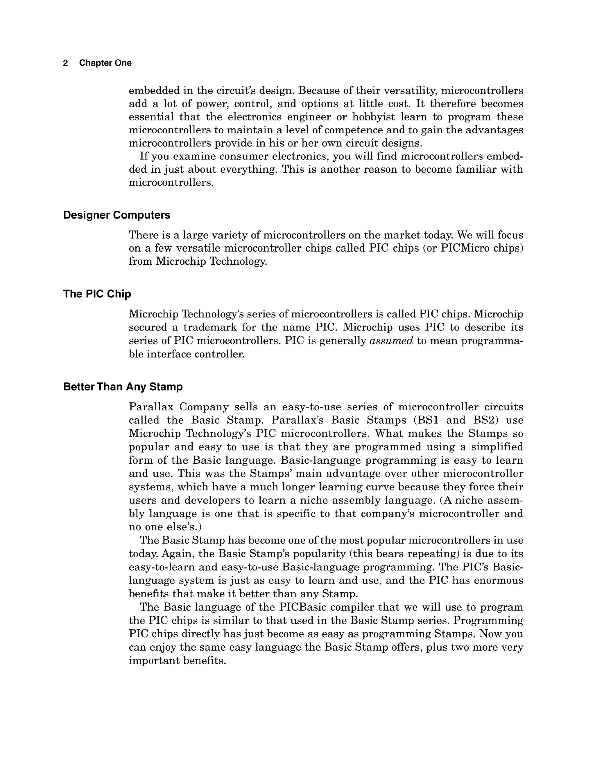 2 Chapter One
embedded in the circuit's design. Because of their versatility, microcontrollers
add a lot of power, control, and options at little cost. It therefore becomes
essential that the electronics engineer or hobbyist learn to program these
microcontrollers to maintain a level of competence and to gain the advantages
microcontrollers provide in his or her own circuit designs.
If you examine consumer electronics, you will find microcontrollers embed-
ded in just about everything. This is another reason to become familiar with
microcontrollers.
Designer Computers
There is a large variety of microcontrollers on the market today. We will focus
on a few versatile microcontroller chips called PIC chips (or PICMicro chips)
from Microchip Technology.
The PIC Chip
Microchip Technology's series of microcontrollers is called PIC chips. Microchip
secured a trademark for the name PIC. Microchip uses PIC to describe its
series of PIC microcontrollers. PIC is generally assumed to mean programma-
ble interface controller.
BetterThan Any Stamp
Parallax Company sells an easy-to-use series of microcontroller circuits
called the Basic Stamp. Parallax's Basic Stamps (BS1 and BS2) use
Microchip Technology's PIC microcontrollers. What makes the Stamps so
popular and easy to use is that they are programmed using a simplified
form of the Basic language. Basic-language programming is easy to learn
and use. This was the Stamps' main advantage over other microcontroller
systems, which have a much longer learning curve because they force their
users and developers to learn a niche assembly language. (A niche assem-
bly language is one that is specific to that company's microcontroller and
no one else's.)
The Basic Stamp has become one of the most popular microcontrollersin use
today. Again, the Basic Stamp's popularity (this bears repeating) is due to its
easy-to-learn and easy-to-use Basic-language programming. The PIC'S Basic-
language system is just as easy to learn and use, and the PIC has enormous
benefits that make it better than any Stamp.
The Basic language of the PICBasic compiler that we will use to program
the PIC chips is similar to that used in the Basic Stamp series. Programming
PIC chips directly has just become as easy as programming Stamps. Now you
can enjoy the same easy language the Basic Stamp offers, plus two more very
important benefits.
 