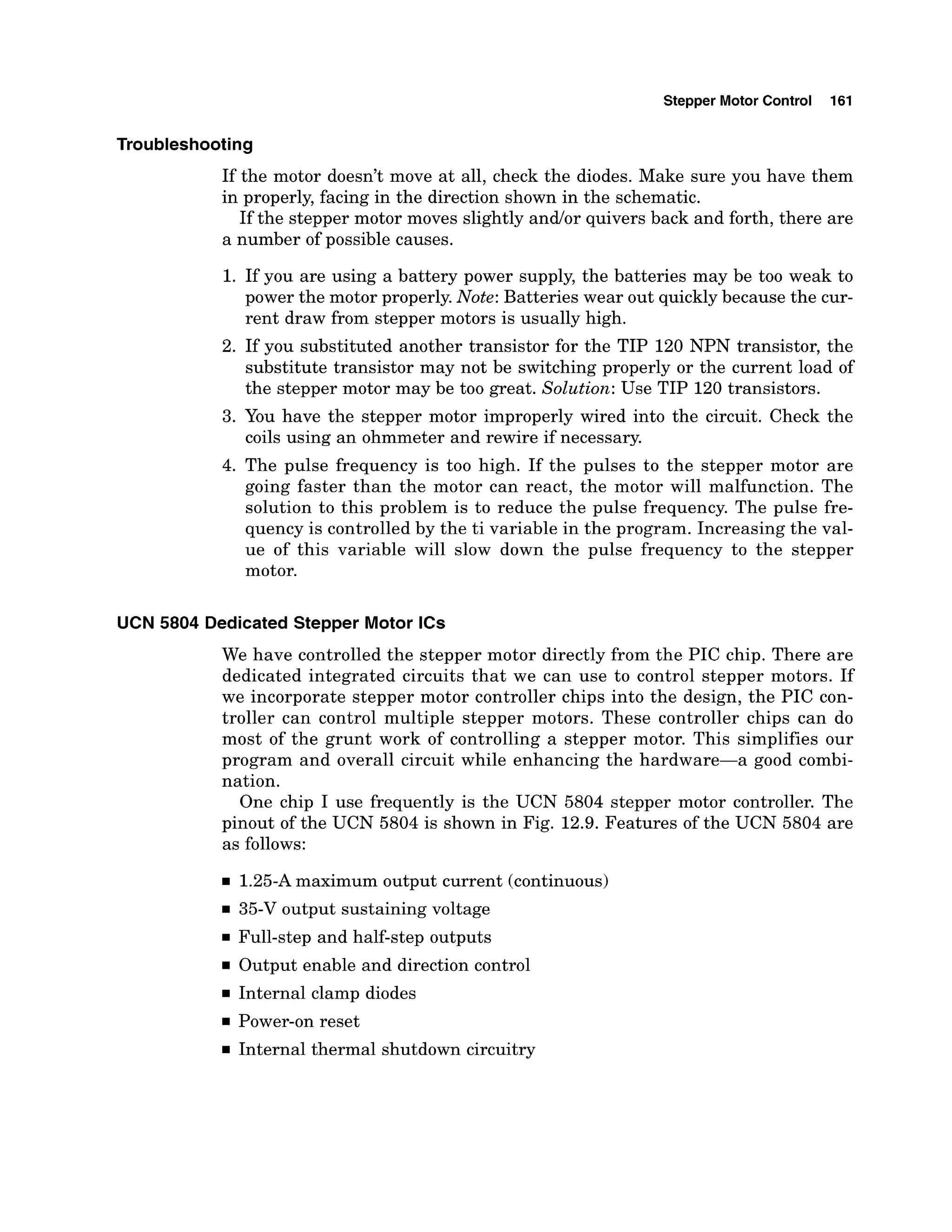 Stepper Motor Control 161
Troubleshooting
If the motor doesn't move at all, check the diodes. Make sure you have them
in properly, facing in the direction shown in the schematic.
If the stepper motor moves slightly andlor quivers back and forth, there are
a number of possible causes.
1. If you are using a battery power supply, the batteries may be too weak to
power the motor properly.Note: Batteries wear out quickly because the cur-
rent draw from stepper motors is usually high.
2. If you substituted another transistor for the TIP 120 NPN transistor, the
substitute transistor may not be switching properly or the current load of
the stepper motor may be too great. Solution: Use TIP 120 transistors.
3. You have the stepper motor improperly wired into the circuit. Check the
coils using an ohmmeter and rewire if necessary.
4. The pulse frequency is too high. If the pulses to the stepper motor are
going faster than the motor can react, the motor will malfunction. The
solution to this problem is to reduce the pulse frequency. The pulse fre-
quency is controlled by the ti variable in the program. Increasing the val-
ue of this variable will slow down the pulse frequency to the stepper
motor.
UCN 5804 Dedicated Stepper Motor ICs
We have controlled the stepper motor directly from the PIC chip. There are
dedicated integrated circuits that we can use to control stepper motors. If
we incorporate stepper motor controller chips into the design, the PIC con-
troller can control multiple stepper motors. These controller chips can do
most of the grunt work of controlling a stepper motor. This simplifies our
program and overall circuit while enhancing the hardware-a good combi-
nation.
One chip I use frequently is the UCN 5804 stepper motor controller. The
pinout of the UCN 5804 is shown in Fig. 12.9. Features of the UCN 5804 are
as follows:
1.25-Amaximum output current (continuous)
35-V output sustaining voltage
Full-step and half-step outputs
Output enable and direction control
Internal clamp diodes
Power-on reset
Internal thermal shutdown circuitry
 