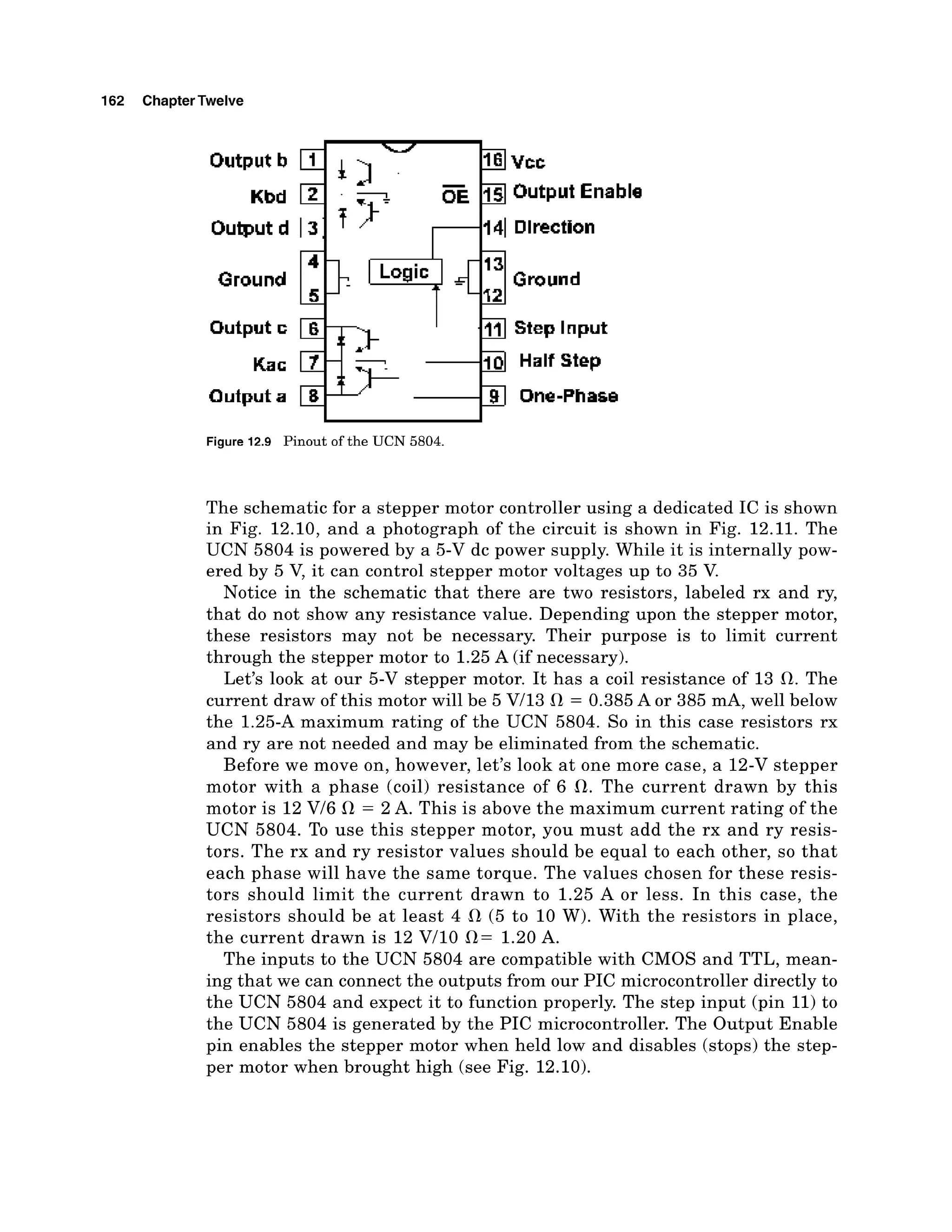 162 ChapterTwelve
Output b 1 16 Vcc
1
-
k Output Lnabla
Kbd 2 c
=
Output d 1 3 1 r1141 Olwction
Output a -b One-Phase
I t
Figure 12.9 Pinout of the UCN 5804.
The schematic for a stepper motor controller using a dedicated IC is shown
in Fig. 12.10, and a photograph of the circuit is shown in Fig. 12.11. The
UCN 5804 is powered by a 5-V dc power supply. While it is internally pow-
ered by 5 V, it can control stepper motor voltages up to 35 V.
Notice in the schematic that there are two resistors, labeled rx and ry,
that do not show any resistance value. Depending upon the stepper motor,
these resistors may not be necessary. Their purpose is to limit current
through the stepper motor to 1.25 A (if necessary).
Let's look at our 5-V stepper motor. It has a coil resistance of 13 R. The
current draw of this motor will be 5 Vl13 R = 0.385 A or 385 mA, well below
the 1.25-A maximum rating of the UCN 5804. So in this case resistors rx
and ry are not needed and may be eliminated from the schematic.
Before we move on, however, let's look a t one more case, a 12-V stepper
motor with a phase (coil) resistance of 6 R. The current drawn by this
motor is 12 V/6 R = 2 A. This is above the maximum current rating of the
UCN 5804. To use this stepper motor, you must add the rx and ry resis-
tors. The rx and ry resistor values should be equal to each other, so that
each phase will have the same torque. The values chosen for these resis-
tors should limit the current drawn to 1.25 A or less. In this case, the
resistors should be a t least 4 R (5 to 10 W). With the resistors in place,
the current drawn is 12 V110 R= 1.20 A.
The inputs to the UCN 5804 are compatible with CMOS and TTL, mean-
ing that we can connect the outputs from our PIC microcontroller directly to
the UCN 5804 and expect it to function properly. The step input (pin 11) to
the UCN 5804 is generated by the PIC microcontroller. The Output Enable
pin enables the stepper motor when held low and disables (stops) the step-
per motor when brought high (see Fig. 12.10).
 