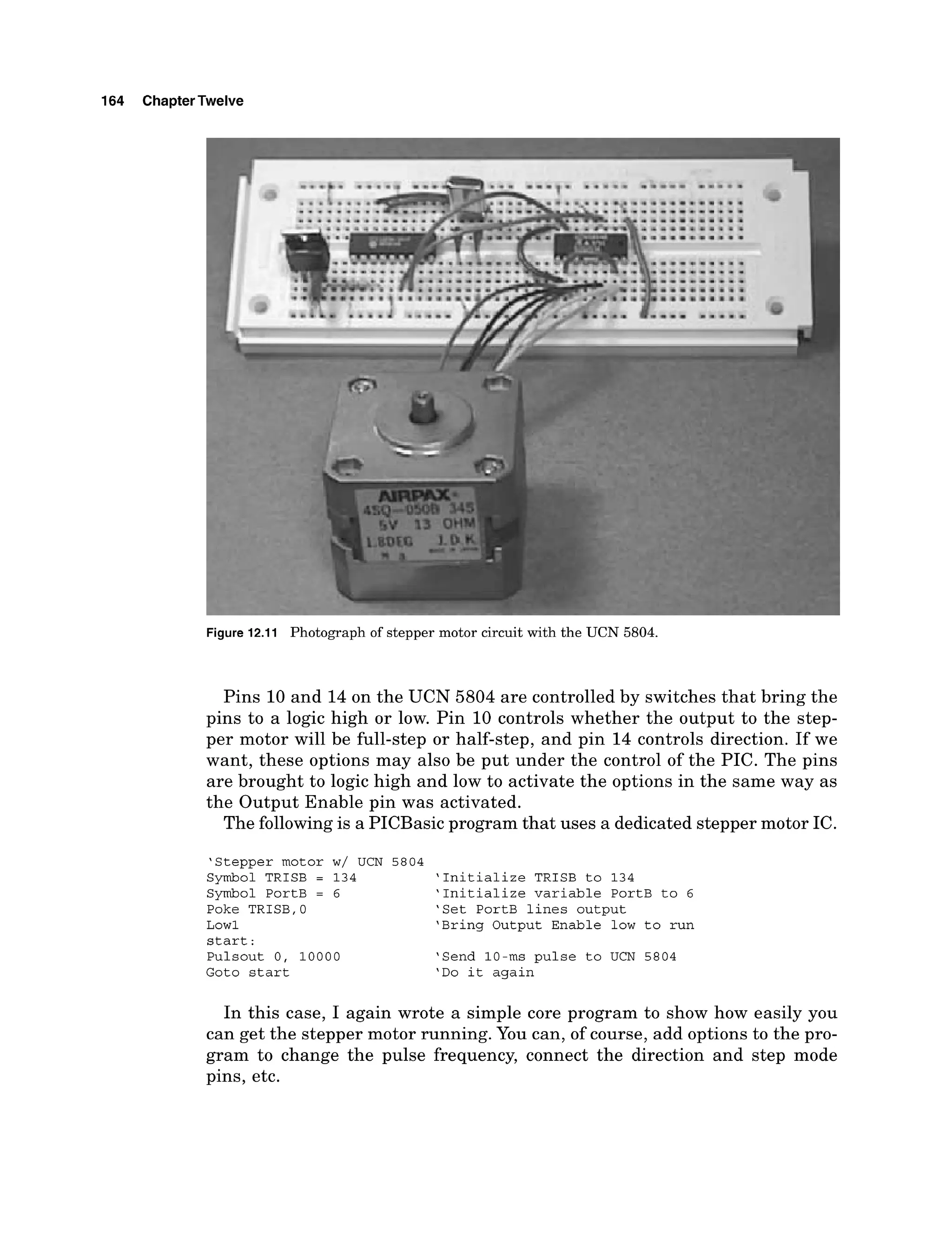 164 ChapterTwelve
Figure 12.11 Photograph of stepper motor circuit with the UCN 5804.
Pins 10 and 14 on the UCN 5804 are controlled by switches that bring the
pins to a logic high or low. Pin 10 controls whether the output to the step-
per motor will be full-step or half-step, and pin 14 controls direction. If we
want, these options may also be put under the control of the PIC. The pins
are brought to logic high and low to activate the options in the same way as
the Output Enable pin was activated.
The following is a PICBasic program that uses a dedicated stepper motor IC.
'Stepper motor w/ UCN 5804
Symbol TRISB = 134 'Initialize TRISB to 134
Symbol PortB = 6 'Initialize variable PortB to 6
Poke TRISB,O 'Set PortB lines output
Low1 'Bring Output Enable low to run
start :
Pulsout 0, 10000 'Send 10-ms pulse to UCN 5804
Goto start 'Do it again
In this case, I again wrote a simple core program to show how easily you
can get the stepper motor running. You can, of course, add options to the pro-
gram to change the pulse frequency, connect the direction and step mode
pins, etc.
 