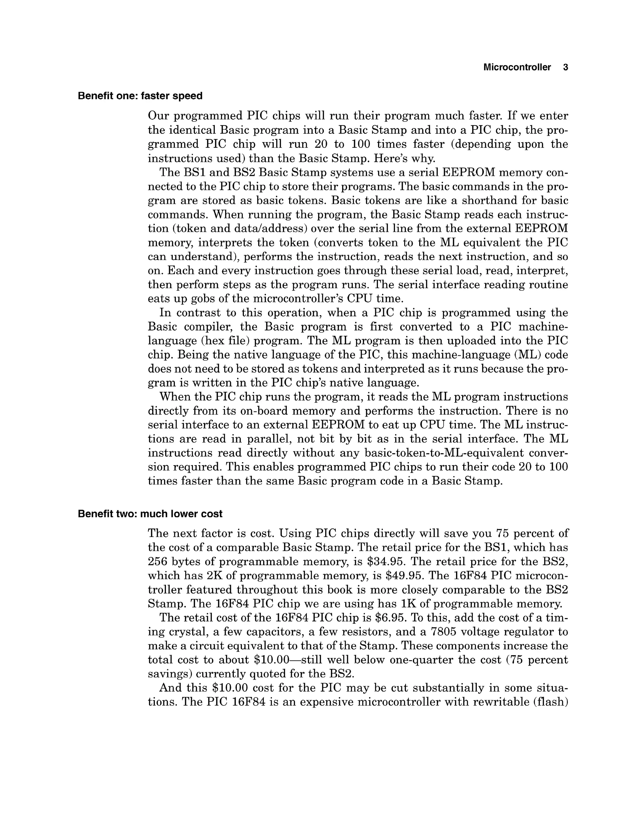 Microcontroller 3
Benefit one: faster speed
Our programmed PIC chips will run their program much faster. If we enter
the identical Basic program into a Basic Stamp and into a PIC chip, the pro-
grammed PIC chip will run 20 to 100 times faster (depending upon the
instructions used) than the Basic Stamp. Here's why.
The BS1 and BS2 Basic Stamp systems use a serial EEPROM memory con-
nected to the PIC chip to store their programs. The basic commandsin the pro-
gram are stored as basic tokens. Basic tokens are like a shorthand for basic
commands. When running the program, the Basic Stamp reads each instruc-
tion (token and datdaddress) over the serial line from the external EEPROM
memory, interprets the token (converts token to the ML equivalent the PIC
can understand), performs the instruction, reads the next instruction, and so
on. Each and every instruction goes through these serial load, read, interpret,
then perform steps as the program runs. The serial interface reading routine
eats up gobs of the microcontroller's CPU time.
In contrast to this operation, when a PIC chip is programmed using the
Basic compiler, the Basic program is first converted to a PIC machine-
language (hex file) program. The ML program is then uploaded into the PIC
chip. Being the native language of the PIC, this machine-language (ML)code
does not need to be stored as tokens and interpreted as it runs because the pro-
gram is written in the PIC chip's native language.
When the PIC chip runs the program, it reads the ML program instructions
directly from its on-board memory and performs the instruction. There is no
serial interface to an external EEPROM to eat up CPU time. The ML instruc-
tions are read in parallel, not bit by bit as in the serial interface. The ML
instructions read directly without any basic-token-to-ML-equivalent conver-
sion required. This enables programmed PIC chips to run their code 20 to 100
times faster than the same Basic program code in a Basic Stamp.
Benefit two: much lower cost
The next factor is cost. Using PIC chips directly will save you 75 percent of
the cost of a comparable Basic Stamp. The retail price for the BS1, which has
256 bytes of programmable memory, is $34.95. The retail price for the BS2,
which has 2K of programmable memory, is $49.95. The 16F84 PIC microcon-
troller featured throughout this book is more closely comparable to the BS2
Stamp. The 16F84 PIC chip we are using has 1K of programmable memory.
The retail cost of the 16F84PIC chip is $6.95. To this, add the cost of a tim-
ing crystal, a few capacitors, a few resistors, and a 7805 voltage regulator to
make a circuit equivalent to that of the Stamp. These componentsincrease the
total cost to about $10.00-still well below one-quarter the cost (75 percent
savings) currently quoted for the BS2.
And this $10.00 cost for the PIC may be cut substantially in some situa-
tions. The PIC 16F84 is an expensive microcontroller with rewritable (flash)
 