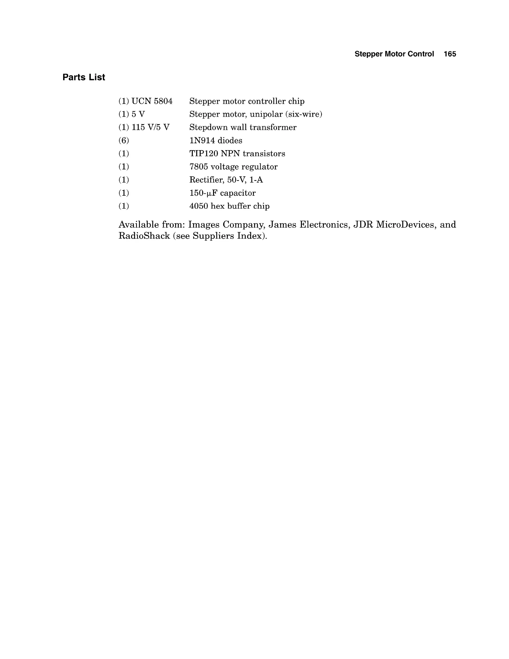 Parts List
Stepper Motor Control 165
Stepper motor controller chip
Stepper motor, unipolar (six-wire)
Stepdown wall transformer
IN914 diodes
TIP120 NPN transistors
7805 voltage regulator
Rectifier, 50-V,1-A
150-pFcapacitor
4050 hex buffer chip
Available from: Images Company, James Electronics, JDR MicroDevices, and
Radioshack (see Suppliers Index).
 