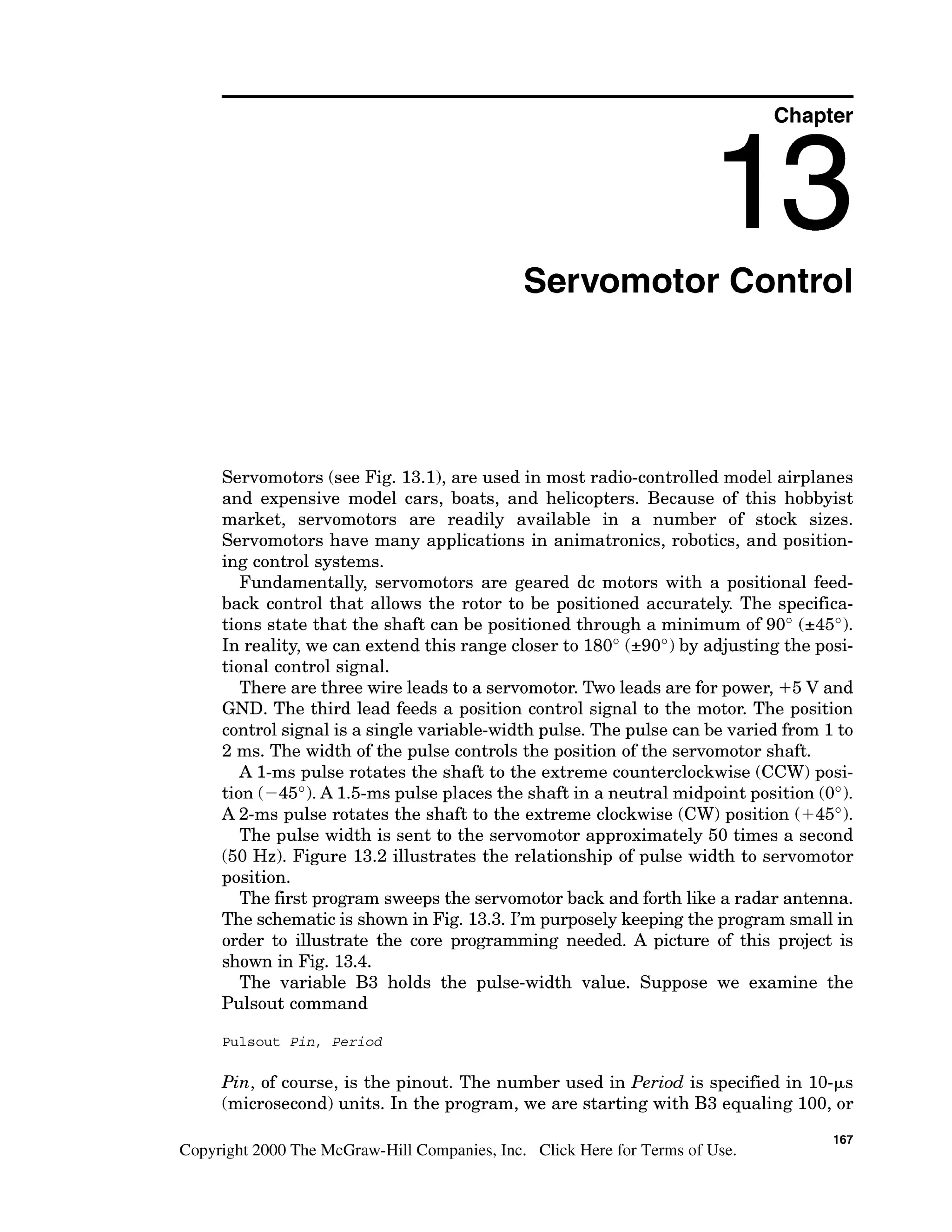 Chapter
Servomotor Control
Servomotors (see Fig. 13.1),are used in most radio-controlled model airplanes
and expensive model cars, boats, and helicopters. Because of this hobbyist
market, servomotors are readily available in a number of stock sizes.
Servomotors have many applications in animatronics, robotics, and position-
ing control systems.
Fundamentally, servomotors are geared dc motors with a positional feed-
back control that allows the rotor to be positioned accurately. The specifica-
tions state that the shaft can be positioned through a minimum of 90" (&45").
In reality, we can extend this range closer to 180" (290")by adjusting the posi-
tional control signal.
There are three wire leads to a servomotor. Two leads are for power, +5 V and
GND. The third lead feeds a position control signal to the motor. The position
control signal is a singlevariable-width pulse. The pulse can be varied from 1to
2 ms. The width of the pulse controls the position of the servomotor shaft.
A l-ms pulse rotates the shaft to the extreme counterclockwise (CCW)posi-
tion (-45"). A 1.5-mspulse places the shaft in a neutral midpoint position (0").
A 2-ms pulse rotates the shaft to the extreme clockwise (CW)position (+45").
The pulse width is sent to the servomotor approximately 50 times a second
(50 Hz). Figure 13.2 illustrates the relationship of pulse width to servomotor
position.
The first program sweeps the servomotorback and forth like a radar antenna.
The schematicis shown in Fig. 13.3. I'm purposely keeping the program small in
order to illustrate the core programming needed. A picture of this project is
shown in Fig. 13.4.
The variable B3 holds the pulse-width value. Suppose we examine the
Pulsout command
Pulsout Pin, Period
Pin, of course, is the pinout. The number used in Period is specified in 10-ks
(microsecond)units. In the program, we are starting with B3 equaling 100,or
167
Copyright 2000 The McGraw-Hill Companies, Inc. Click Here for Terms of Use.
 