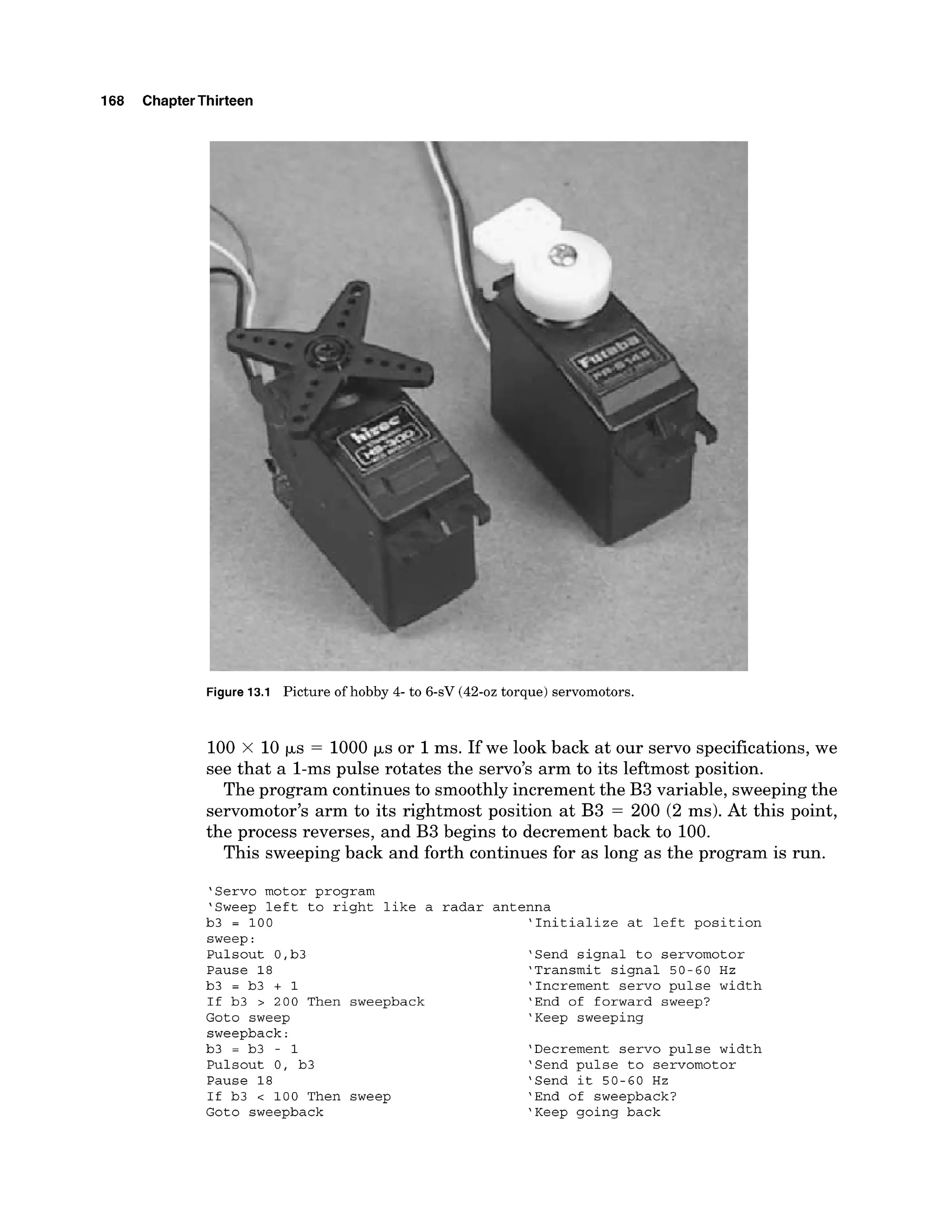 168 ChapterThirteen
Figure 13.1 Picture of hobby 4- to 6-sV (42-oz torque) servomotors.
100 x 10 ps = 1000 ps or 1ms. If we look back at our servo specifications, we
see that a 1-ms pulse rotates the servo's arm to its leftmost position.
The program continues to smoothly increment the B3 variable, sweeping the
servomotor's arm to its rightmost position at B3 = 200 (2 ms). At this point,
the process reverses, and B3 begins to decrement back to 100.
This sweeping back and forth continues for as long as the program is run.
'Servo motor program
'Sweep left to right like a
b3 = 100
sweep:
Pulsout 0,b3
Pause 18
b3 = b3 + 1
If b3 > 200 Then sweepback
Goto sweep
sweepback:
b3 = b3 - 1
Pulsout 0, b3
Pause 18
If b3 c 100 Then sweep
Goto sweepback
radar antenna
'Initialize at left position
'Send signal to servomotor
'Transmit signal 50-60 Hz
'Increment servo pulse width
'End of forward sweep?
'Keep sweeping
'Decrement servo pulse width
'Send pulse to servomotor
'Send it 50-60 Hz
'End of sweepback?
'Keep going back
 