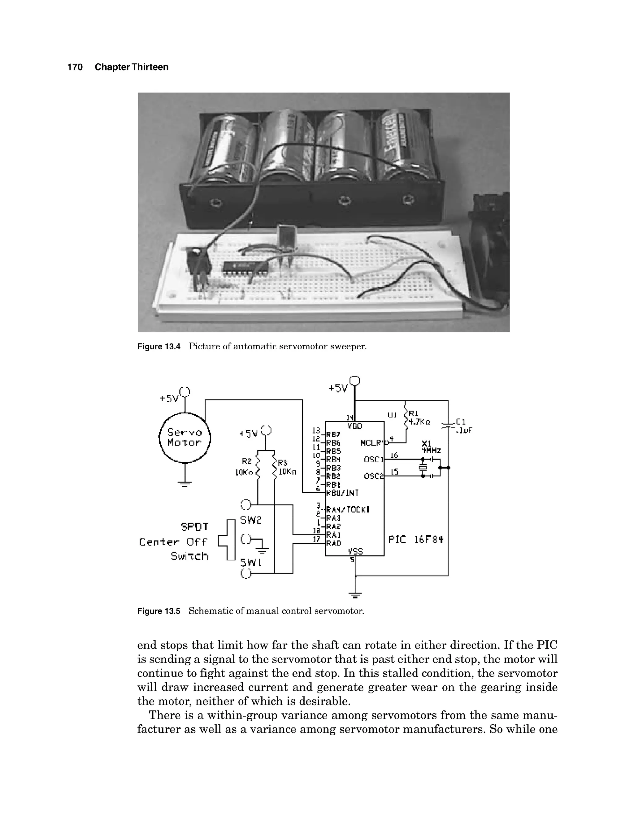 170 ChapterThirteen
Figure 13.4 Picture of automatic servomotor sweeper.
-
-
PIC 16F8q
USS
I
-
Figure 13.5 Schematic of manual control servomotor.
end stops that limit how far the shaft can rotate in either direction. If the PIC
is sendinga signal to the servomotor that is past either end stop, the motor will
continue to fight against the end stop. In this stalled condition,the servomotor
will draw increased current and generate greater wear on the gearing inside
the motor, neither of which is desirable.
There is a within-group variance among servomotors from the same manu-
facturer as well as a variance among servomotormanufacturers. So while one
 