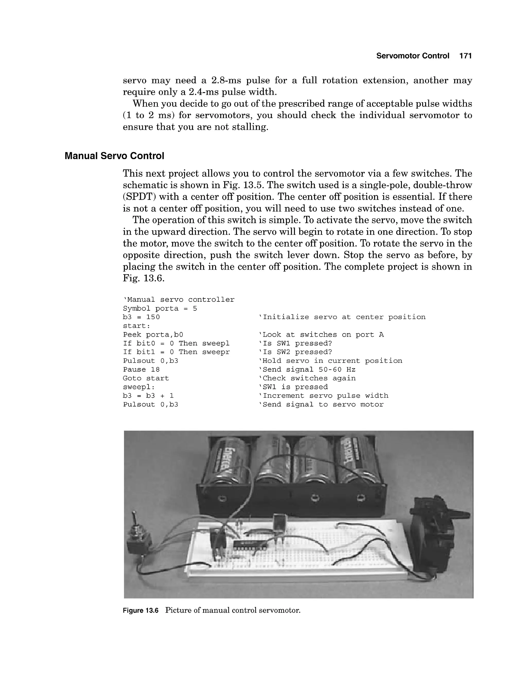 Servomotor Control 171
servo may need a 2.8-ms pulse for a full rotation extension, another may
require only a 2.4-ms pulse width.
When you decide to go out of the prescribed range of acceptable pulse widths
(1to 2 ms) for servomotors, you should check the individual servomotor to
ensure that you are not stalling.
Manual Servo Control
This next project allows you to control the servomotor via a few switches. The
schematic is shown in Fig. 13.5.The switch used is a single-pole, double-throw
(SPDT)with a center off position. The center off position is essential. If there
is not a center off position, you will need to use two switches instead of one.
The operation of this switch is simple. To activate the servo, move the switch
in the upward direction. The servo will begin to rotate in one direction. To stop
the motor, move the switch to the center off position. To rotate the servo in the
opposite direction, push the switch lever down. Stop the servo as before, by
placing the switch in the center off position. The complete project is shown in
Fig. 13.6.
'Manual servo controller
Symbol porta = 5
b3 = 150
start:
Peek porta,b0
If bit0 = 0 Then sweepl
If bit1 = 0 Then sweepr
Pulsout O,b3
Pause 18
Goto start
sweepl:
b3 = b3 + 1
Pulsout O,b3
'Initialize servo at center position
'Look at switches on port A
'Is SW1 pressed?
'Is SW2 pressed?
'Hold servo in current position
'Send signal 50-60 Hz
'Check switches again
'SW1 is pressed
'Increment servo pulse width
'Send signal to servo motor
i
~Figure 13.6 Picture of manual control servomotor.
 