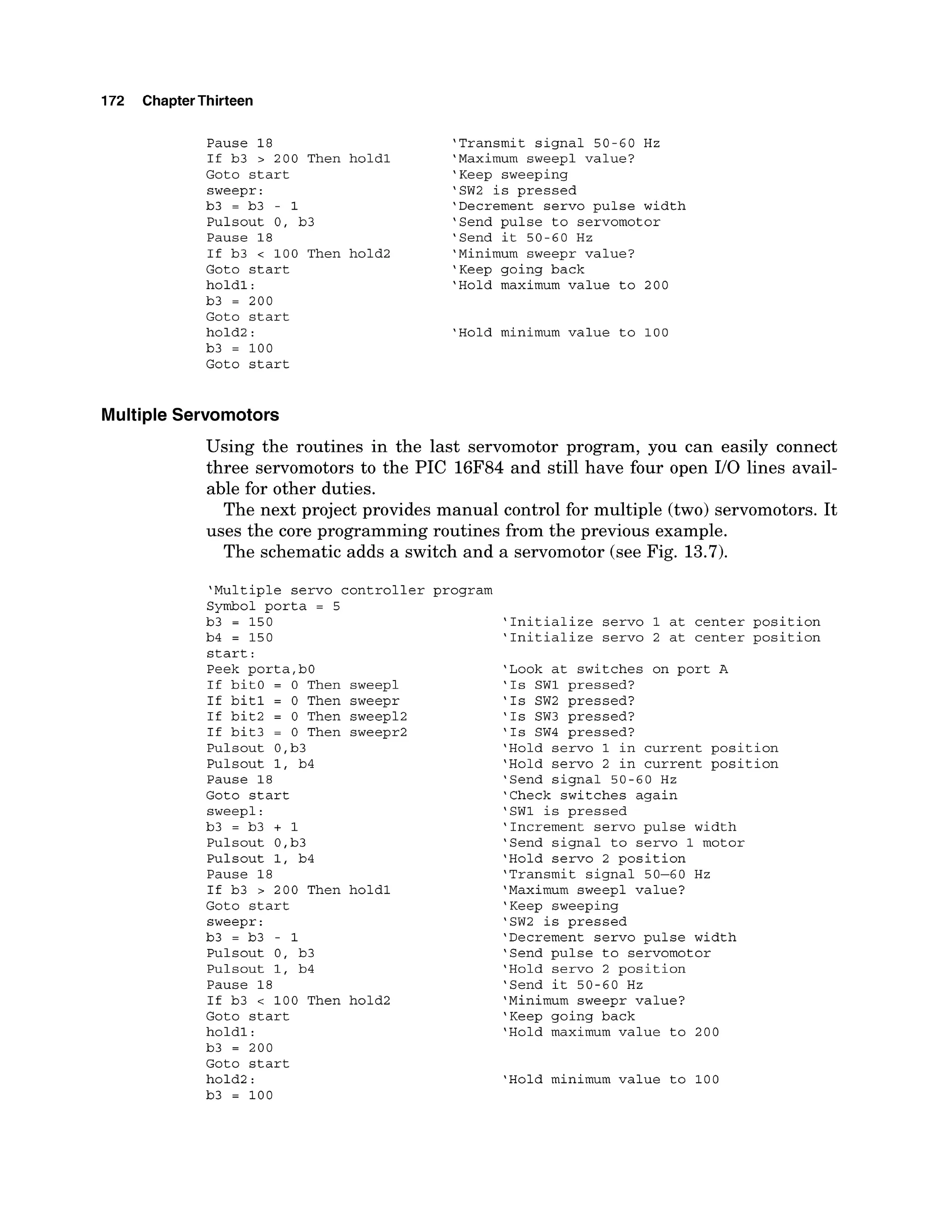 172 ChapterThirteen
Pause 18
If b3 > 200 Then
Goto start
sweepr:
b3 = b3 - 1
Pulsout 0, b3
Pause 18
If b3 < 100 Then
Goto start
holdl:
b3 = 200
Goto start
hold2:
b3 = 100
'Transmit signal 50-60 Hz
hold1 'Maximum sweep1 value?
'Keep sweeping
'SW2 is pressed
'Decrement servo pulse width
'Send pulse to servomotor
'Send it 50-60 Hz
hold2 'Minimum sweepr value?
'Keep going back
'Hold maximum value to 200
'Hold minimum value to 100
Goto start
Multiple Servomotors
Using the routines in the last servomotor program, you can easily connect
three servomotors to the PIC 16F84 and still have four open 110 lines avail-
able for other duties.
The next project provides manual control for multiple (two) servomotors. It
uses the core programming routines from the previous example.
The schematic adds a switch and a servomotor (see Fig. 13.7).
'Multiple servo controller program
Symbol porta = 5
b3 = 150
b4 = 150
start:
Peek porta,bO
If bit0 = 0 Then sweepl
If bit1 = 0 Then sweepr
If bit2 = 0 Then sweep12
If bit3 = 0 Then sweepr2
Pulsout 0,b3
Pulsout 1, b4
Pause 18
Goto start
sweepl:
b3 = b3 + 1
Pulsout 0,b3
Pulsout 1, b4
Pause 18
If b3 > 200 Then holdl
Goto start
sweepr:
b3 = b3 - 1
Pulsout 0, b3
Pulsout 1, b4
Pause 18
If b3 < 100 Then hold2
Goto start
holdl:
b3 = 200
Goto start
hold2:
b3 = 100
'Initialize servo 1 at center position
'Initialize servo 2 at center position
'Look at switches on port A
'Is SW1 pressed?
'Is SW2 pressed?
'Is SW3 pressed?
'Is SW4 pressed?
'Hold servo 1 in current position
'Hold servo 2 in current position
'Send signal 50-60 Hz
'Check switches again
'SW1 is pressed
'Increment servo pulse width
'Send signal to servo 1 motor
'Hold servo 2 position
'Transmit signal 50-60 Hz
'Maximum sweepl value?
'Keep sweeping
'SW2 is pressed
'Decrement servo pulse width
'Send pulse to servomotor
'Hold servo 2 position
'Send it 50-60 Hz
'Minimum sweepr value?
'Keep going back
'Hold maximum value to 200
'Hold minimum value to 100
 