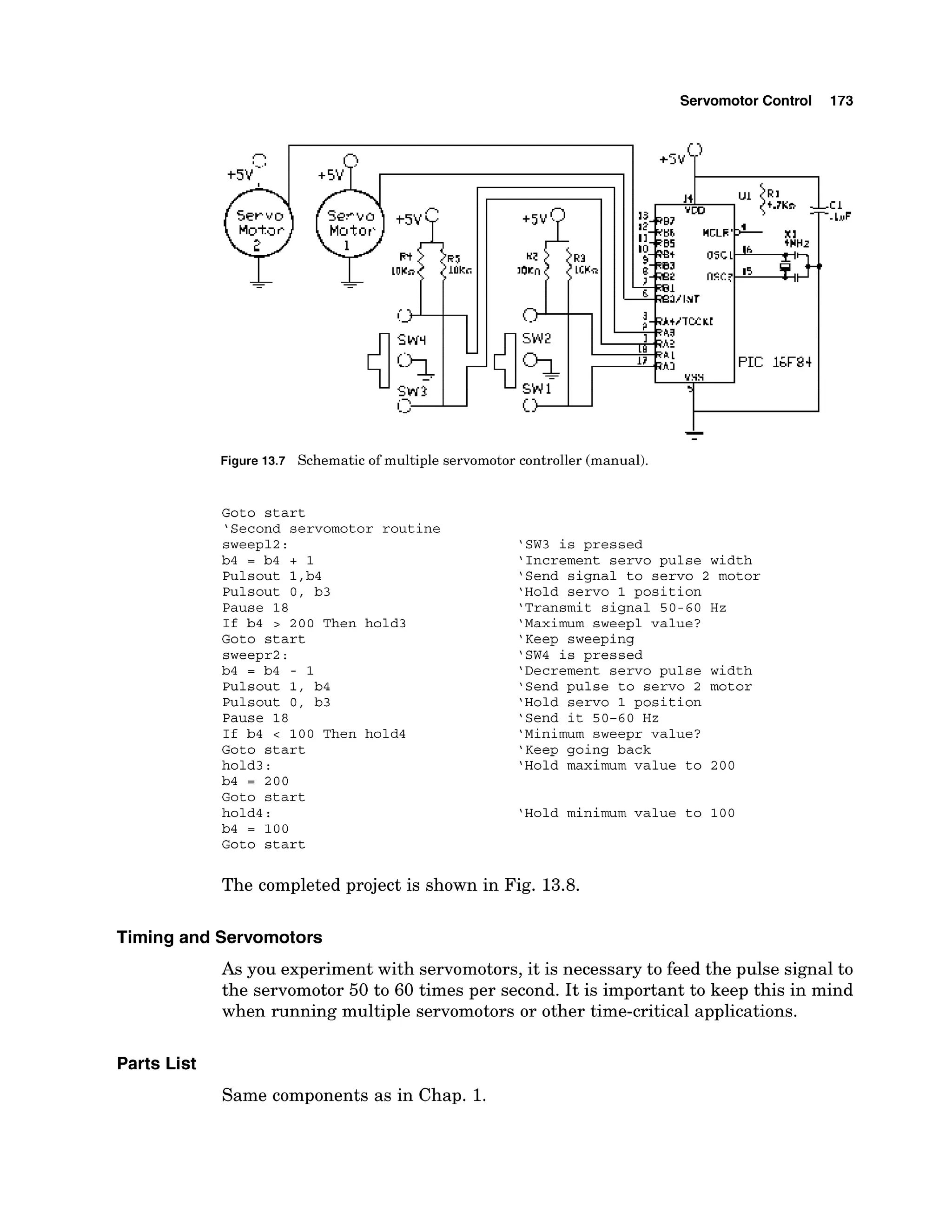Servomotor Control
Figure 13.7 Schematico
fmultiple servomotorc
o
n
t
r
o
l
l
e
r(manual).
Goto start
'Second servomotor routine
sweep12:
b4 = b4 + 1
Pulsout l,b4
Pulsout 0, b3
Pause 18
If b4 > 200 Then hold3
Goto start
sweepr2:
b4 = b4 - 1
Pulsout 1, b4
Pulsout 0, b3
Pause 18
If b4 < 100 Then hold4
Goto start
hold3:
b4 = 200
Goto start
hold4:
b4 = 100
Goto start
'SW3 is pressed
'Increment servo pulse width
'Send signal to servo 2 motor
'Hold servo 1 position
'Transmit signal 50-60 Hz
'Maximum sweep1 value?
'Keep sweeping
'SW4 is pressed
'Decrement servo pulse width
'Send pulse to servo 2 motor
'Hold servo 1 position
'Send it 50-60 Hz
'Minimum sweepr value?
'Keep going back
'Hold maximum value to 200
'Hold minimum value to 100
The completed project is shown in Fig. 13.8.
Timing and Servomotors
As you experiment with servomotors, it is necessary to feed the pulse signal to
the servomotor 50 to 60 times per second. It is important to keep this in mind
when running multiple servomotors or other time-critical applications.
Parts List
Same components as in Chap. 1.
 