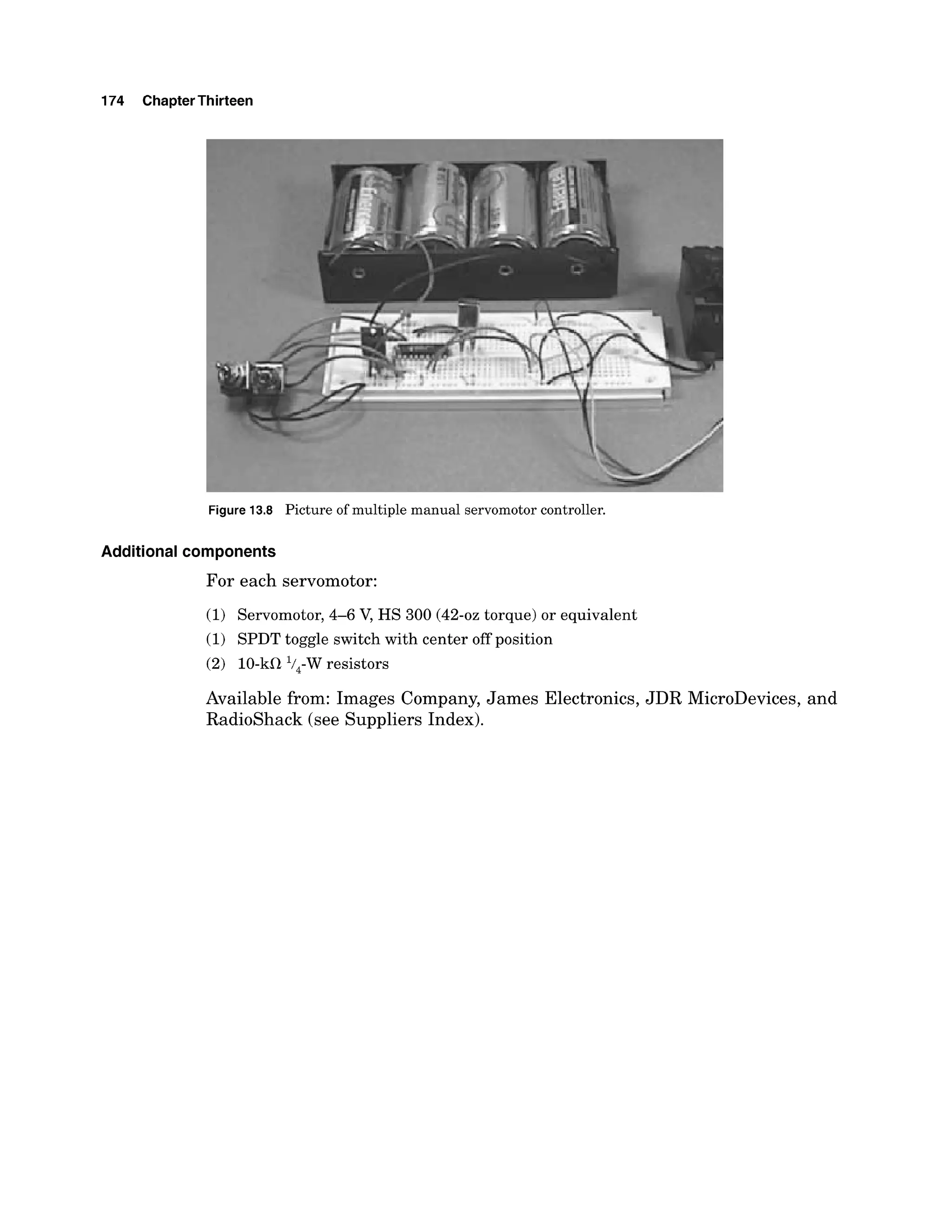 174 ChapterThirteen
Figure 13.8 Picture of multiple manual servomotor controller.
Additional components
For each servomotor:
(1) Servomotor, 4-6 V, HS 300 (42-oztorque) or equivalent
(1) SPDT toggle switch with center off position
(2) 10-kQ'/,-W resistors
Available from: Images Company, James Electronics, JDR MicroDevices, and
Radioshack (see Suppliers Index).
 