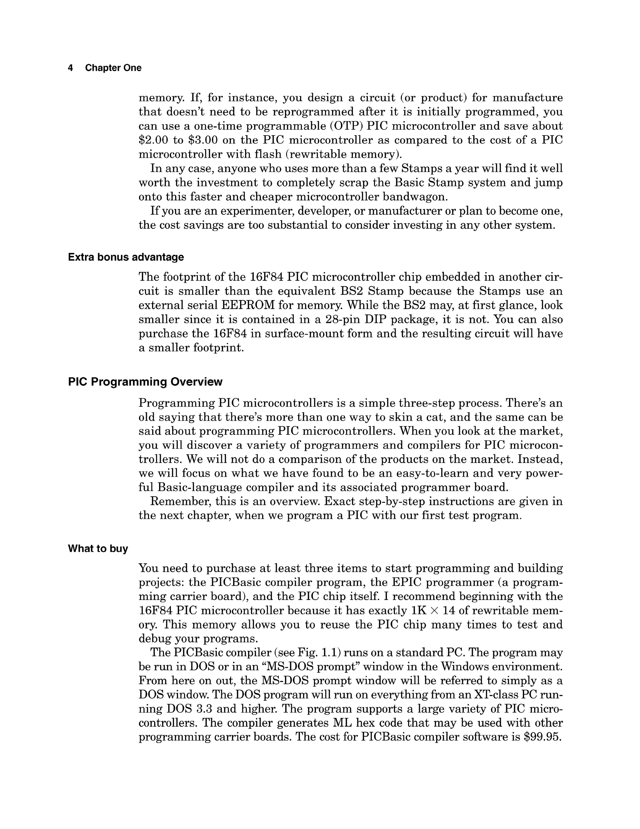 4 Chapter One
memory. If, for instance, you design a circuit (or product) for manufacture
that doesn't need to be reprogrammed after it is initially programmed, you
can use a one-time programmable (OTP) PIC microcontroller and save about
$2.00 to $3.00 on the PIC microcontroller as compared to the cost of a PIC
microcontroller with flash (rewritable memory).
In any case, anyone who uses more than a few Stamps a year will find it well
worth the investment to completely scrap the Basic Stamp system and jump
onto this faster and cheaper microcontrollerbandwagon.
If you are an experimenter, developer,or manufacturer or plan to become one,
the cost savings are too substantial to consider investing in any other system.
Extra bonus advantage
The footprint of the 16F84 PIC microcontroller chip embedded in another cir-
cuit is smaller than the equivalent BS2 Stamp because the Stamps use an
external serial EEPROM for memory. While the BS2 may, at first glance, look
smaller since it is contained in a 28-pin DIP package, it is not. You can also
purchase the 16F84 in surface-mount form and the resulting circuit will have
a smaller footprint.
PIC Programming Overview
Programming PIC microcontrollers is a simple three-step process. There's an
old saying that there's more than one way to skin a cat, and the same can be
said about programming PIC microcontrollers. When you look at the market,
you will discover a variety of programmers and compilers for PIC microcon-
trollers. We will not do a comparison of the products on the market. Instead,
we will focus on what we have found to be an easy-to-learn and very power-
ful Basic-language compiler and its associated programmer board.
Remember, this is an overview. Exact step-by-step instructions are given in
the next chapter, when we program a PIC with our first test program.
What to buy
You need to purchase at least three items to start programming and building
projects: the PICBasic compiler program, the EPIC programmer (a program-
ming carrier board), and the PIC chip itself. I recommend beginning with the
16F84 PIC microcontroller because it has exactly 1K x 14 of rewritable mem-
ory. This memory allows you to reuse the PIC chip many times to test and
debug your programs.
The PICBasiccompiler (seeFig. 1.1)
runs on a standard PC. The program may
be run in DOS or in an "MS-DOSprompt" window in the Windows environment.
From here on out, the MS-DOS prompt window will be referred to simply as a
DOS window. The DOS program will run on everythingfrom an XT-classPC run-
ning DOS 3.3 and higher. The program supports a large variety of PIC micro-
controllers. The compiler generates ML hex code that may be used with other
programming carrier boards. The cost for PICBasic compiler software is $99.95.
 