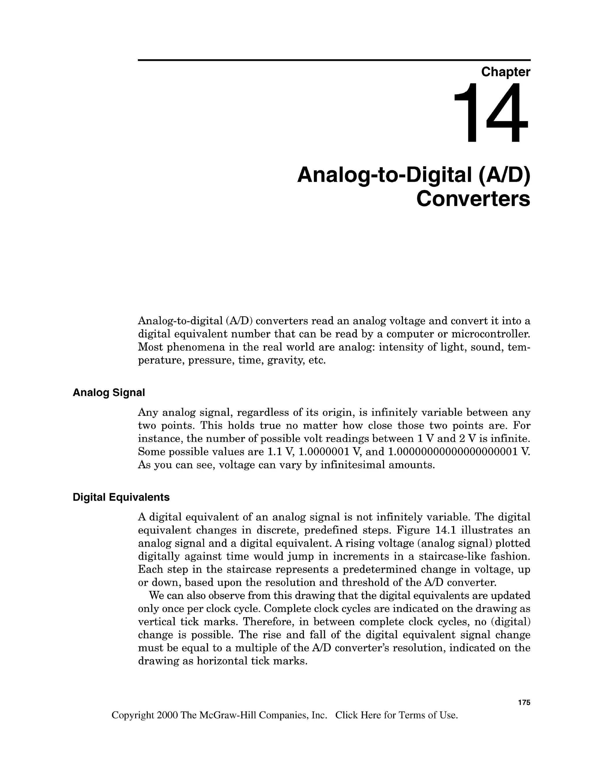 Chapter
Analog-to-Digital (AID)
Converters
Analog-to-digital(AD)converters read an analog voltage and convert it into a
digital equivalent number that can be read by a computer or microcontroller.
Most phenomena in the real world are analog: intensity of light, sound, tem-
perature, pressure, time, gravity, etc.
Analog Signal
Any analog signal, regardless of its origin, is infinitely variable between any
two points. This holds true no matter how close those two points are. For
instance, the number of possible volt readings between 1V and 2 V is infinite.
Some possible values are 1.1V, 1.0000001V, and 1.00000000000000000001V
.
As you can see, voltage can vary by infinitesimal amounts.
Digital Equivalents
A digital equivalent of an analog signal is not infinitely variable. The digital
equivalent changes in discrete, predefined steps. Figure 14.1 illustrates an
analog signal and a digital equivalent. A rising voltage (analog signal) plotted
digitally against time would jump in increments in a staircase-like fashion.
Each step in the staircase represents a predetermined change in voltage, up
or down, based upon the resolution and threshold of the AD converter.
We can also observefrom this drawingthat the digital equivalentsare updated
only once per clock cycle. Complete clock cycles are indicated on the drawing as
vertical tick marks. Therefore, in between complete clock cycles, no (digital)
change is possible. The rise and fall of the digital equivalent signal change
must be equal to a multiple of the AD converter's resolution, indicated on the
drawing as horizontal tick marks.
Copyright 2000 The McGraw-Hill Companies, Inc. Click Here for Terms of Use.
 