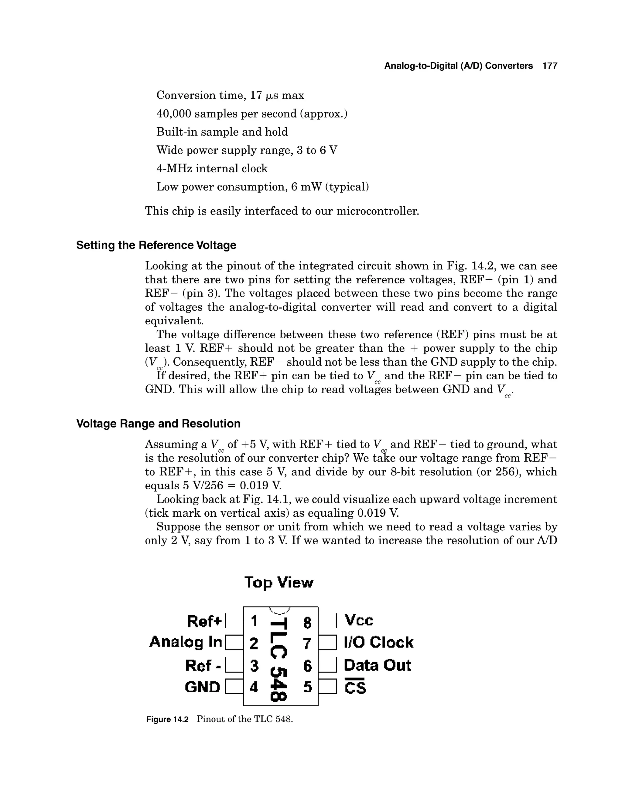 Analog-to-Digital (AID) Converters 177
Conversion time, 17 ~s max
40,000 samples per second (approx.)
Built-in sample and hold
Wide power supply range, 3 to 6 V
4-MHz internal clock
Low power consumption, 6 mW (typical)
This chip is easily interfaced to our microcontroller.
Setting the ReferenceVoltage
Looking at the pinout of the integrated circuit shown in Fig. 14.2, we can see
that there are two pins for setting the reference voltages, REF+ (pin 1) and
REF- (pin 3). The voltages placed between these two pins become the range
of voltages the analog-to-digital converter will read and convert to a digital
equivalent.
The voltage difference between these two reference (REF) pins must be at
least 1V. REF+ should not be greater than the + power supply to the chip
(Vcc).
Consequently, REF- should not be less than the GND supply to the chip.
If desired, the REF+ pin can be tied to V and the REF- pin can be tied to
GND. This will allow the chip to read volt<ies between GND and Vcc.
Voltage Range and Resolution
Assuming a V of +5 V, with REF+ tied to V and REF- tied to ground, what
CC
is the resolution of our converter chip? We take our voltage range from REF-
to REF+, in this case 5 V, and divide by our &bit resolution (or 256), which
equals 5 Vl256 = 0.019 V
.
Lookingback at Fig. 14.1,we could visualize each upward voltage increment
(tick mark on vertical axis) as equaling 0.019 V.
Suppose the sensor or unit from which we need to read a voltage varies by
only 2 V, say from 1to 3 V. If we wanted to increase the resolution of our AID
Top View
Ref+I
Analog I n 1
~ e f
-L
GND 1
Data Out
Figure 14.2 Pinout of the TLC 548.
 