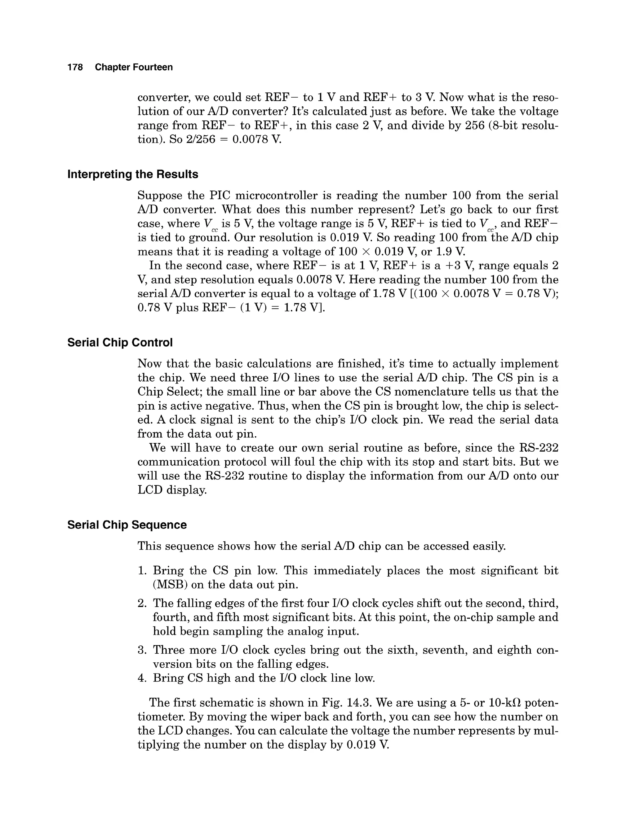 178 Chapter Fourteen
converter, we could set REF- to 1V and REF+ to 3 V. Now what is the reso-
lution of our AID converter? It's calculated just as before. We take the voltage
range from REF- to REF+, in this case 2 V, and divide by 256 (8-bit resolu-
tion). So 2/256 = 0.0078 V
.
Interpretingthe Results
Suppose the PIC microcontroller is reading the number 100 from the serial
A/Dconverter. What does this number represent? Let's go back to our first
case, where V is 5 V, the voltage range is 5 V, REF+ is tied to V ,and REF-
is tied to groiAd. Our resolution is 0.019 V. So reading 100 fromciheA/D chip
means that it is reading a voltage of 100 x 0.019 V, or 1.9V
.
In the second case, where REF- is at 1V, REF+ is a +3 V, range equals 2
V, and step resolution equals 0.0078 V. Here reading the number 100from the
serial A/D converter is equal to a voltage of 1.78V [(I00 X 0.0078V = 0.78 V);
0.78 V plus REF- (1V) = 1.78Vl.
Serial Chip Control
Now that the basic calculations are finished, it's time to actually implement
the chip. We need three I/O lines to use the serial A/Dchip. The CS pin is a
Chip Select; the small line or bar above the CS nomenclature tells us that the
pin is active negative. Thus, when the CS pin is brought low, the chip is select-
ed. A clock signal is sent to the chip's I/O clock pin. We read the serial data
from the data out pin.
We will have to create our own serial routine as before, since the RS-232
communication protocol will foul the chip with its stop and start bits. But we
will use the RS-232 routine to display the information from our A/D onto our
LCD display.
Serial Chip Sequence
This sequence shows how the serial A/D chip can be accessed easily.
1. Bring the CS pin low. This immediately places the most significant bit
(MSB)on the data out pin.
2. The falling edges of the first four I/O clock cycles shift out the second,third,
fourth, and fifth most significant bits. At this point, the on-chip sample and
hold begin sampling the analog input.
3. Three more I/O clock cycles bring out the sixth, seventh, and eighth con-
version bits on the falling edges.
4. Bring CS high and the I/O clock line low.
The first schematic is shown in Fig. 14.3.We are using a 5- or 10-kClpoten-
tiometer. By moving the wiper back and forth, you can see how the number on
the LCD changes. You can calculate the voltage the number represents by mul-
tiplying the number on the display by 0.019 V.
 