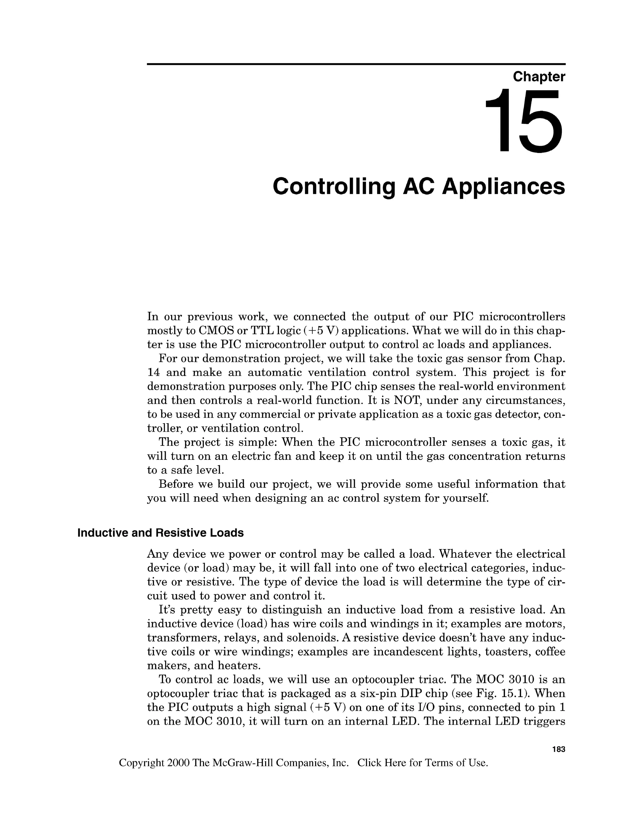 Chapter
Controlling AC Appliances
In our previous work, we connected the output of our PIC microcontrollers
mostly to CMOS or TTL logic (+5V) applications. What we will do in this chap-
ter is use the PIC microcontroller output to control ac loads and appliances.
For our demonstration project, we will take the toxic gas sensor from Chap.
14 and make an automatic ventilation control system. This project is for
demonstration purposes only. The PIC chip senses the real-world environment
and then controls a real-world function. It is NOT, under any circumstances,
to be used in any commercial or private application as a toxic gas detector, con-
troller, or ventilation control.
The project is simple: When the PIC microcontroller senses a toxic gas, it
will turn on an electric fan and keep it on until the gas concentration returns
to a safe level.
Before we build our project, we will provide some useful information that
you will need when designing an ac control system for yourself.
Inductive and Resistive Loads
Any device we power or control may be called a load. Whatever the electrical
device (or load) may be, it will fall into one of two electrical categories, induc-
tive or resistive. The type of device the load is will determine the type of cir-
cuit used to power and control it.
It's pretty easy to distinguish an inductive load from a resistive load. An
inductive device (load)has wire coils and windings in it; examples are motors,
transformers, relays, and solenoids. A resistive device doesn't have any induc-
tive coils or wire windings; examples are incandescent lights, toasters, coffee
makers, and heaters.
To control ac loads, we will use an optocoupler triac. The MOC 3010 is an
optocoupler triac that is packaged as a six-pin DIP chip (see Fig. 15.1). When
the PIC outputs a high signal (+5V) on one of its 110pins, connected to pin 1
on the MOC 3010, it will turn on an internal LED. The internal LED triggers
183
Copyright 2000 The McGraw-Hill Companies, Inc. Click Here for Terms of Use.
 
