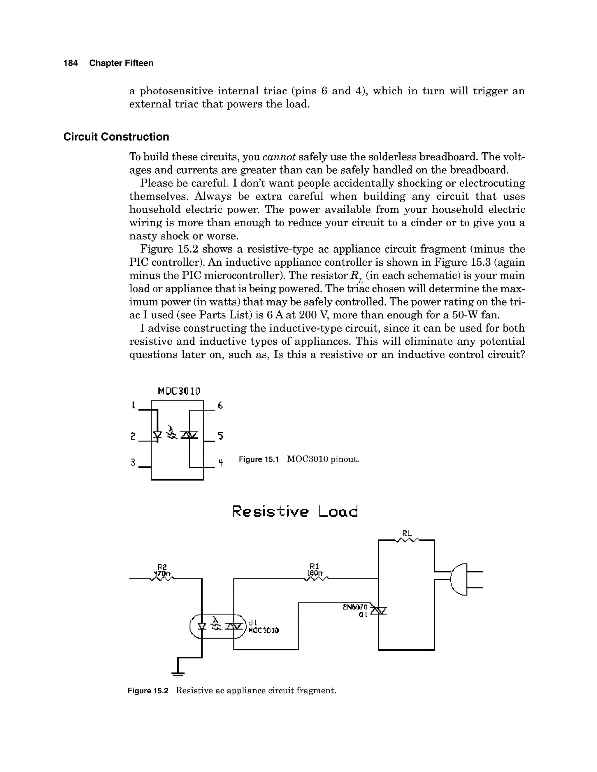 184 Chapter Fifteen
a photosensitive internal triac (pins 6 and 4), which in turn will trigger an
external triac that powers the load.
Circuit Construction
To build these circuits, you cannot safely use the solderless breadboard. The volt-
ages and currents are greater than can be safely handled on the breadboard.
Please be careful. I don't want people accidentally shocking or electrocuting
themselves. Always be extra careful when building any circuit that uses
household electric power. The power available from your household electric
wiring is more than enough to reduce your circuit to a cinder or to give you a
nasty shock or worse.
Figure 15.2 shows a resistive-type ac appliance circuit fragment (minus the
PIC controller).An inductive appliance controller is shown in Figure 15.3 (again
minus the PIC microcontroller).The resistor R, (in each schematic) is your main
load or appliance that is being powered. The triac chosenwill determine the max-
imum power (inwatts) that may be safely controlled.The power rating on the tri-
ac I used (see Parts List) is 6A at 200 V, more than enough for a 50-W fan.
I advise constructing the inductive-type circuit, since it can be used for both
resistive and inductive types of appliances. This will eliminate any potential
questions later on, such as, Is this a resistive or an inductive control circuit?
4 49 Figure 15.1 MOC3010 pinout.
Resistive Load
-
Figure 15.2 Resistive ac appliance circuit fragment.
 