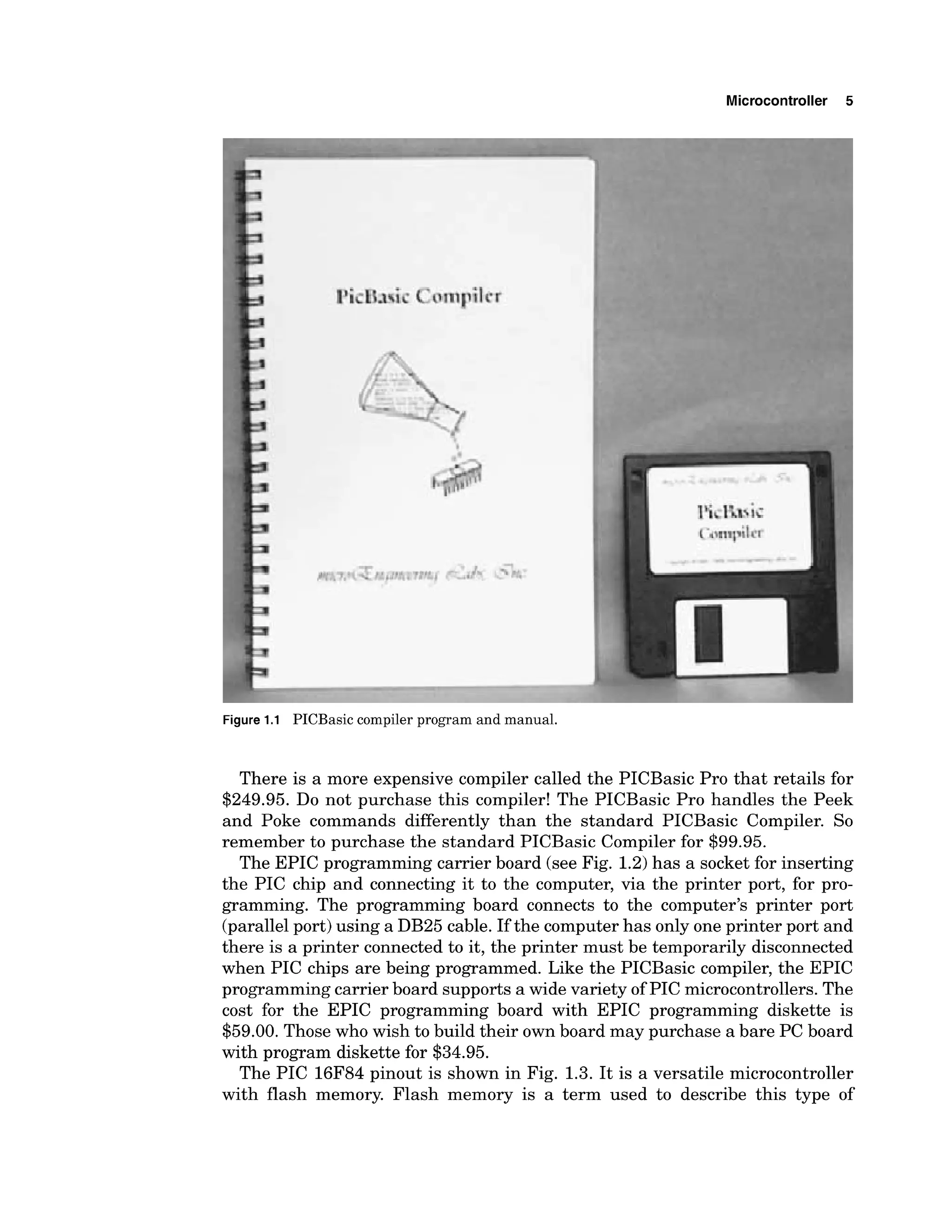 Microcontroller 5
Figure 1.1 PICBasic compiler program and manual.
There is a more expensive compiler called the PICBasic Pro that retails for
$249.95. Do not purchase this compiler! The PICBasic Pro handles the Peek
and Poke commands differently than the standard PICBasic Compiler. So
remember to purchase the standard PICBasic Compiler for $99.95.
The EPIC programming carrier board (see Fig. 1.2)has a socket for inserting
the PIC chip and connecting it to the computer, via the printer port, for pro-
gramming. The programming board connects to the computer's printer port
(parallelport) using a DB25 cable. If the computerhas only one printer port and
there is a printer connected to it, the printer must be temporarily disconnected
when PIC chips are being programmed. Like the PICBasic compiler, the EPIC
programmingcarrier board supports a wide variety of PIC microcontrollers.The
cost for the EPIC programming board with EPIC programming diskette is
$59.00. Those who wish to build their own board may purchase a bare PC board
with program diskette for $34.95.
The PIC 16F84 pinout is shown in Fig. 1.3. It is a versatile microcontroller
with flash memory. Flash memory is a term used to describe this type of
 