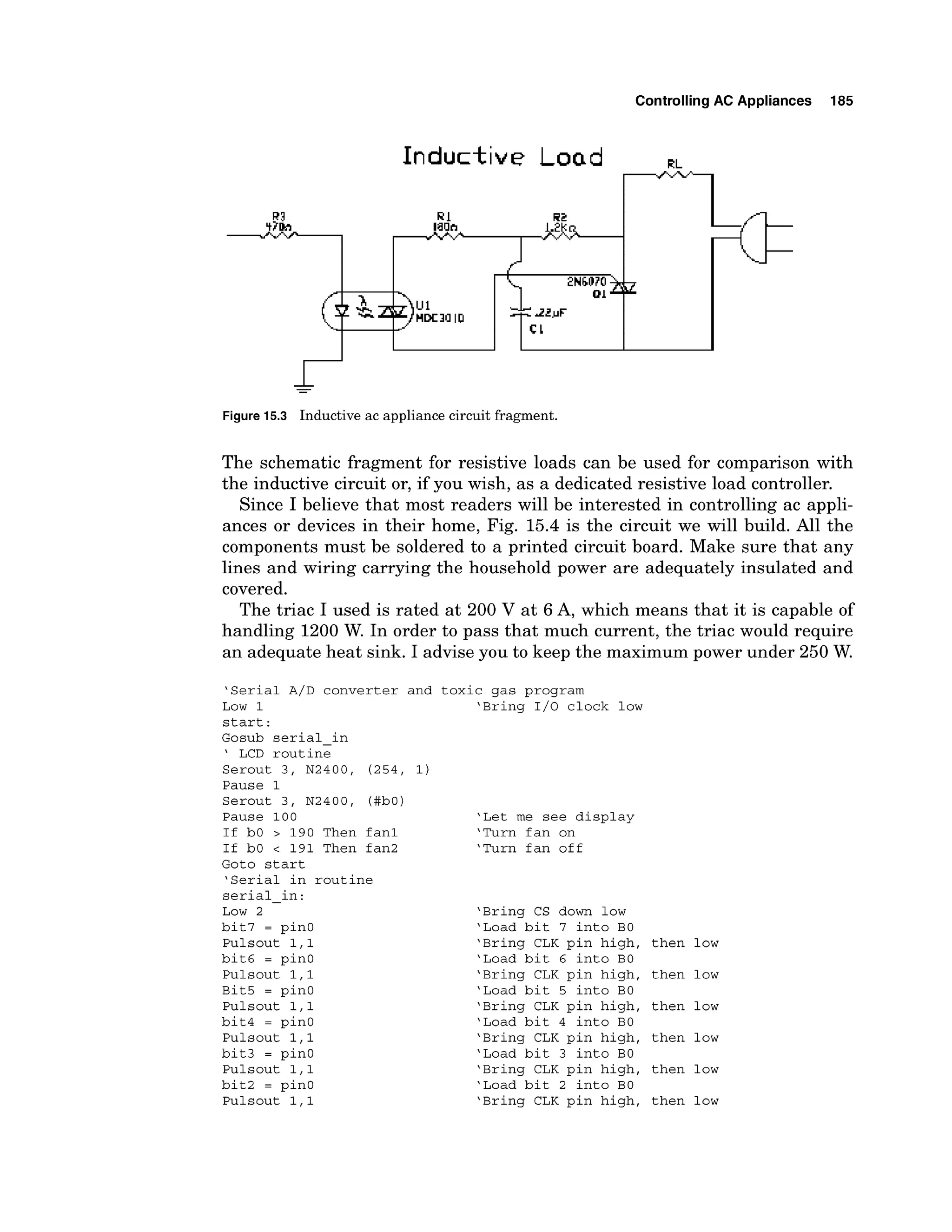 ControllingAC Appliances 185
Figure 1
5
.
3 Inductiveac appliancec
i
r
c
u
i
tfragment.
The schematic fragment for resistive loads can be used for comparison with
the inductive circuit or, if you wish, as a dedicated resistive load controller.
Since I believe that most readers will be interested in controlling ac appli-
ances or devices in their home, Fig. 15.4 is the circuit we will build. All the
components must be soldered to a printed circuit board. Make sure that any
lines and wiring carrying the household power are adequately insulated and
covered.
The triac I used is rated at 200 V at 6 A, which means that it is capable of
handling 1200 W. In order to pass that much current, the triac would require
an adequate heat sink. I advise you to keep the maximum power under 250 W.
'Serial A/D converter and toxic gas program
Low 1 'Bring 1/0 clock low
start:
Gosub serial-in
' LCD routine
Serout 3, N2400, (254, 1)
Pause 1
Serout 3, N2400, (#bO)
Pause 100
If bO > 190 Then fan1
If bO < 191 Then fan2
Goto start
'Serial in routine
serial-in:
Low 2
bit7 = pinO
Pulsout 1,l
bit6 = pin0
Pulsout 1,l
Bit5 = pin0
Pulsout 1,l
bit4 = pinO
Pulsout 1,l
bit3 = pinO
Pulsout 1,l
bit2 = pinO
Pulsout 1,l
'Let me see display
'Turn fan on
'Turn fan off
'Bring CS down low
'Load bit 7 into BO
'Bring CLK pin high, then low
'Load bit 6 into BO
'Bring CLK pin high, then low
'Load bit 5 into BO
'Bring CLK pin high, then low
'Load bit 4 into BO
'Bring CLK pin high, then low
'Load bit 3 into BO
'Bring CLK pin high, then low
'Load bit 2 into BO
'Bring CLK pin high, then low
 