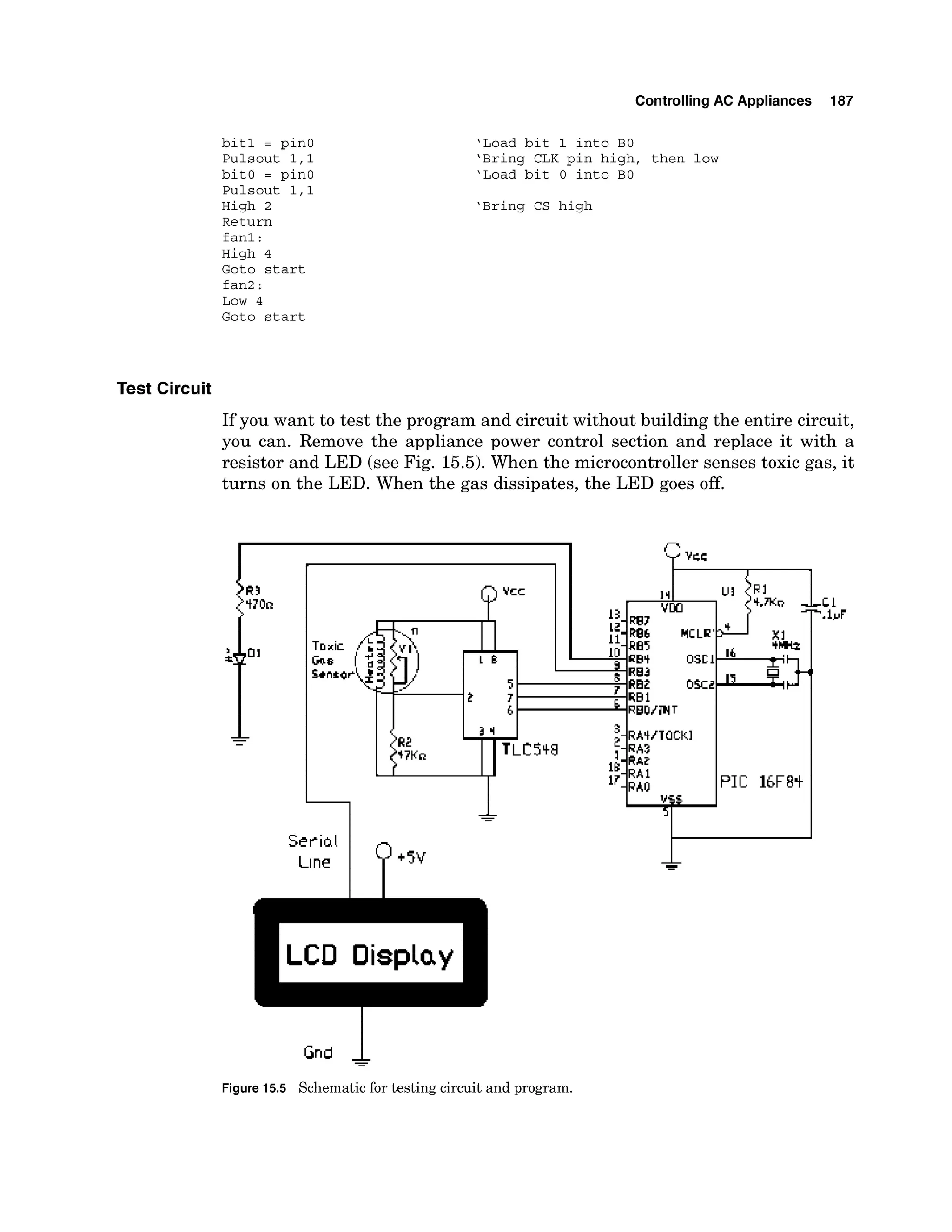 ControllingAC Appliances 187
b i t 1 = pinO
Pulsout 1 , l
bit0 = pinO
Pulsout 1 , l
High 2
Return
fan1:
High 4
Goto s t a r t
fan2 :
Low 4
Goto s t a r t
'Load b i t 1 into BO
'Bring CLK pin high, then low
'Load b i t 0 into BO
'Bring CS high
Test Circuit
If you want to test the program and circuit without building the entire circuit,
you can. Remove the appliance power control section and replace it with a
resistor and LED (see Fig. 15.5).When the microcontroller senses toxic gas, it
turns on the LED. When the gas dissipates, the LED goes off.
Gnd 1
-
-
Figure 15.5 Schematic for testing circuit and program.
 