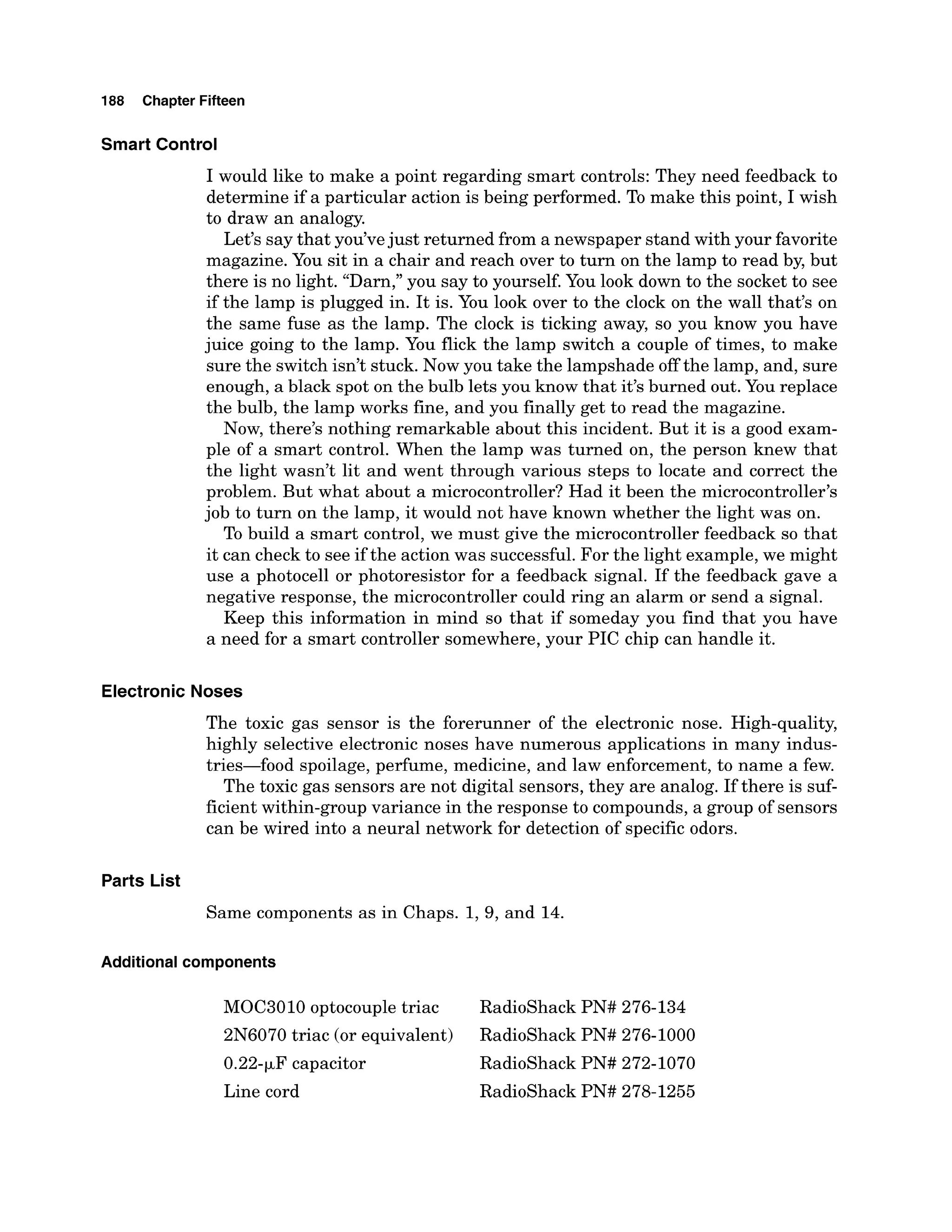 188 Chapter Fifteen
Smart Control
I would like to make a point regarding smart controls: They need feedback to
determine if a particular action is being performed. To make this point, I wish
to draw an analogy.
Let's say that you've just returned from a newspaper stand with your favorite
magazine. You sit in a chair and reach over to turn on the lamp to read by, but
there is no light. "Darn,"you say to yourself. You look down to the socket to see
if the lamp is plugged in. It is. You look over to the clock on the wall that's on
the same fuse as the lamp. The clock is ticking away, so you know you have
juice going to the lamp. You flick the lamp switch a couple of times, to make
sure the switch isn't stuck. Now you take the lampshade off the lamp, and, sure
enough, a black spot on the bulb lets you know that it's burned out. You replace
the bulb, the lamp works fine, and you finally get to read the magazine.
Now, there's nothing remarkable about this incident. But it is a good exam-
ple of a smart control. When the lamp was turned on, the person knew that
the light wasn't lit and went through various steps to locate and correct the
problem. But what about a microcontroller?Had it been the microcontroller's
job to turn on the lamp, it would not have known whether the light was on.
To build a smart control, we must give the microcontroller feedback so that
it can check to see if the action was successful. For the light example,we might
use a photocell or photoresistor for a feedback signal. If the feedback gave a
negative response, the microcontroller could ring an alarm or send a signal.
Keep this information in mind so that if someday you find that you have
a need for a smart controller somewhere, your PIC chip can handle it.
Electronic Noses
The toxic gas sensor is the forerunner of the electronic nose. High-quality,
highly selective electronic noses have numerous applications in many indus-
tries-food spoilage, perfume, medicine, and law enforcement, to name a few.
The toxic gas sensors are not digital sensors, they are analog. If there is suf-
ficient within-group variance in the response to compounds, a group of sensors
can be wired into a neural network for detection of specific odors.
Parts List
Same components as in Chaps. 1,9, and 14.
Additional components
MOC3010 optocouple triac RadioShack PN# 276-134
2N6070 triac (or equivalent) RadioShack PN# 276-1000
0.22-FF capacitor Radioshack PN# 272-1070
Line cord Radioshack PN# 278-1255
 