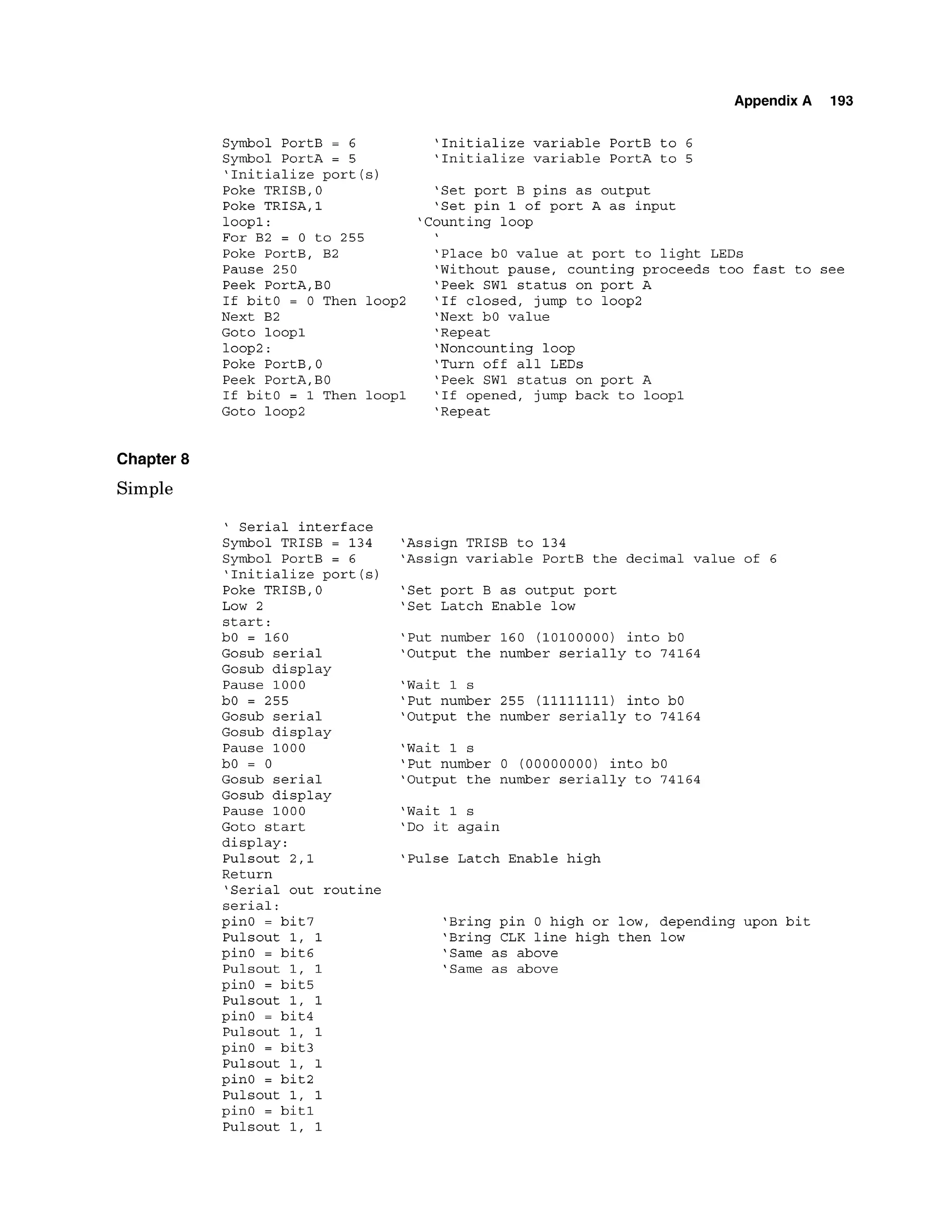 Appendix A 193
Symbol PortB = 6
Symbol PortA = 5
'Initialize port (s)
Poke TRISB,0
Poke TRISA,1
loopl:
For B2 = 0 to 255
Poke PortB, B2
Pause 250
Peek PortA,BO
If bitO = 0 Then loop2
Next B2
Goto loopl
loop2:
Poke PortB,0
Peek PortA,BO
If bitO = 1 Then loopl
Goto loop2
'Initialize variable PortB to 6
'Initialize variable PortA to 5
'Set port B pins as output
'Set pin 1 of port A as input
'Counting loop
'Place bO value at port to light LEDs
'Without pause, counting proceeds too fast to see
'Peek SW1 status on port A
'If closed, jump to loop2
'Next bO value
'Repeat
'Noncounting loop
'Turn off all LEDs
'Peek SW1 status on port A
'If opened, jump back to loopl
'Repeat
Chapter 8
Simple
' Serial interface
Symbol TRISB = 134
Symbol PortB = 6
'Initialize port (s)
Poke TRISB,O
Low 2
start:
bO = 160
Gosub serial
Gosub display
Pause 1000
bO = 255
Gosub serial
Gosub display
Pause 1000
bO = 0
Gosub serial
Gosub display
Pause 1000
'Assign TRISB to 134
'Assign variable PortB the decimal value of 6
'Set port B as output port
'Set Latch Enable low
'Put number 160 (10100000) into bO
'Output the number serially to 74164
'Wait 1 s
'Put number 255 (11111111) into bO
'Output the number serially to 74164
'Wait 1 s
'Put number 0 (00000000) into bO
'Output the number serially to 74164
'Wait 1 s
Goto start 'Do it again
display:
Pulsout 2,l 'Pulse Latch Enable high
Return
'Serial out routine
serial:
pin0 = bit7 'Bring pin 0 high or low, depending upon bit
Pulsout 1, 1 'Bring CLK line high then low
pin0 = bit6 'Same as above
Pulsout 1, 1 'Same as above
pinO = bit5
Pulsout 1, 1
pinO = bit4
Pulsout 1, 1
pinO = bit3
Pulsout 1, 1
pinO = bit2
Pulsout 1, 1
pinO = bit1
Pulsout 1, 1
 