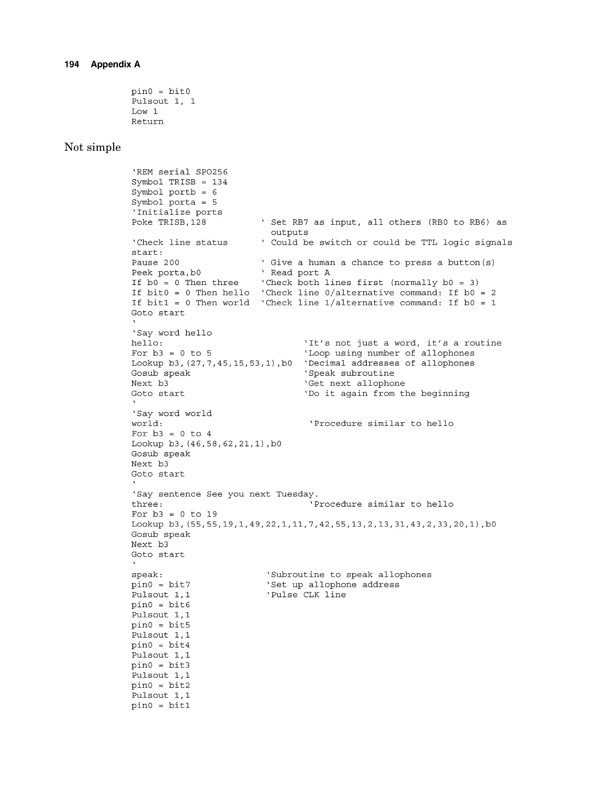 194 Appendix A
pinO = bitO
Pulsout 1, 1
Low 1
Return
Not simple
'REM serial SP0256
Symbol TRISB = 134
Symbol portb = 6
Symbol porta = 5
'Initialize ports
Poke TRISB,128 ' Set RB7 as input, all others (RBO to RB6) as
outputs
'Check line status ' Could be switch or could be TTL logic signals
start:
Pause 200 ' Give a human a chance to press a button(s)
Peek porta,bO ' Read port A
If bO = 0 Then three 'Check both lines first (normally bO = 3)
If bitO = 0 Then hello 'Check line O/alternative command: If bO = 2
If bitl = 0 Then world 'Check line l/alternative command: If bO = 1
Goto start
'Say word hello
hello: 'It's not just a word, it's a routine
For b3 = 0 to 5 'Loop using number of allophones
Lookup b3, (27,7,45,15,53,1),bO 'Decimal addresses of allophones
Gosub speak 'Speak subroutine
Next b3 'Get next allophone
Goto start 'Do it again from the beginning
'Say word world
world : 'Procedure similar to hello
For b3 = 0 to 4
Lookup b3, (46,58,62,21,1)
,bO
Gosub speak
Next b3
Goto start
'Say sentence See you next Tuesday.
three: 'Procedure similar to hello
For b3 = 0 to 19
Lookup b3, (55,55,19,1,49,22,1,11,7,42,55,13,2,13,31,43,2,33,20,1) ,bO
Gosub speak
Next b3
Goto start
speak:
pinO = bit7
Pulsout 1,l
pin0 = bit6
Pulsout 1,l
pinO = bit5
Pulsout 1,l
pinO = bit4
Pulsout 1,l
pinO = bit3
Pulsout 1,l
pinO = bit2
Pulsout 1,l
pinO = bitl
'Subroutine to speak allophones
'Set up allophone address
'Pulse CLK line
 