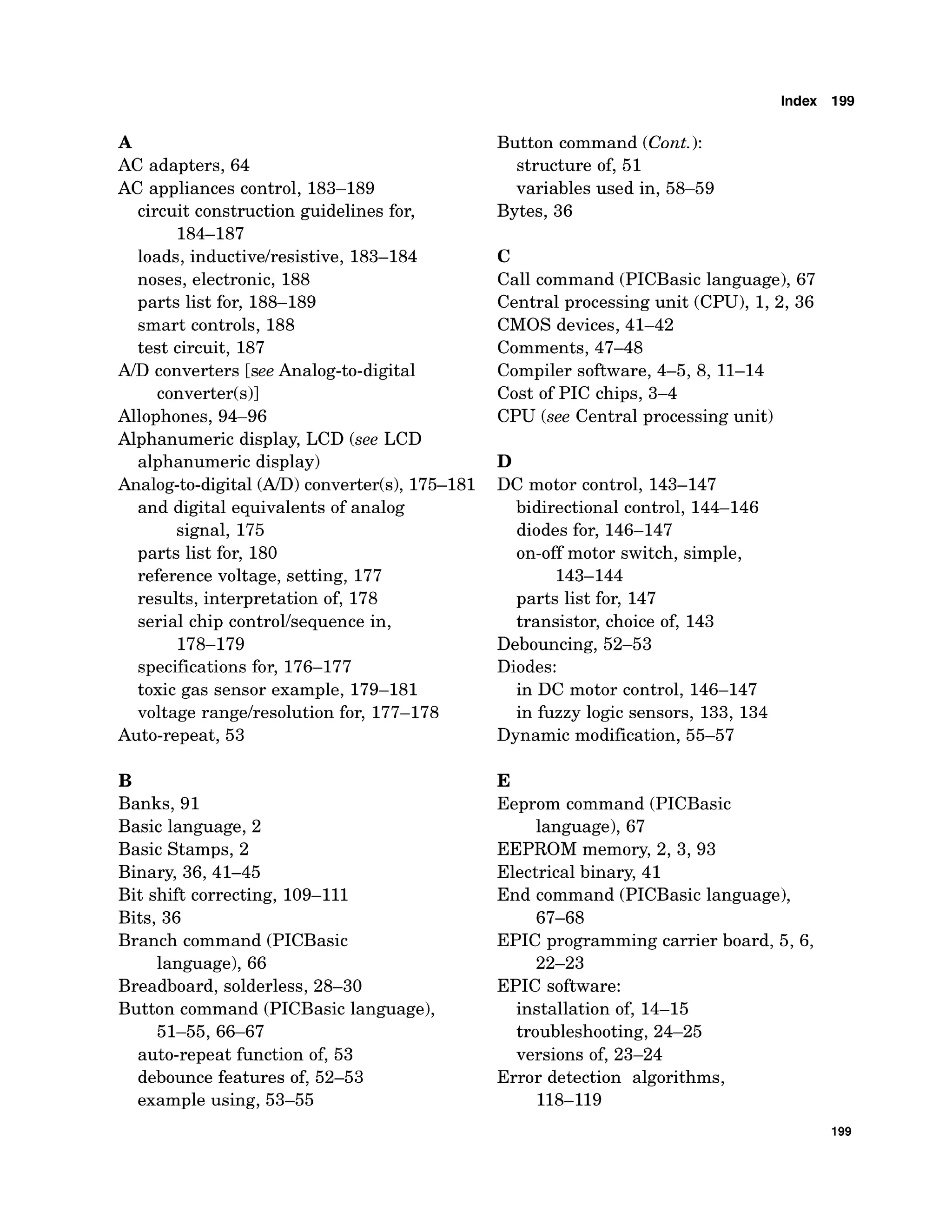 Index 199
A
AC adapters, 64
AC appliances control, 183-189
circuit construction guidelines for,
184-187
loads, inductivelresistive, 183-184
noses, electronic, 188
parts list for, 188-189
smart controls, 188
test circuit, 187
ND converters [seeAnalog-to-digital
converter(s)]
Allophones, 94-96
Alphanumeric display, LCD (see LCD
alphanumeric display)
Analog-to-digital(AID)converter(s),175-18 1
and digital equivalents of analog
signal, 175
parts list for, 180
reference voltage, setting, 177
results, interpretation of, 178
serial chip controllsequence in,
178-179
specificationsfor, 176-177
toxic gas sensor example, 179-181
voltage rangelresolution for, 177-178
Auto-repeat, 53
B
Banks, 91
Basic language, 2
Basic Stamps, 2
Binary, 36,41-45
Bit shift correcting, 109-111
Bits, 36
Branch command (PICBasic
language), 66
Breadboard, solderless, 28-30
Button command (PICBasic language),
51-55,66-67
auto-repeat function of, 53
debounce features of, 52-53
example using, 53-55
Button command (Cont.):
structure of, 51
variables used in, 58-59
Bytes, 36
C
Call command (PICBasic language), 67
Central processing unit (CPU), 1, 2, 36
CMOS devices, 41-42
Comments, 47-48
Compiler software, 4-5, 8, 11-14
Cost of PIC chips, 3-4
CPU (see Central processing unit)
D
DC motor control, 143-147
bidirectional control, 144-146
diodes for, 146-147
on-off motor switch, simple,
143-144
parts list for, 147
transistor, choice of, 143
Debouncing, 52-53
Diodes:
in DC motor control, 146-147
in fuzzy logic sensors, 133, 134
Dynamic modification, 55-57
E
Eeprom command (PICBasic
language), 67
EEPROM memory, 2,3,93
Electrical binary, 41
End command (PICBasic language),
67-68
EPIC programming carrier board, 5, 6,
22-23
EPIC software:
installation of, 14-15
troubleshooting, 24-25
versions of, 23-24
Error detection algorithms,
118-119
 