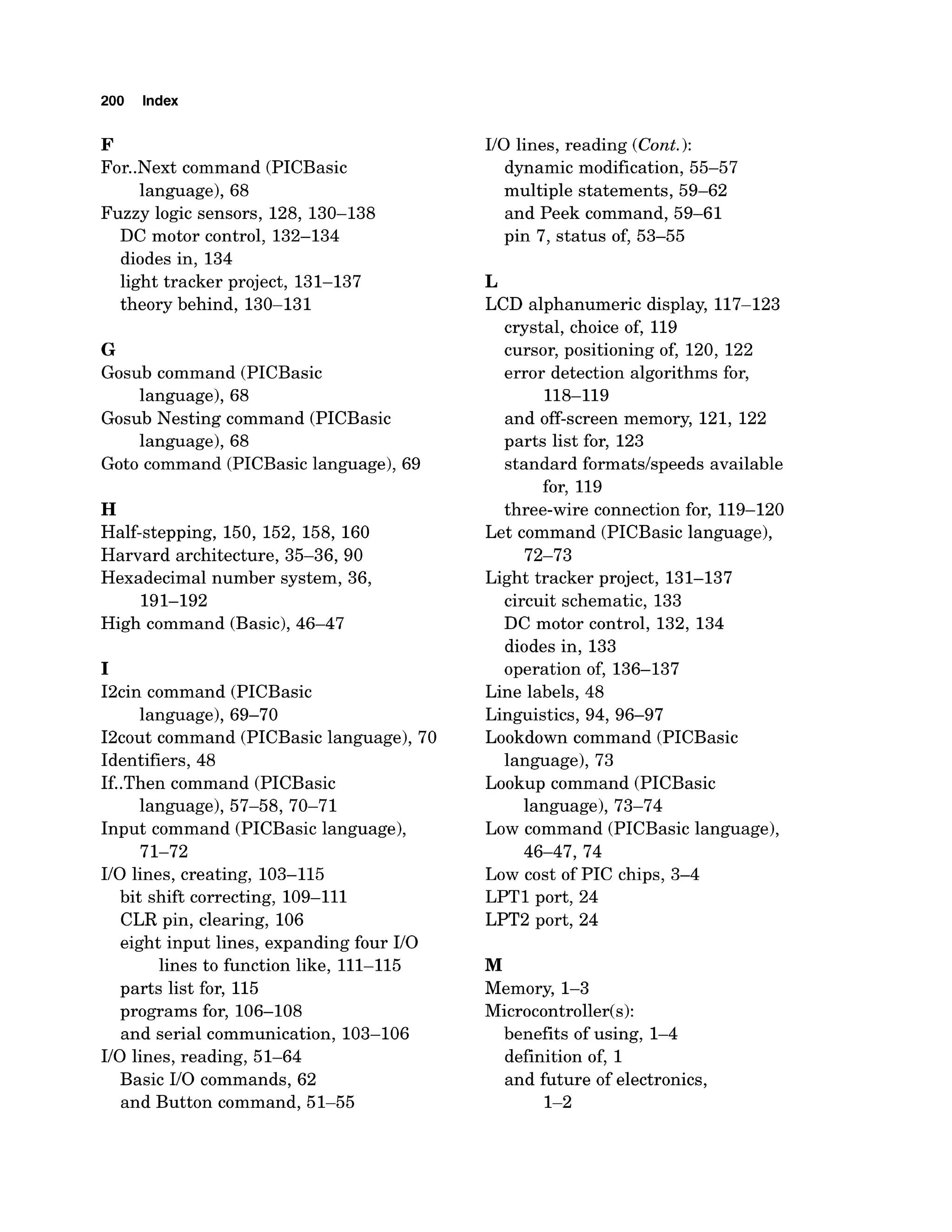 200 Index
F
For..Next command (PICBasic
language), 68
Fuzzy logic sensors, 128, 130-138
DC motor control, 132-134
diodes in, 134
light tracker project, 131-137
theory behind, 130-131
G
Gosub command (PICBasic
language), 68
Gosub Nesting command (PICBasic
language), 68
Goto command (PICBasiclanguage), 69
H
Half-stepping, 150, 152, 158, 160
Harvard architecture, 35-36,90
Hexadecimal number system, 36,
191-192
High command (Basic),46-47
I
I2cin command (PICBasic
language), 69-70
I2cout command (PICBasic language), 70
Identifiers, 48
If..Then command (PICBasic
language), 57-58,70-71
Input command (PICBasic language),
71-72
I10 lines, creating, 103-115
bit shift correcting, 109-111
CLR pin, clearing, 106
eight input lines, expanding four I10
lines to function like, 111-115
parts list for, 115
programs for, 106-108
and serial communication, 103-106
I10 lines, reading, 51-64
Basic I10 commands, 62
and Button command, 51-55
I10 lines, reading (Cont.):
dynamic modification, 55-57
multiple statements, 59-62
and Peek command, 59-61
pin 7, status of, 53-55
L
LCD alphanumeric display, 117-123
crystal, choice of, 119
cursor, positioning of, 120, 122
error detection algorithms for,
118-119
and off-screen memory, 121, 122
parts list for, 123
standard formats/speeds available
for, 119
three-wire connection for, 119-120
Let command (PICBasic language),
72-73
Light tracker project, 131-137
circuit schematic, 133
DC motor control, 132, 134
diodes in, 133
operation of, 136-137
Line labels, 48
Linguistics, 94, 96-97
Lookdown command (PICBasic
language), 73
Lookup command (PICBasic
language), 73-74
Low command (PICBasic language),
46-47, 74
Low cost of PIC chips, 3-4
LPTl port, 24
LPT2 port, 24
M
Memory, 1-3
Microcontroller(s):
benefits of using, 1-4
definition of, 1
and future of electronics,
1-2
 