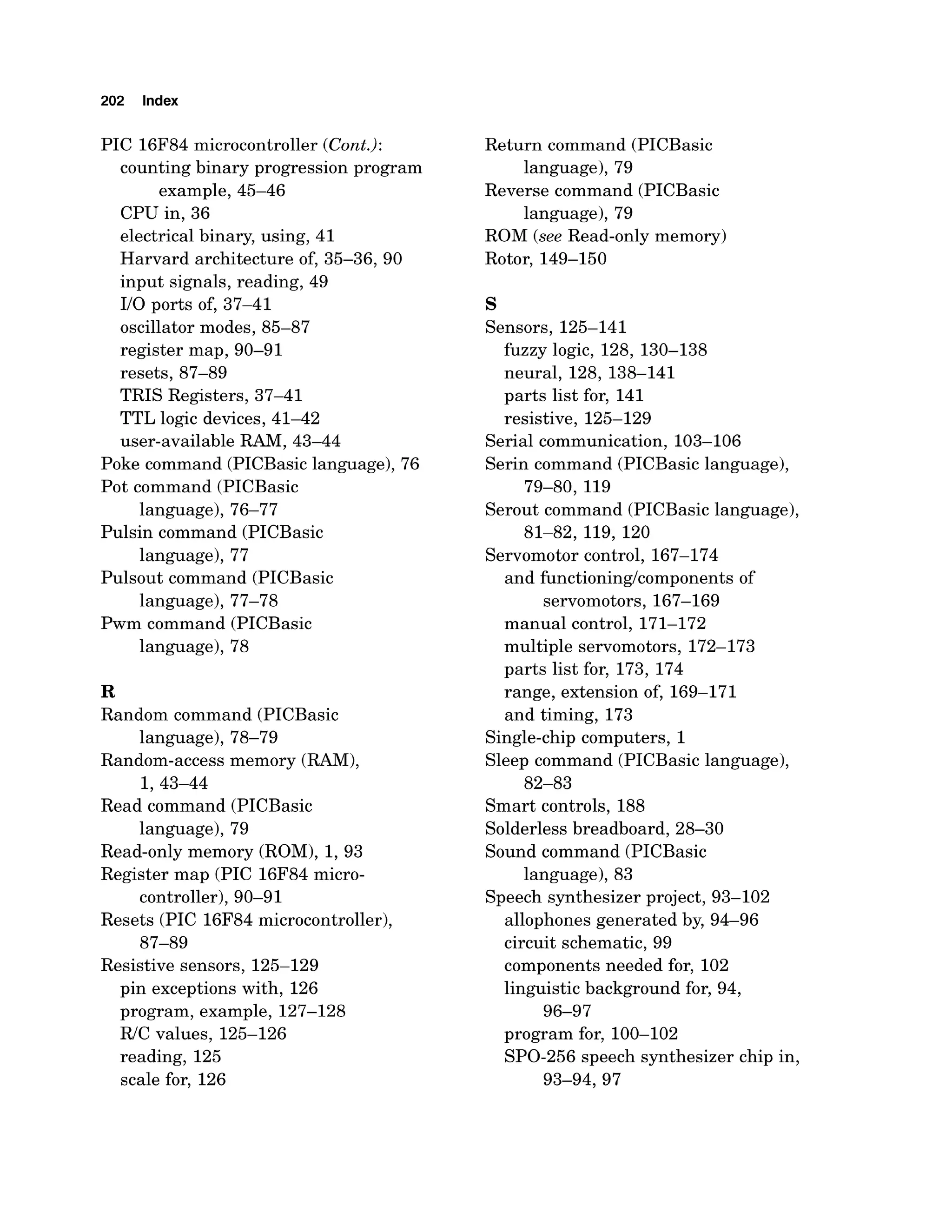 202 Index
PIC 16F84microcontroller (Cont.):
counting binary progression program
example, 45-46
CPU in, 36
electrical binary, using, 41
Harvard architecture of, 35-36, 90
input signals, reading, 49
110 ports of, 37-41
oscillator modes, 85-87
register map, 90-91
resets, 87-89
TRIS Registers, 37-41
TTL logic devices, 41-42
user-available RAM, 43-44
Poke command (PICBasiclanguage), 76
Pot command (PICBasic
language), 76-77
Pulsin command (PICBasic
language), 77
Pulsout command (PICBasic
language), 77-78
Pwm command (PICBasic
language), 78
R
Random command (PICBasic
language), 78-79
Random-access memory (RAM),
1,43-44
Read command (PICBasic
language), 79
Read-onlymemory (ROM), 1, 93
Register map (PIC 16F84micro-
controller), 90-9 1
Resets (PIC 16F84microcontroller),
87-89
Resistive sensors, 125-129
pin exceptions with, 126
program, example, 127-128
R/C values, 125-126
reading, 125
scale for, 126
Return command (PICBasic
language), 79
Reverse command (PICBasic
language), 79
ROM (see Read-only memory)
Rotor, 149-150
s
Sensors, 125-141
fuzzy logic, 128, 130-138
neural, 128,138-141
parts list for, 141
resistive, 125-129
Serial communication, 103-106
Serin command (PICBasic language),
79-80, 119
Serout command (PICBasic language),
81-82,119,120
Servomotor control, 167-174
and functioning/componentsof
servomotors, 167-169
manual control, 171-172
multiple servomotors, 172-173
parts list for, 173, 174
range, extension of, 169-171
and timing, 173
Single-chipcomputers, 1
Sleep command (PICBasic language),
82-83
Smart controls, 188
Solderless breadboard, 28-30
Sound command (PICBasic
language), 83
Speech synthesizer project, 93-102
allophones generated by, 94-96
circuit schematic, 99
components needed for, 102
linguistic background for, 94,
96-97
program for, 100-102
SPO-256speech synthesizer chip in,
93-94,97
 