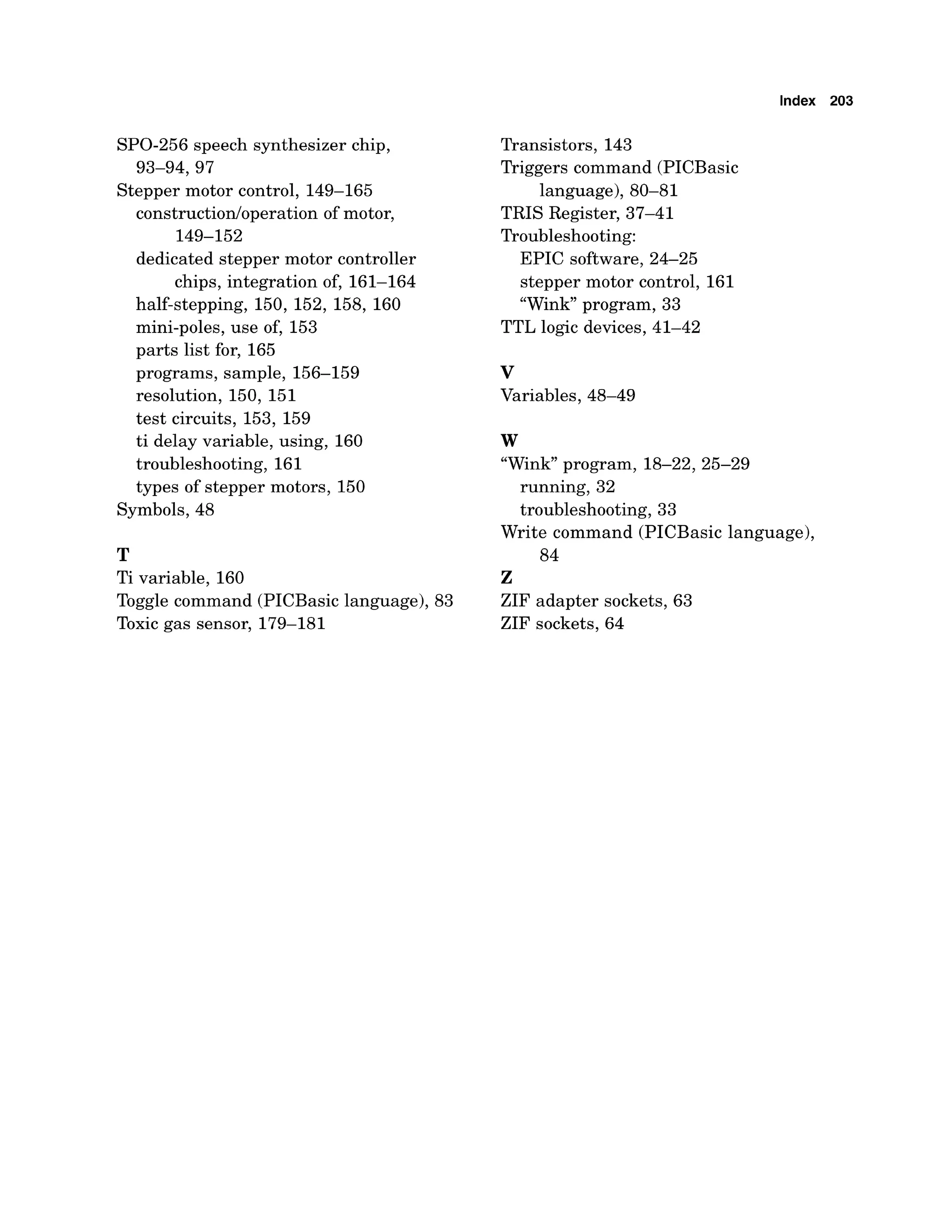 Index 203
SPO-256 speech synthesizer chip,
93-94,97
Stepper motor control, 149-165
construction/operation of motor,
149-152
dedicated stepper motor controller
chips, integration of, 161-164
half-stepping, 150, 152, 158, 160
mini-poles, use of, 153
parts list for, 165
programs, sample, 156-159
resolution, 150, 151
test circuits, 153, 159
ti delay variable, using, 160
troubleshooting, 161
types of stepper motors, 150
Symbols, 48
T
Ti variable, 160
Toggle command (PICBasic language), 83
Toxic gas sensor, 179-181
Transistors, 143
Triggers command (PICBasic
language), 80-81
TRIS Register, 37-41
Troubleshooting:
EPIC software, 24-25
stepper motor control, 161
"Wink program, 33
TTL logic devices, 41-42
v
Variables, 48-49
W
"Wink program, 18-22,25-29
running, 32
troubleshooting, 33
Write command (PICBasic language),
84
z
ZIF adapter sockets, 63
ZIF sockets, 64
 