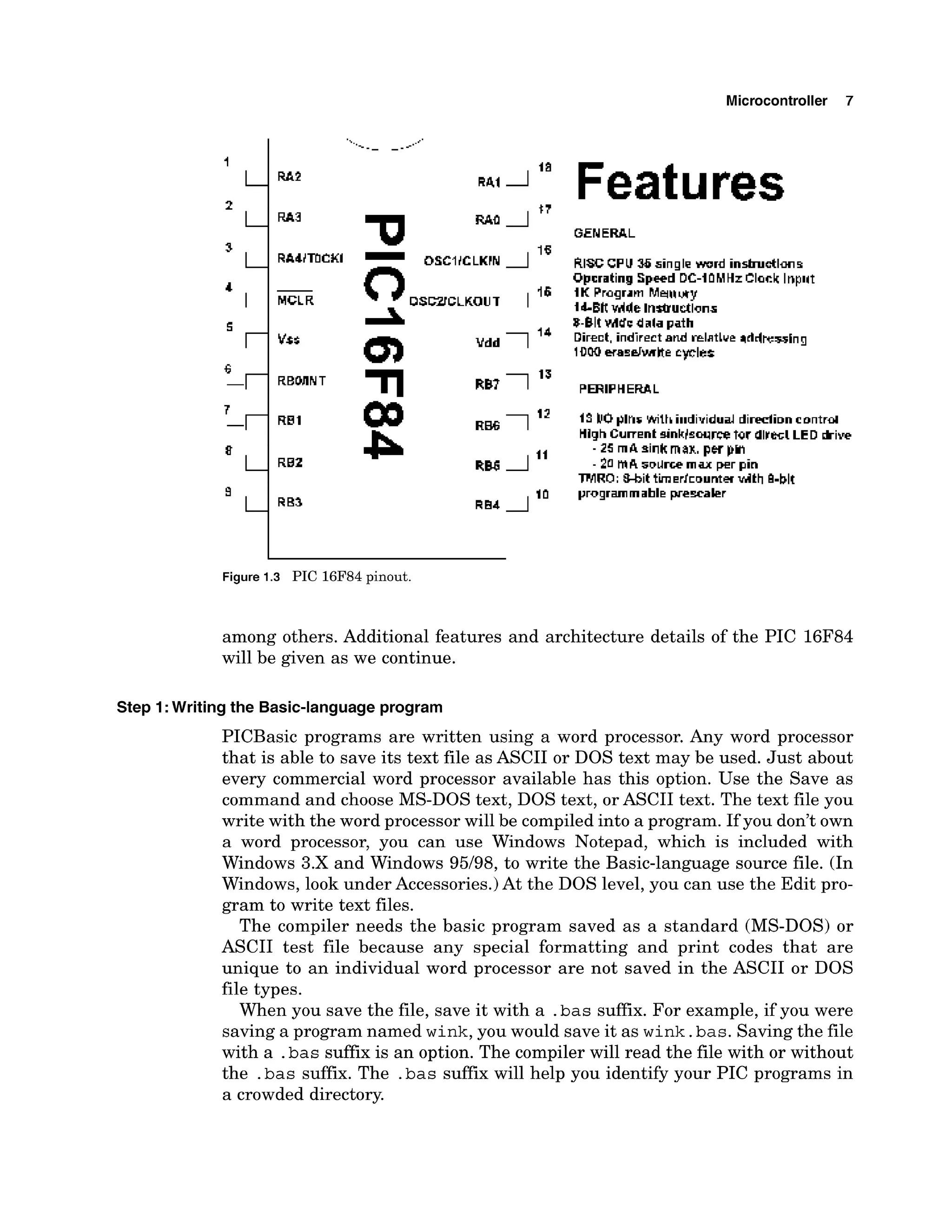 Microcontroller 7
MCLR
Features
GENERAL
13 kOpins W t h i~~dividual
dirpdim control
HighCurrent sinkbwrce tor dlrecl LED k i w
- 25 rnA sirlt max, pw pm
- 20 mA solrrr;e max per pin
IWRO; #&it tiierkmmteu vtlth 8-blt
programrnable prewaler
Figure 1.3 PIC 16F84 pinout.
among others. Additional features and architecture details of the PIC 16F84
will be given as we continue.
Step I: Writing the Basic-languageprogram
PICBasic programs are written using a word processor. Any word processor
that is able to save its text file as ASCII or DOS text may be used. Just about
every commercial word processor available has this option. Use the Save as
command and choose MS-DOS text, DOS text, or ASCII text. The text file you
write with the word processor will be compiledinto a program. If you don't own
a word processor, you can use Windows Notepad, which is included with
Windows 3.X and Windows 95/98, to write the Basic-language source file. (In
Windows, look under Accessories.)At the DOS level, you can use the Edit pro-
gram to write text files.
The compiler needs the basic program saved as a standard (MS-DOS) or
ASCII test file because any special formatting and print codes that are
unique to an individual word processor are not saved in the ASCII or DOS
file types.
When you save the file, save it with a .bassuffix. For example, if you were
saving a program named wink,you would save it as wink.bas.Savingthe file
with a .bas suffix is an option. The compiler will read the file with or without
the .bas suffix. The .bas suffix will help you identify your PIC programs in
a crowded directory.
 