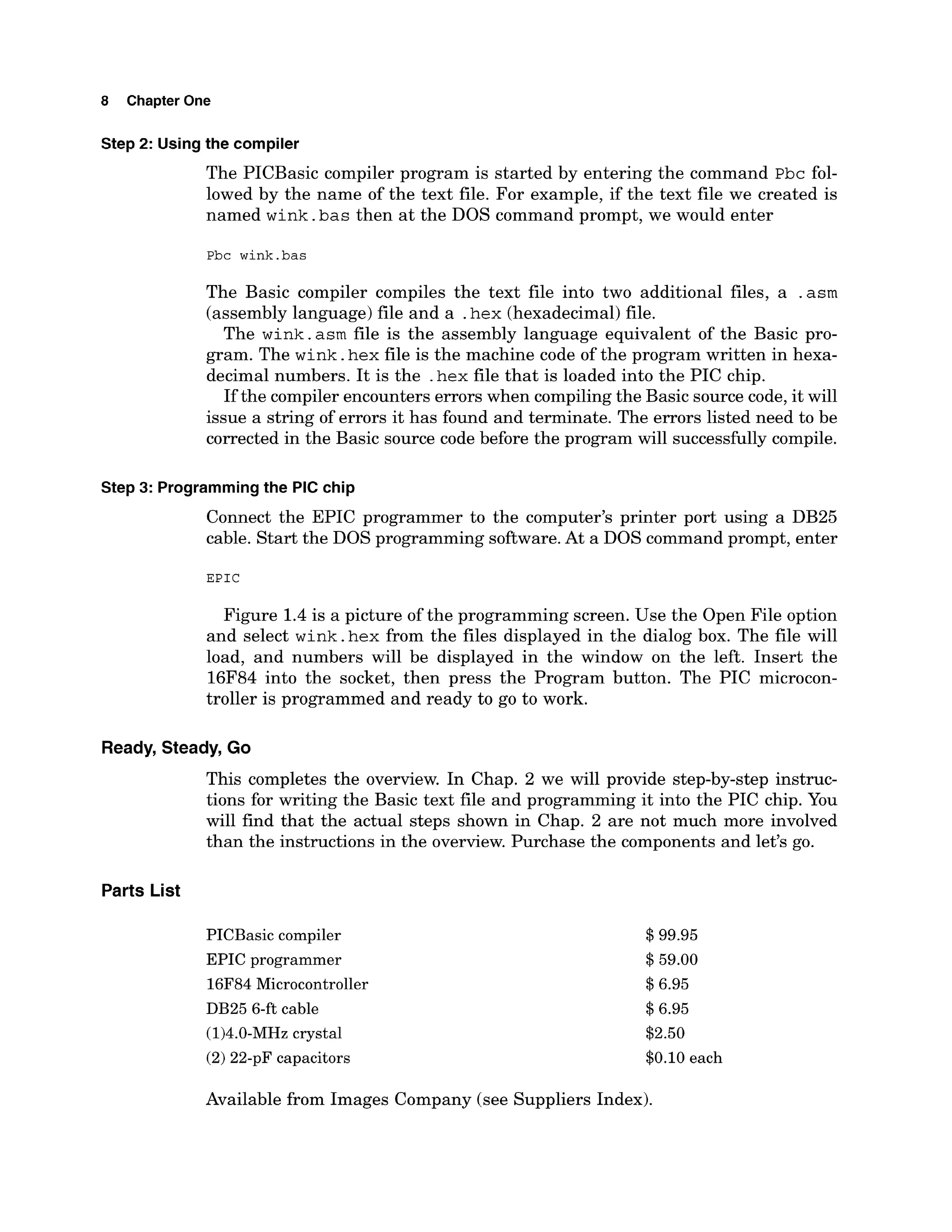 8 Chapter One
Step 2: Using the compiler
The PICBasic compiler program is started by entering the command ~ b c
fol-
lowed by the name of the text file. For example, if the text file we created is
named wink.bas then at the DOS command prompt, we would enter
Pbc wink.bas
The Basic compiler compiles the text file into two additional files, a .asm
(assembly language) file and a .hex (hexadecimal)file.
The wink.asm file is the assembly language equivalent of the Basic pro-
gram. The wink.hex file is the machine code of the program written in hexa-
decimal numbers. It is the .hexfile that is loaded into the PIC chip.
If the compiler encounters errors when compilingthe Basic source code, it will
issue a string of errors it has found and terminate. The errors listed need to be
corrected in the Basic source code before the program will successfullycompile.
Step 3: Programmingthe PIC chip
Connect the EPIC programmer to the computer's printer port using a DB25
cable. Start the DOS programming software.At a DOS command prompt, enter
E P I C
Figure 1.4is a picture of the programming screen. Use the Open File option
and select wink.hex from the files displayed in the dialog box. The file will
load, and numbers will be displayed in the window on the left. Insert the
16F84 into the socket, then press the Program button. The PIC microcon-
troller is programmed and ready to go to work.
Ready, Steady, Go
This completes the overview. In Chap. 2 we will provide step-by-step instruc-
tions for writing the Basic text file and programming it into the PIC chip. You
will find that the actual steps shown in Chap. 2 are not much more involved
than the instructions in the overview. Purchase the components and let's go.
Parts List
PICBasic compiler
EPIC programmer
16F84 Microcontroller
DB25 6-ft cable
(1)4.0-MHzcrystal
(2)22-pF capacitors
$99.95
$59.00
$6.95
$6.95
$2.50
$0.10 each
Available from Images Company (see Suppliers Index).
 