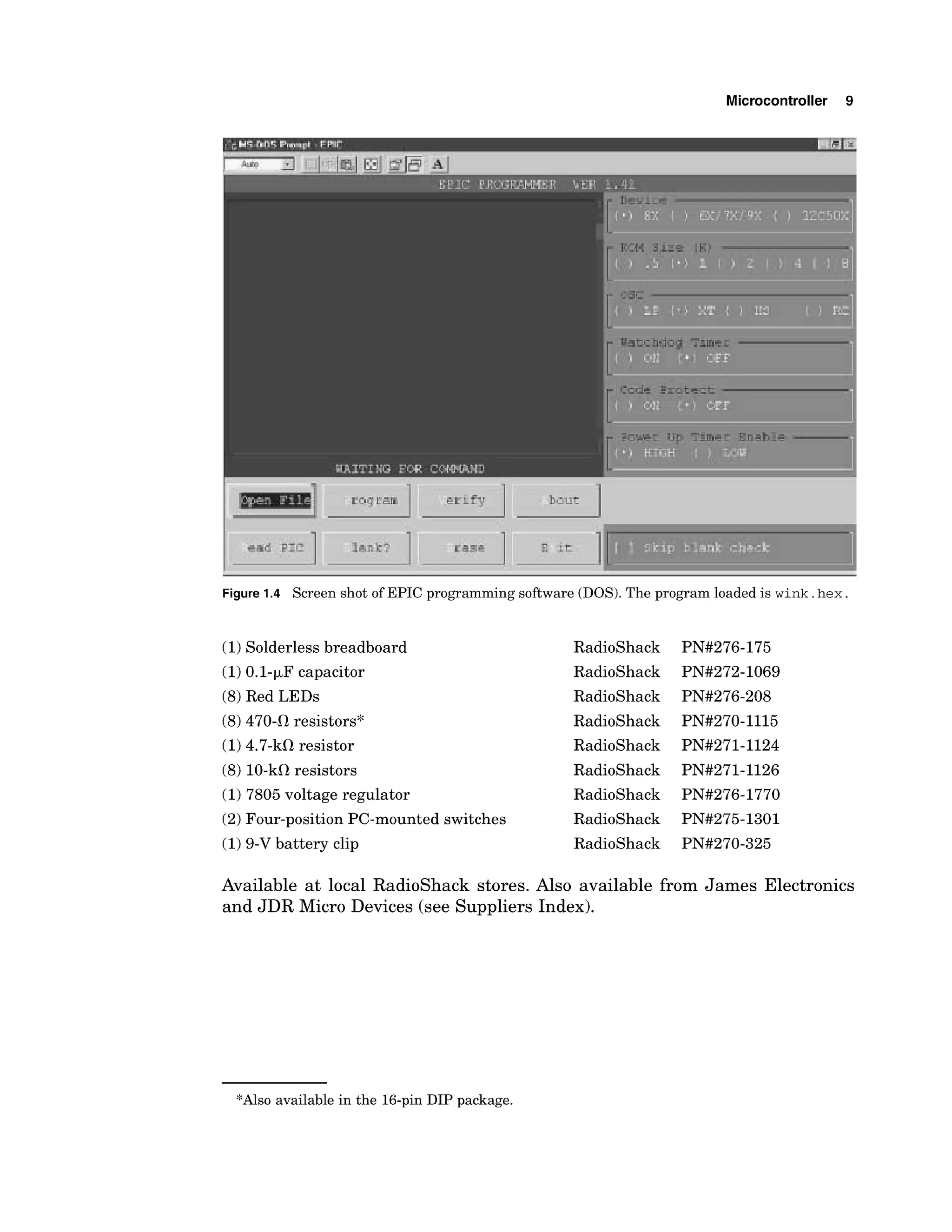 Microcontroller 9
Figure 1.4 Screen shot of EPIC programming software (DOS). The program loaded is wink. hex.
(1)Solderless breadboard
(1)0.1-pF capacitor
(8)Red LEDs
(8)470-0 resistors*
(1)4.7-kcR resistor
(8) 10-k0resistors
(1)7805 voltage regulator
(2)Four-position PC-mounted switches
(1)9-V battery clip
RadioShack
RadioShack
RadioShack
RadioShack
RadioShack
RadioShack
RadioShack
RadioShack
RadioShack
Available at local RadioShack stores. Also available from James Electronics
and JDR Micro Devices (see Suppliers Index).
*Also available in the 16-pin DIP package.
 