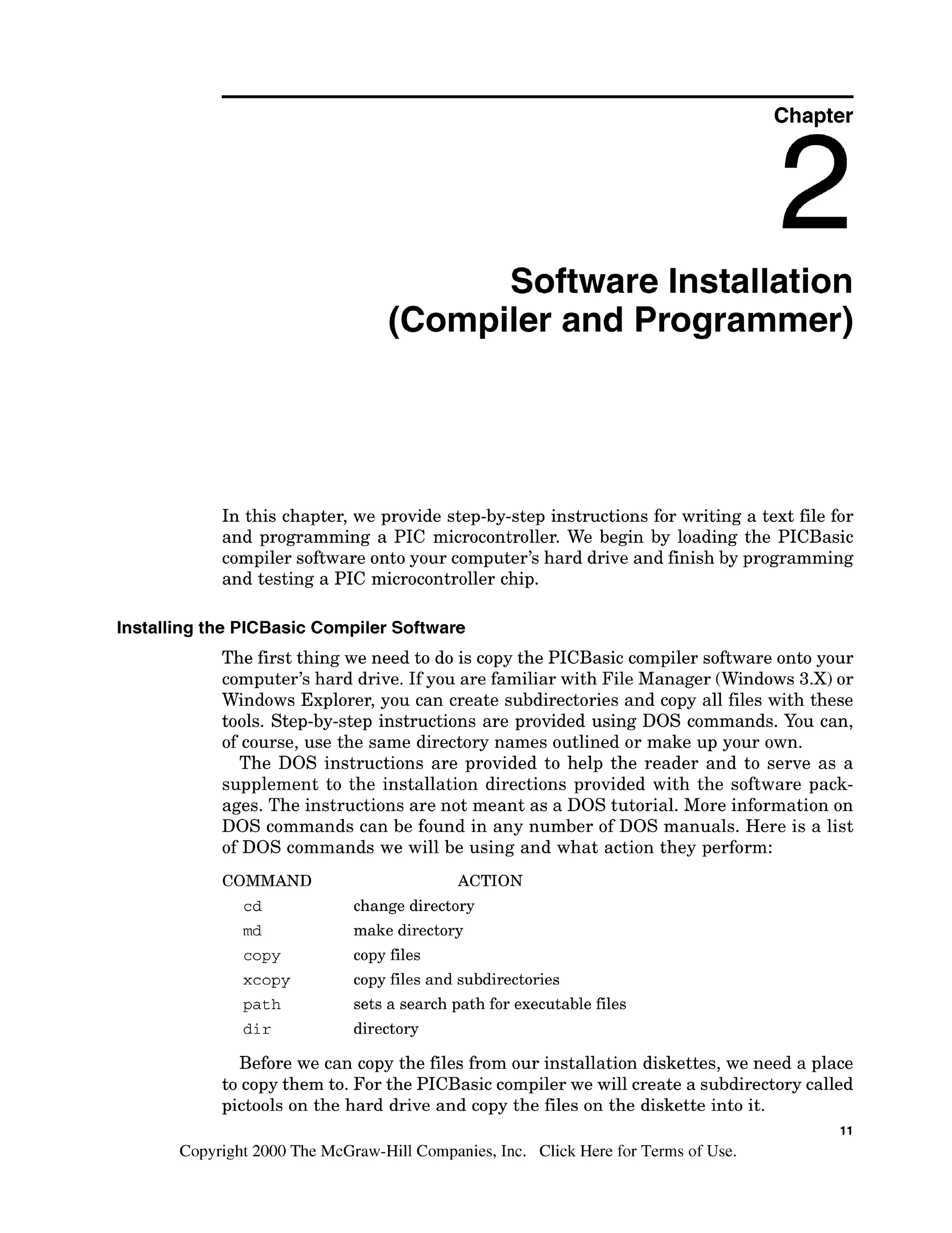 Chapter
Software Installation
(Compiler and Programmer)
In this chapter, we provide step-by-step instructions for writing a text file for
and programming a PIC microcontroller. We begin by loading the PICBasic
compiler software onto your computer's hard drive and finish by programming
and testing a PIC microcontroller chip.
Installingthe PlCBasic Compiler Software
The first thing we need to do is copy the PICBasic compiler software onto your
computer's hard drive. If you are familiar with File Manager (Windows 3.X)or
Windows Explorer, you can create subdirectories and copy all files with these
tools. Step-by-step instructions are provided using DOS commands. You can,
of course, use the same directory names outlined or make up your own.
The DOS instructions are provided to help the reader and to serve as a
supplement to the installation directions provided with the software pack-
ages. The instructions are not meant as a DOS tutorial. More information on
DOS commands can be found in any number of DOS manuals. Here is a list
of DOS commands we will be using and what action they perform:
COMMAND ACTION
cd change directory
md make directory
COPY copy files
XCoPY copy files and subdirectories
path sets a search path for executable files
dir directory
Before we can copy the files from our installation diskettes, we need a place
to copy them to. For the PICBasic compiler we will create a subdirectory called
pictools on the hard drive and copy the files on the diskette into it.
11
Copyright 2000 The McGraw-Hill Companies, Inc. Click Here for Terms of Use.
 