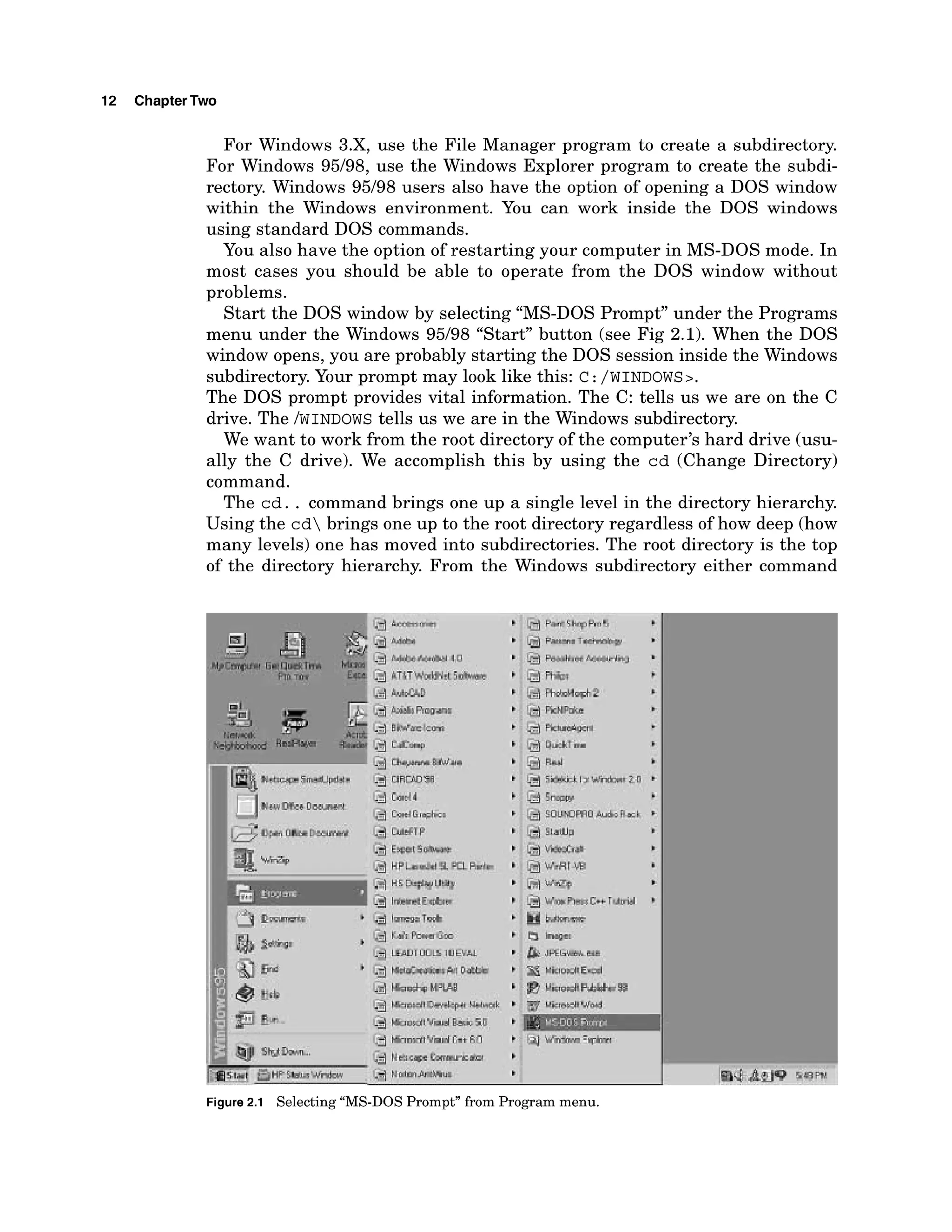 12 ChapterTwo
For Windows 3.X7use the File Manager program to create a subdirectory.
For Windows 95/98, use the Windows Explorer program to create the subdi-
rectory. Windows 95/98 users also have the option of opening a DOS window
within the Windows environment. You can work inside the DOS windows
using standard DOS commands.
You also have the option of restarting your computer in MS-DOS mode. In
most cases you should be able to operate from the DOS window without
problems.
Start the DOS window by selecting "MS-DOS Prompt" under the Programs
menu under the Windows 95/98 "Start" button (see Fig 2.1). When the DOS
window opens, you are probably starting the DOS session inside the Windows
subdirectory. Your prompt may look like this: c:/WINDOWS>.
The DOS prompt provides vital information. The C: tells us we are on the C
drive. The /WINDOWS
tells us we are in the Windows subdirectory.
We want to work from the root directory of the computer's hard drive (usu-
ally the C drive). We accomplish this by using the cd (Change Directory)
command.
The cd. . command brings one up a single level in the directory hierarchy.
Using the cd brings one up to the root directory regardless of how deep (how
many levels) one has moved into subdirectories. The root directory is the top
of the directory hierarchy. From the Windows subdirectory either command
 