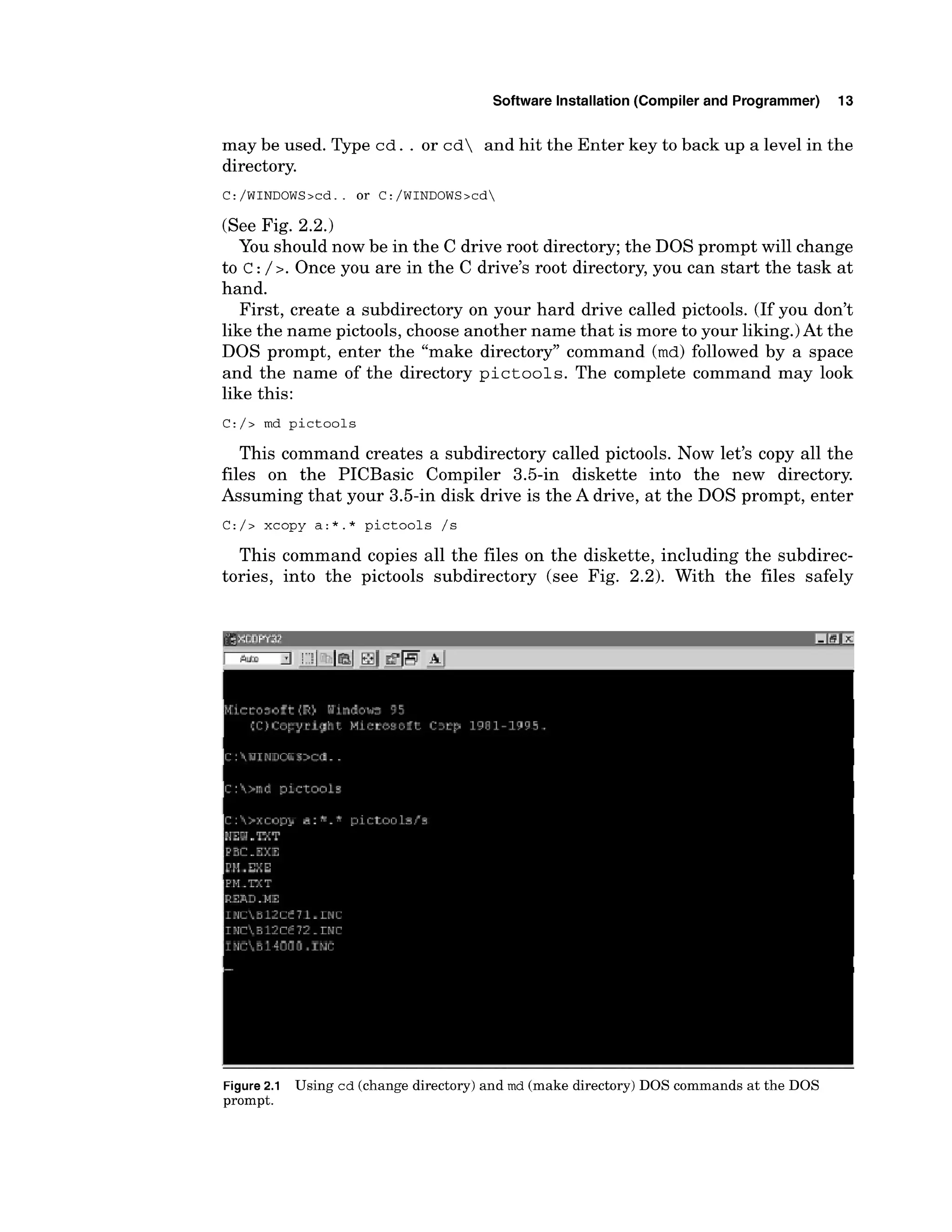 Software Installation (Compiler and Programmer) 13
may be used. Type cd. . or cd and hit the Enter key to back up a level in the
directory.
(See Fig. 2.2.)
You should now be in the C drive root directory; the DOS prompt will change
to c :/ 2. Once you are in the C drive's root directory, you can start the task at
hand.
First, create a subdirectory on your hard drive called pictools. (If you don't
like the name pictools, choose another name that is more to your liking.)At the
DOS prompt, enter the "make directory" command (md) followed by a space
and the name of the directory pictools. The complete command may look
like this:
C:/> md pictools
This command creates a subdirectory called pictools. Now let's copy all the
files on the PICBasic Compiler 3.5-in diskette into the new directory.
Assuming that your 3.5-in disk drive is the A drive, at the DOS prompt, enter
C:/> xcopy a:*.* pictools /s
This command copies all the files on the diskette, including the subdirec-
tories, into the pictools subdirectory (see Fig. 2.2). With the files safely
Figure2.1 Using cd (change directory) and md (make directory) DOS commands at the DOS
prompt.
 