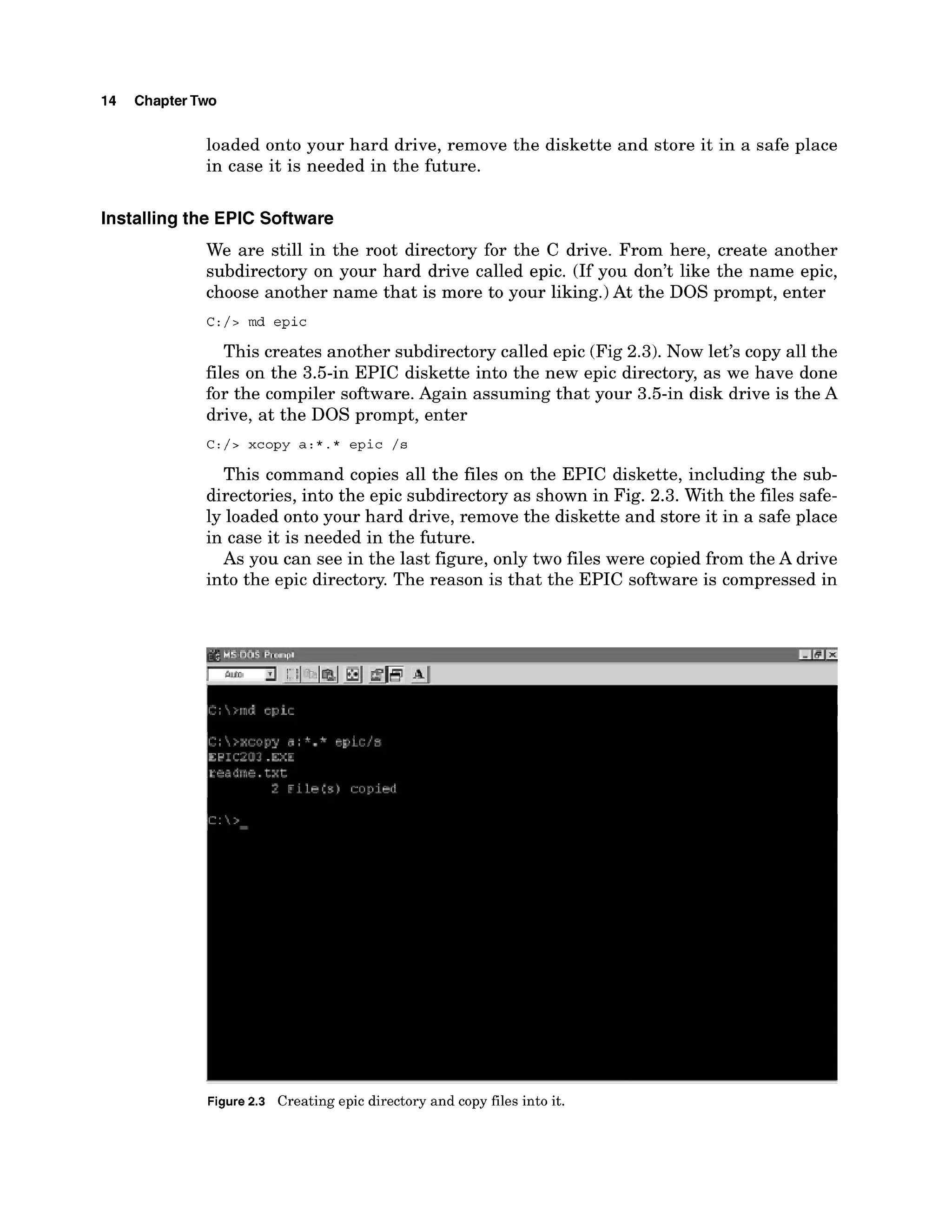 14 ChapterTwo
loaded onto your hard drive, remove the diskette and store it in a safe place
in case it is needed in the future.
Installingthe EPIC Software
We are still in the root directory for the C drive. From here, create another
subdirectory on your hard drive called epic. (If you don't like the name epic,
choose another name that is more to your liking.)At the DOS prompt, enter
C:/> md epic
This creates another subdirectory called epic (Fig 2.3). Now let's copy all the
files on the 3.5-in EPIC diskette into the new epic directory, as we have done
for the compiler software. Again assuming that your 3.5-in disk drive is the A
drive, at the DOS prompt, enter
C:/> xcopy a:*.* epic /s
This command copies all the files on the EPIC diskette, including the sub-
directories, into the epic subdirectory as shown in Fig. 2.3. With the files safe-
ly loaded onto your hard drive, remove the diskette and store it in a safe place
in case it is needed in the future.
As you can see in the last figure, only two files were copied from the A drive
into the epic directory. The reason is that the EPIC software is compressed in
Figure2.3 Creating epic directory and copy files into it.
 