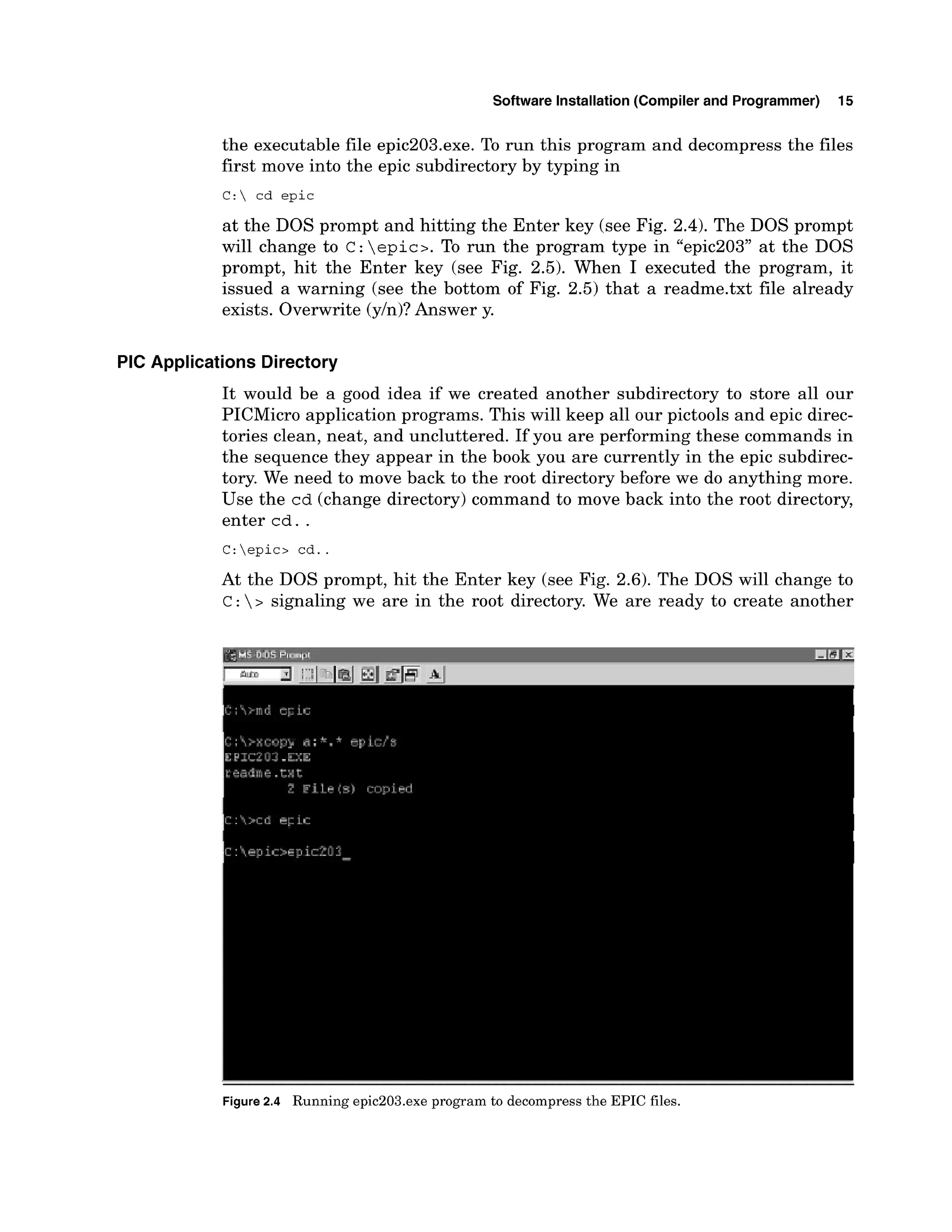 Software Installation (Compiler and Programmer) 15
the executable file epic203.exe. To run this program and decompress the files
first move into the epic subdirectory by typing in
C: cd epic
at the DOS prompt and hitting the Enter key (see Fig. 2.4). The DOS prompt
will change to C: epic>.To run the program type in "epic203" at the DOS
prompt, hit the Enter key (see Fig. 2.5). When I executed the program, it
issued a warning (see the bottom of Fig. 2.5) that a readme.txt file already
exists. Overwrite (yln)?Answer y.
PIC Applications Directory
It would be a good idea if we created another subdirectory to store all our
PICMicro application programs. This will keep all our pictools and epic direc-
tories clean, neat, and uncluttered. If you are performing these commands in
the sequence they appear in the book you are currently in the epic subdirec-
tory. We need to move back to the root directory before we do anything more.
Use the cd (change directory) command to move back into the root directory,
enter cd. .
C:epic> cd..
At the DOS prompt, hit the Enter key (see Fig. 2.6). The DOS will change to
c : > signaling we are in the root directory. We are ready to create another
Figure2.4 Running epic203.exe program to decompress the EPIC files.
 