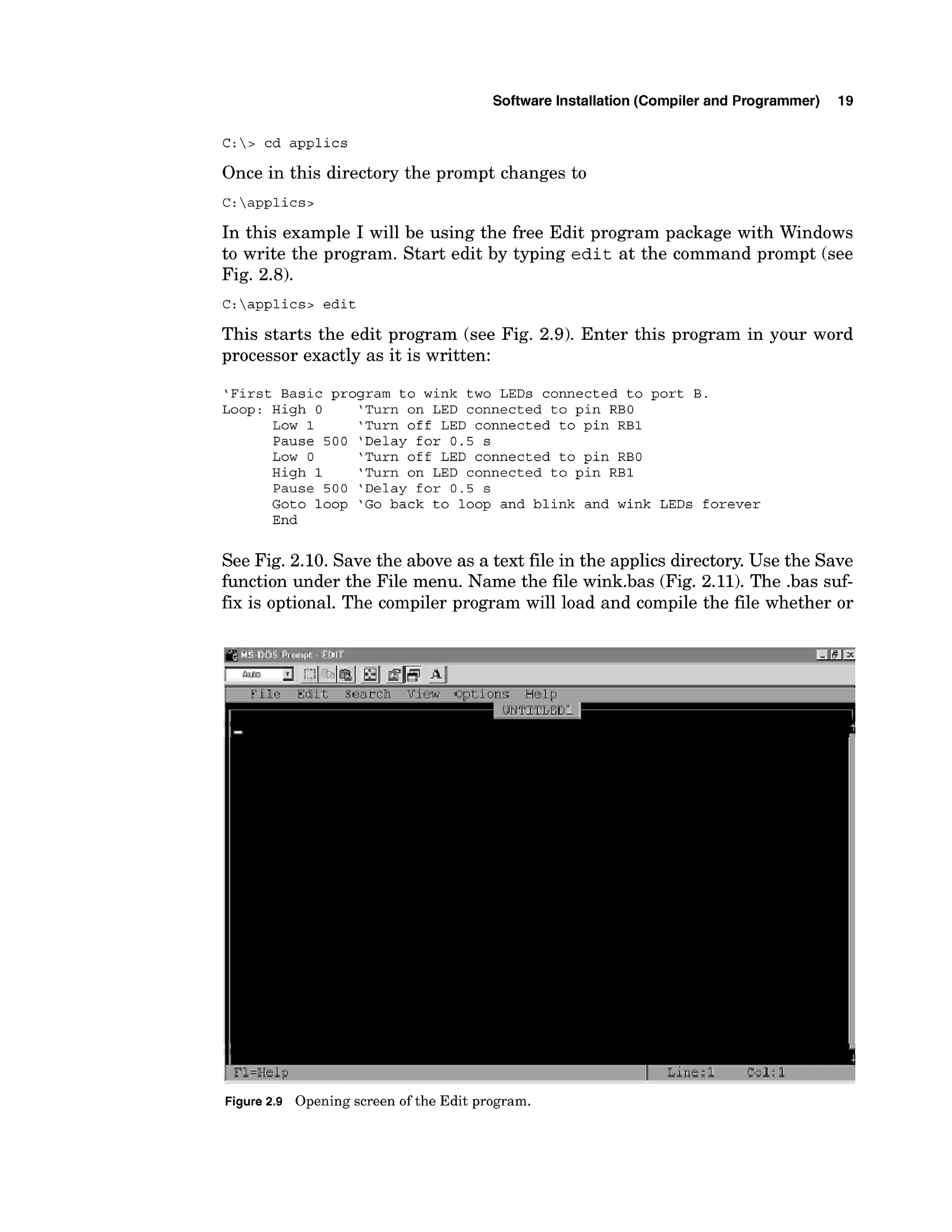 Software Installation (Compiler and Programmer) 19
C:> cd applics
Once in this directory the prompt changes to
In this example I will be using the free Edit program package with Windows
to write the program. Start edit by typing edit at the command prompt (see
Fig. 2.8).
C:applics> edit
This starts the edit program (see Fig. 2.9). Enter this program in your word
processor exactly as it is written:
'First Basic program to wink two LEDs connected to port B.
Loop: High 0 'Turn on LED connected to pin RBO
Low 1 'Turn off LED connected to pin RBI
Pause 500 'Delay for 0.5 s
Low 0 'Turn off LED connected to pin RBO
High 1 'Turn on LED connected to pin RBI
Pause 500 'Delay for 0.5 s
Goto loop 'Go back to loop and blink and wink LEDs forever
End
See Fig. 2.10. Save the above as a text file in the applics directory.Use the Save
function under the File menu. Name the file wink.bas (Fig. 2.11). The .bas suf-
f
m is optional. The compiler program will load and compile the file whether or
1 7 -=-+l?
.*.d
Figure2
.
9 Opening screen oftheEditprogram.
 