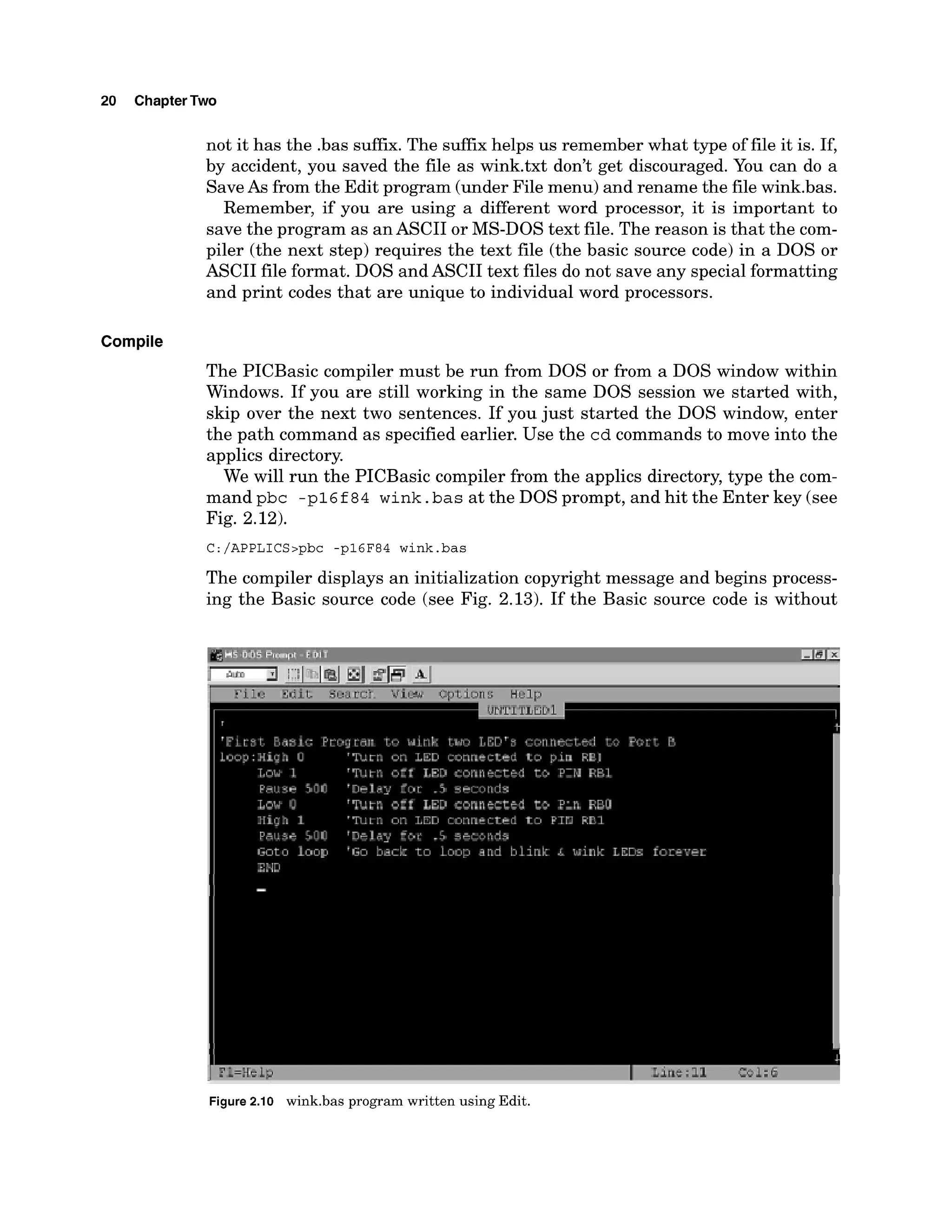 20 ChapterTwo
not it has the .bas suffix. The suffixhelps us remember what type of file it is. If,
by accident, you saved the file as wink.txt don't get discouraged. You can do a
SaveAs from the Edit program (under File menu) and rename the file wink.bas.
Remember, if you are using a different word processor, it is important to
save the program as anASCII or MS-DOS text file. The reason is that the com-
piler (the next step) requires the text file (the basic source code) in a DOS or
ASCII file format. DOS and ASCII text files do not save any special formatting
and print codes that are unique to individual word processors.
Compile
The PICBasic compiler must be run from DOS or from a DOS window within
Windows. If you are still working in the same DOS session we started with,
skip over the next two sentences. If you just started the DOS window, enter
the path command as specified earlier. Use the cd commands to move into the
applics directory.
We will run the PICBasic compiler from the applics directory, type the com-
mand pbc -p16 f84 wink. bas at the DOS prompt, and hit the Enter key (see
Fig. 2.12).
The compiler displays an initialization copyright message and begins process-
ing the Basic source code (see Fig. 2.13). If the Basic source code is without
1 7-=;15L?
.-
Figure 2.10 wink.bas program written using Edit.
 