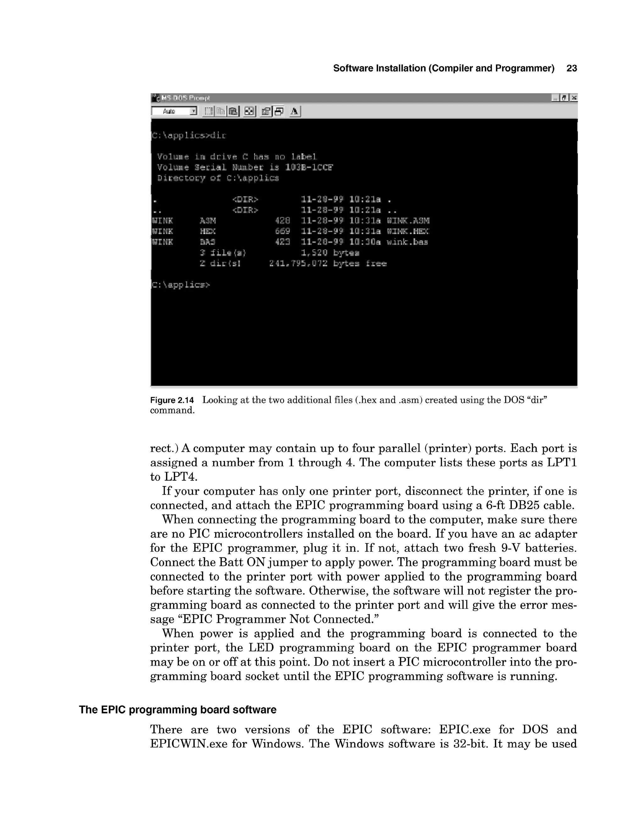 Software Installation (Compiler and Programmer) 23
Figure2.14 Looking at the two additional files (.hex and .asm) created using the DOS "dir"
command.
rect.) A computer may contain up to four parallel (printer)ports. Each port is
assigned a number from 1through 4. The computer lists these ports as LPTl
to LPT4.
If your computer has only one printer port, disconnect the printer, if one is
connected, and attach the EPIC programming board using a 6-ft DB25 cable.
When connecting the programming board to the computer, make sure there
are no PIC microcontrollers installed on the board. If you have an ac adapter
for the EPIC programmer, plug it in. If not, attach two fresh 9-V batteries.
Connect the Batt ONjumper to apply power. The programming board must be
connected to the printer port with power applied to the programming board
before starting the software. Otherwise, the software will not register the pro-
gramming board as connected to the printer port and will give the error mes-
sage "EPIC Programmer Not Connected."
When power is applied and the programming board is connected to the
printer port, the LED programming board on the EPIC programmer board
may be on or off at this point. Do not insert a PIC microcontrollerinto the pro-
gramming board socket until the EPIC programming software is running.
The EPIC programmingboard software
There are two versions of the EPIC software: EPIC.exe for DOS and
EPICWIN.exe for Windows. The Windows software is 32-bit. It may be used
 