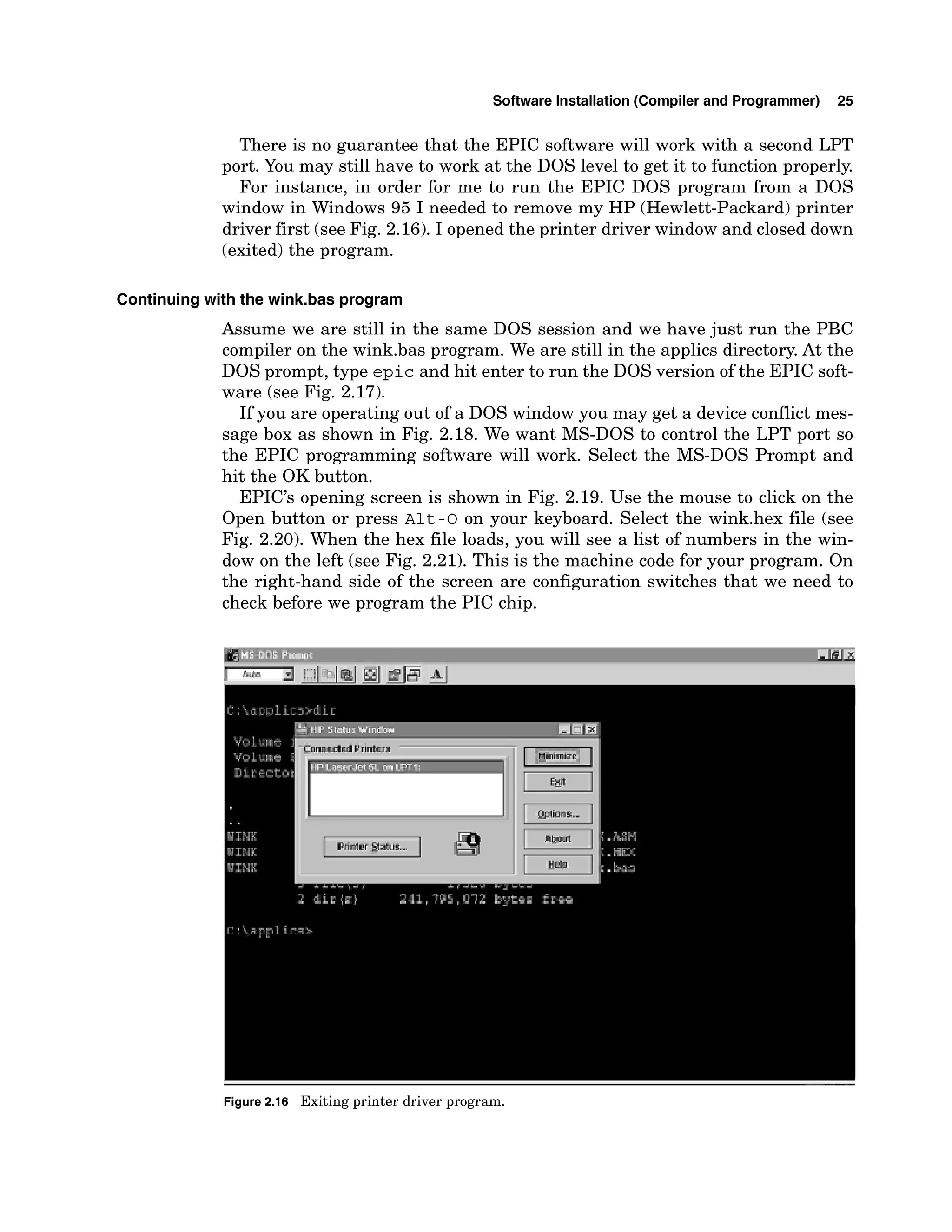 Software Installation (Compiler and Programmer) 25
There is no guarantee that the EPIC software will work with a second LPT
port. You may still have to work at the DOS level to get it to function properly.
For instance, in order for me to run the EPIC DOS program from a DOS
window in Windows 95 I needed to remove my HP (Hewlett-Packard) printer
driver first (see Fig. 2.16). I opened the printer driver window and closed down
(exited)the program.
Continuing with the wink.bas program
Assume we are still in the same DOS session and we have just run the PBC
compiler on the wink.bas program. We are still in the applics directory. At the
DOS prompt, type epic and hit enter to run the DOS version of the EPIC soft-
ware (see Fig. 2.17).
If you are operating out of a DOS window you may get a device conflict mes-
sage box as shown in Fig. 2.18. We want MS-DOS to control the LPT port so
the EPIC programming software will work. Select the MS-DOS Prompt and
hit the OK button.
EPIC'S opening screen is shown in Fig. 2.19. Use the mouse to click on the
Open button or press ~ l t
-0 on your keyboard. Select the wink.hex file (see
Fig. 2.20). When the hex file loads, you will see a list of numbers in the win-
dow on the left (see Fig. 2.21). This is the machine code for your program. On
the right-hand side of the screen are configuration switches that we need to
check before we program the PIC chip.
Figure 2.16 Exiting printer driver program.
 