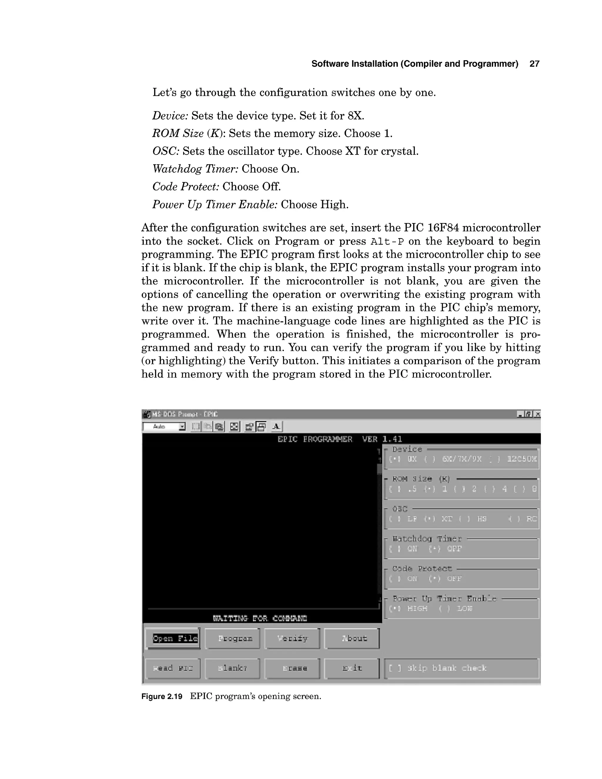 Software Installation (Compiler and Programmer) 27
Let's go through the configuration switches one by one.
Device: Sets the device type. Set it for 8X.
ROM Size (K):Sets the memory size. Choose 1.
OSC: Sets the oscillator type. Choose XT for crystal.
Watchdog Timer: Choose On.
Code Protect: Choose Off.
Power Up Timer Enable: Choose High.
After the configuration switches are set, insert the PIC 16F84microcontroller
into the socket. Click on Program or press ~ l t - P
on the keyboard to begin
programming. The EPIC program first looks at the microcontroller chip to see
if it is blank. If the chip is blank, the EPIC program installs your program into
the microcontroller. If the microcontroller is not blank, you are given the
options of cancelling the operation or overwriting the existing program with
the new program. If there is an existing program in the PIC chip's memory,
write over it. The machine-language code lines are highlighted as the PIC is
programmed. When the operation is finished, the microcontroller is pro-
grammed and ready to run. You can verify the program if you like by hitting
(or highlighting) the Verify button. This initiates a comparison of the program
held in memory with the program stored in the PIC microcontroller.
laxk? ~ 3 . 5 ~ E it
1.
Figure 2.19 EPIC program's opening screen.
 