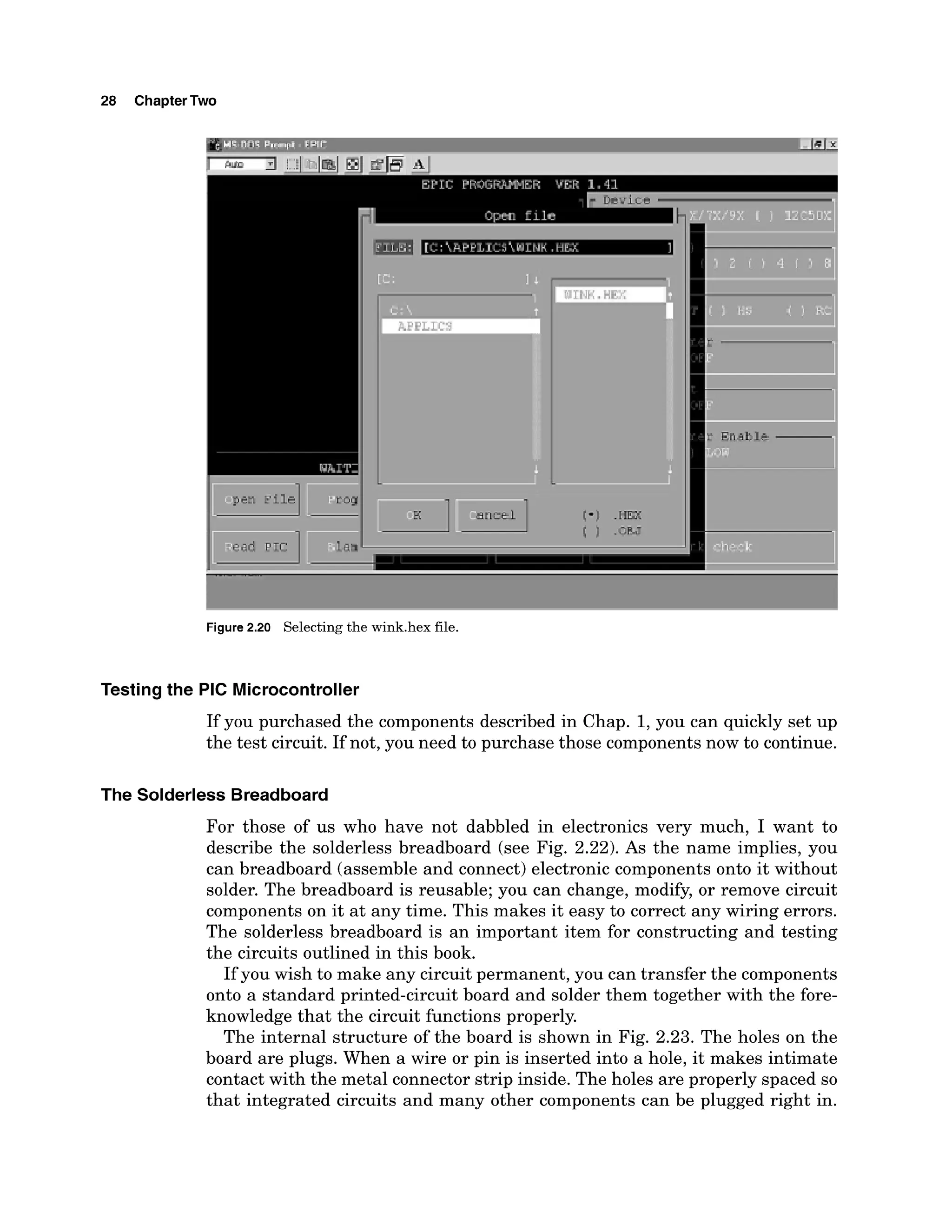 28 ChapterTwo
I
Figure2.20 Selectingthe wink.hex file.
Testing the PIC Microcontroller
If you purchased the components described in Chap. 1,you can quickly set up
the test circuit. If not, you need to purchase those components now to continue.
The Solderless Breadboard
For those of us who have not dabbled in electronics very much, I want to
describe the solderless breadboard (see Fig. 2.22).As the name implies, you
can breadboard (assemble and connect) electronic components onto it without
solder. The breadboard is reusable; you can change, modify, or remove circuit
components on it at any time. This makes it easy to correct any wiring errors.
The solderless breadboard is an important item for constructing and testing
the circuits outlined in this book.
If you wish to make any circuit permanent, you can transfer the components
onto a standard printed-circuit board and solder them together with the fore-
knowledge that the circuit functions properly.
The internal structure of the board is shown in Fig. 2.23. The holes on the
board are plugs. When a wire or pin is inserted into a hole, it makes intimate
contact with the metal connector strip inside. The holes are properly spaced so
that integrated circuits and many other components can be plugged right in.
 