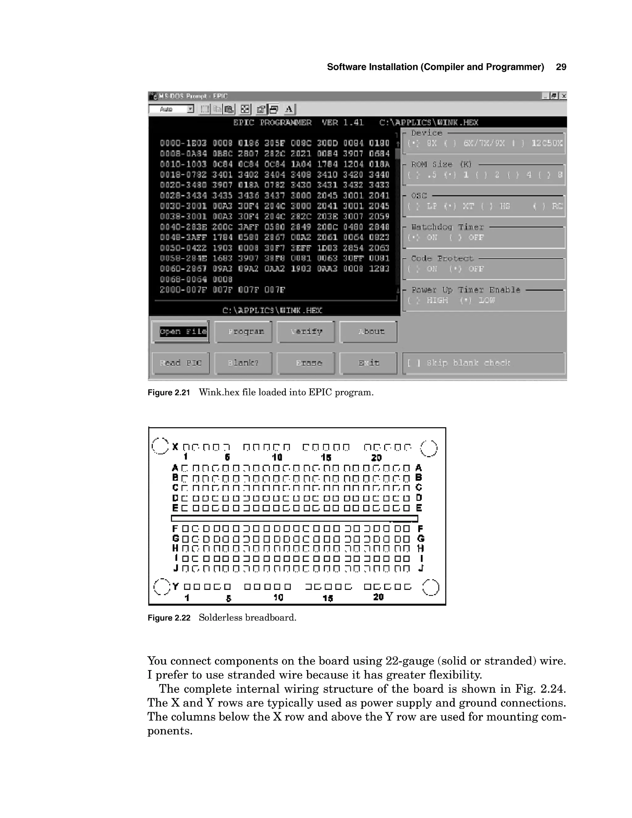 Software Installation (Compiler and Programmer) 29
Figure 2.21 Wink.hex file loaded into EPIC program.
Figure 2.22 Solderless breadboard.
You connect components on the board using 22-gauge (solid or stranded) wire.
I prefer to use stranded wire because it has greater flexibility.
The complete internal wiring structure of the board is shown in Fig. 2.24.
The X and Y rows are typically used as power supply and ground connections.
The columns below the X row and above the Y row are used for mounting com-
ponents.
 