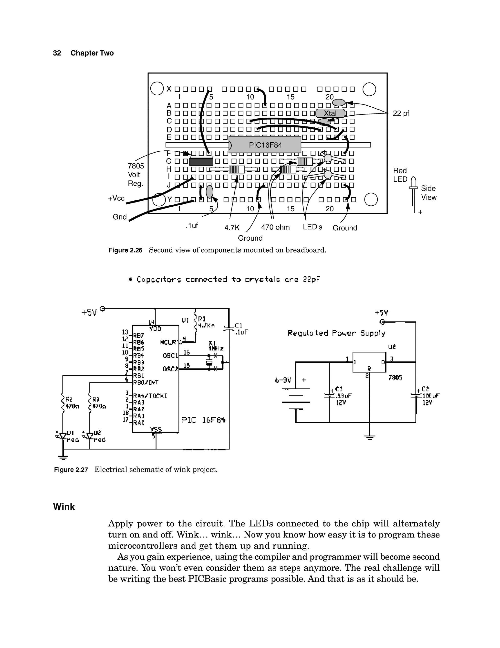 32 ChapterTwo
/
7805
Volt
Reg.
+vcc/
Gnd
O x 0 0
1
A 0 0
B O O
C O O
D O 0
.luf 4.7K / 470 ohm LED'S &und
Ground
Figure 2.26 Second view of components mounted on breadboard.
Red
Side
View
""P.
+5V
Rcgulatcd P 3 4 w Supply
I
-L
-
Figure 2.27 Electrical schematic of wink project.
Wink
Apply power to the circuit. The LEDs connected to the chip will alternately
turn on and off. Wink...wink...Now you know how easy it is to program these
microcontrollers and get them up and running.
As you gain experience,using the compiler and programmerwill become second
nature. You won't even consider them as steps anymore. The real challenge will
be writing the best PICBasic programs possible.And that is as it should be.
 