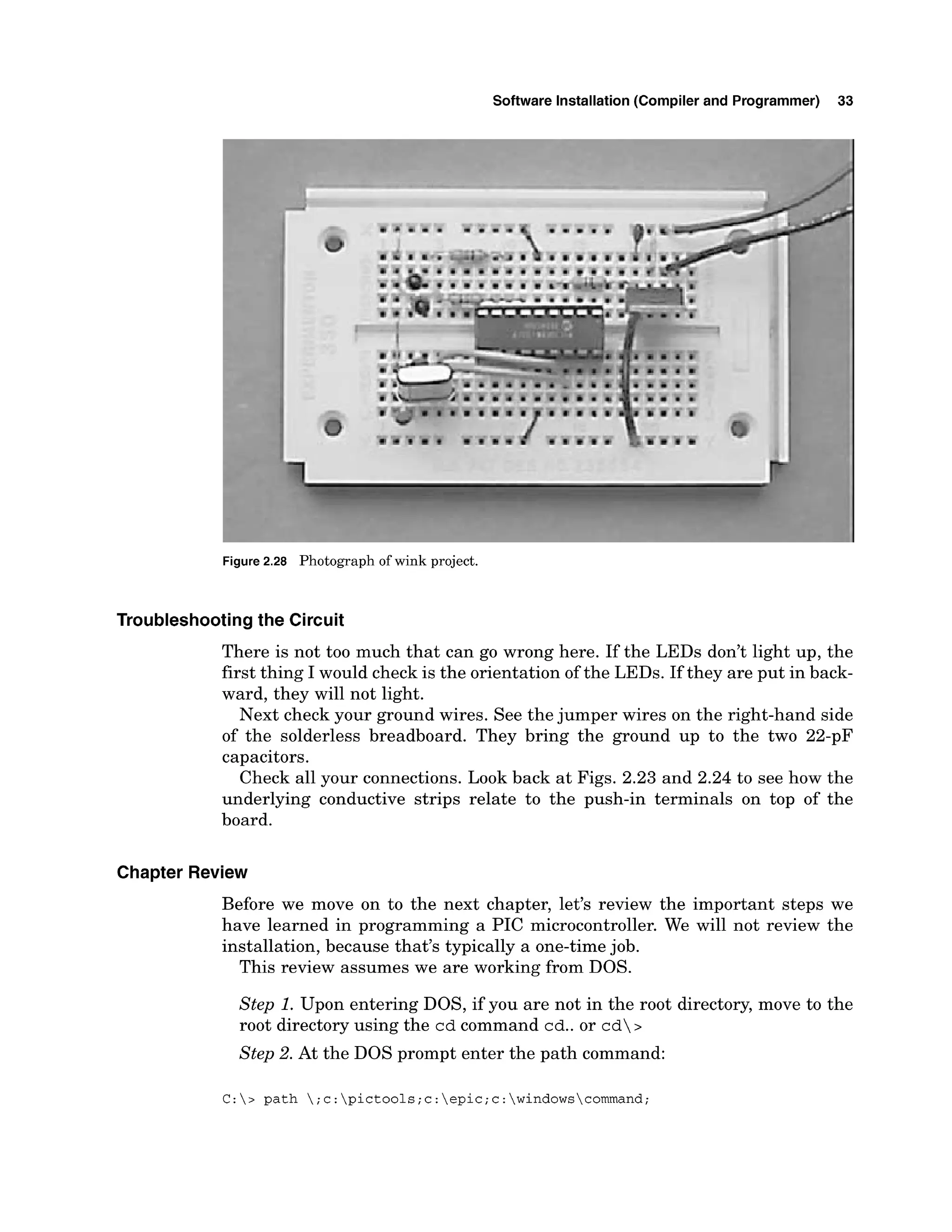 Software Installation (Compiler and Programmer) 33
Figure2.28 Photograph of wink project.
Troubleshootingthe Circuit
There is not too much that can go wrong here. If the LEDs don't light up, the
first thing I would check is the orientation of the LEDs. If they are put in back-
ward, they will not light.
Next check your ground wires. See the jumper wires on the right-hand side
of the solderless breadboard. They bring the ground up to the two 22-pF
capacitors.
Check all your connections. Look back at Figs. 2.23 and 2.24 to see how the
underlying conductive strips relate to the push-in terminals on top of the
board.
Chapter Review
Before we move on to the next chapter, let's review the important steps we
have learned in programming a PIC microcontroller. We will not review the
installation, because that's typically a one-time job.
This review assumes we are working from DOS.
Step 1. Upon entering DOS, if you are not in the root directory, move to the
root directory using the cd command cd..or cd>
Step 2. At the DOS prompt enter the path command:
C:> path ;c:pictools;c:epic;c:windowscommand;
 