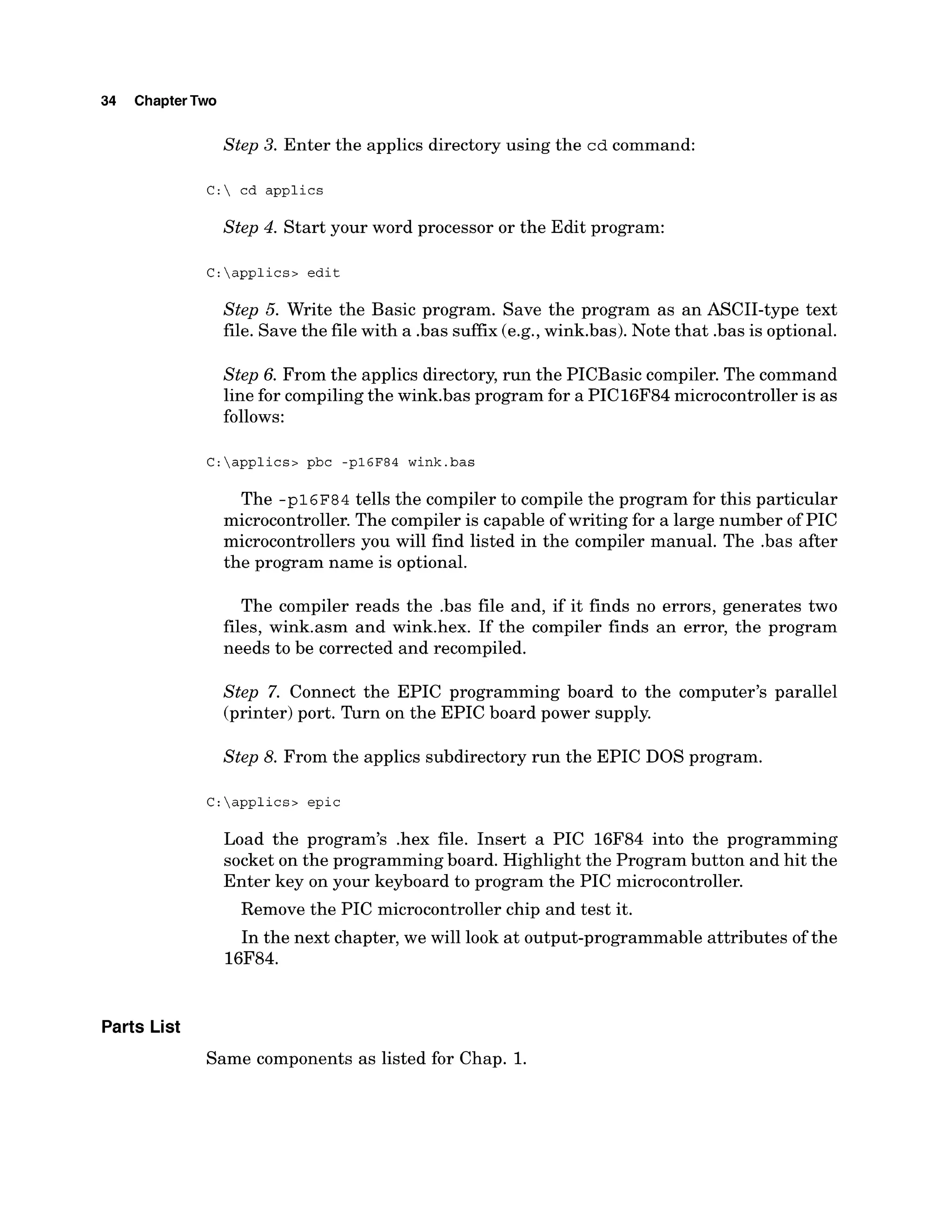 34 ChapterTwo
Step 3. Enter the applics directory using the cd command:
C: cd applics
Step 4. Start your word processor or the Edit program:
C:applics> edit
Step 5. Write the Basic program. Save the program as an ASCII-type text
file. Save the file with a .bas suffix (e.g.,wink.bas). Note that .basis optional.
Step 6. From the applics directory, run the PICBasic compiler.The command
line for compiling the wink.bas program for a PIC16F84 microcontroller is as
follows:
C:applics> pbc -p16F84 wink.bas
The -p1 6~8 4 tells the compiler to compile the program for this particular
microcontroller. The compiler is capable of writing for a large number of PIC
microcontrollers you will find listed in the compiler manual. The .bas after
the program name is optional.
The compiler reads the .bas file and, if it finds no errors, generates two
files, wink.asm and wink.hex. If the compiler finds an error, the program
needs to be corrected and recompiled.
Step 7. Connect the EPIC programming board to the computer's parallel
(printer)port. Turn on the EPIC board power supply.
Step 8. From the applics subdirectory run the EPIC DOS program.
C:applics> epic
Load the program's .hex file. Insert a PIC 16F84 into the programming
socket on the programming board. Highlight the Program button and hit the
Enter key on your keyboard to program the PIC microcontroller.
Remove the PIC microcontroller chip and test it.
In the next chapter, we will look at output-programmable attributes of the
16F84.
Parts List
Same components as listed for Chap. 1.
 