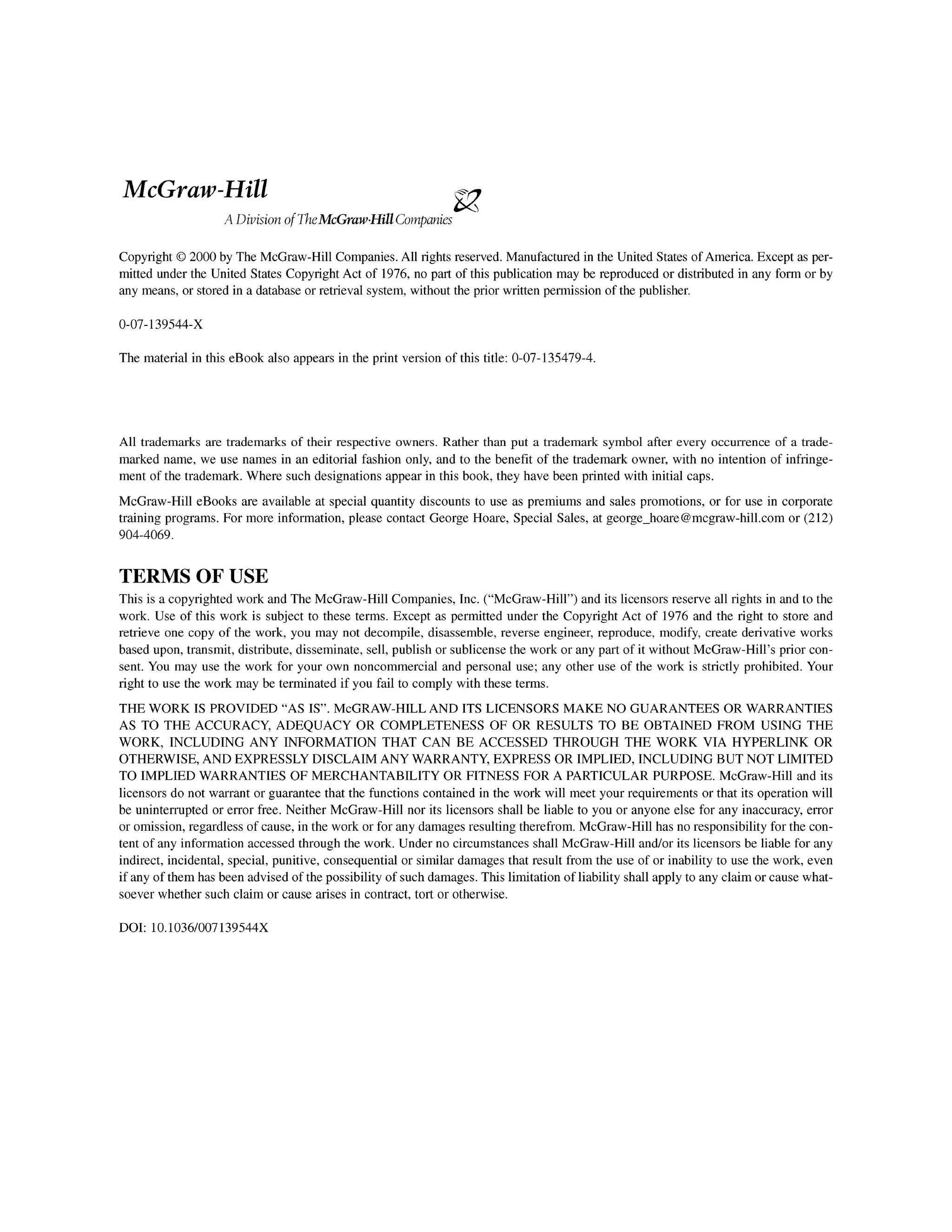 McGraw-Hill
A DivisionofTheMcGrawHill Companies
i
z
Copyright O 2000 by The McGraw-Hill Companies.All rights reserved. Manufactured in the United States of America. Except as per-
mitted under the United States CopyrightAct of 1976,no part of this publication may be reproduced or distributed in any form or by
any means, or stored in a database or retrieval system, without the prior written permission of the publisher.
The material in this eBook also appears in the print version of this title: 0-07-135479-4.
All trademarks are trademarks of their respective owners. Rather than put a trademark symbol after every occurrence of a trade-
marked name, we use names in an editorial fashion only, and to the benefit of the trademark owner, with no intention of infringe-
ment of the trademark.Where such designationsappear in this book, they have been printed with initial caps.
McGraw-Hill eBooks are available at special quantity discounts to use as premiums and sales promotions, or for use in corporate
training programs. For more information, please contact George Hoare, Special Sales, at george-hoare@mcgraw-hill.com or (212)
904-4069.
TERMS OF USE
This is a copyrightedwork and The McGraw-Hill Companies,Inc. ("McGraw-Hill") and its licensorsreserve all rights in and to the
work. Use of this work is subject to these terms. Except as permitted under the Copyright Act of 1976 and the right to store and
retrieve one copy of the work, you may not decompile, disassemble, reverse engineer, reproduce, modify, create derivative works
based upon, transmit, distribute,disseminate, sell, publish or sublicensethe work or any part of it without McGraw-Hill's prior con-
sent. You may use the work for your own noncommercial and personal use; any other use of the work is strictly prohibited. Your
right to use the work may be terminated if you fail to comply with these terms.
THE!WORK IS PROVIDED "AS IS'. McGRAW-HILLAND ITS LICENSORS MAKE NO GUARANTEES OR WARRANTIES
AS TO THE!ACCURACY, ADEQUACY OR COMPLETENESS OF OR RESULTS TO BE OBTAINED FROM USING THE
WORK, INCLUDING ANY INFORMATION THAT CAN BE ACCESSED THROUGH THE WORK VIA HYPERLINK OR
OTHERWISE,AND EXPRESSLYDISCLAIMANY WARRANTY,EXPRESS OR IMPLIED, INCLUDING BUT NOT LIMITED
TO IMPLIEDWARRANTIES OF MERCHANTABILITYOR FITNESS FOR A PARTICULAR PURPOSE. McGraw-Hill and its
licensors do not warrant or guarantee that the functions contained in the work will meet your requirements or that its operation will
be uninterrupted or error free. Neither McGraw-Hill nor its licensors shall be liable to you or anyone else for any inaccuracy,error
or omission,regardless of cause, in the work or for any damagesresulting therefrom.McGraw-Hillhas no responsibility for the con-
tent of any informationaccessed through the work. Under no circumstancesshall McGraw-Hill andlor its licensors be liable for any
indirect, incidental, special, punitive, consequential or similar damages that result from the use of or inability to use the work, even
if any of them has been advisedof the possibility of such damages.This limitation of liability shall apply to any claim or cause what-
soever whether such claim or cause arises in contract, tort or otherwise.
DOI: 10.1036/007139544X
 