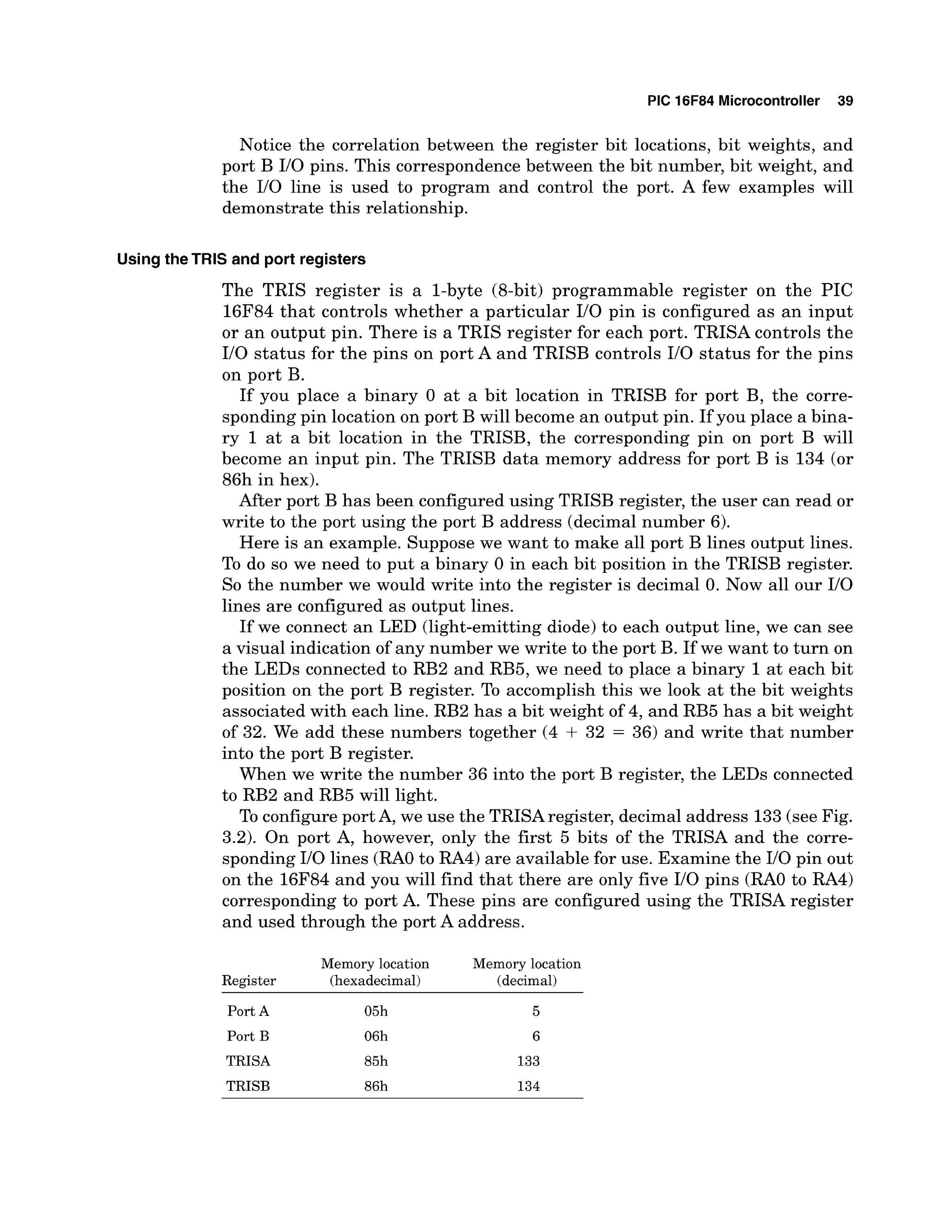PIC 16F84 Microcontroller 39
Notice the correlation between the register bit locations, bit weights, and
port B I10 pins. This correspondence between the bit number, bit weight, and
the I10 line is used to program and control the port. A few examples will
demonstrate this relationship.
UsingtheTRIS and port registers
The TRIS register is a 1-byte (8-bit) programmable register on the PIC
16F84 that controls whether a particular I10 pin is configured as an input
or an output pin. There is a TRIS register for each port. TRISA controls the
I10 status for the pins on port A and TRISB controls I10 status for the pins
on port B.
If you place a binary 0 at a bit location in TRISB for port B, the corre-
sponding pin location on port B will become an output pin. If you place a bina-
ry 1 at a bit location in the TRISB, the corresponding pin on port B will
become an input pin. The TRISB data memory address for port B is 134 (or
86h in hex).
After port B has been configured using TRISB register, the user can read or
write to the port using the port B address (decimal number 6).
Here is an example. Suppose we want to make all port B lines output lines.
To do so we need to put a binary 0 in each bit position in the TRISB register.
So the number we would write into the register is decimal 0. Now all our I10
lines are configured as output lines.
If we connect an LED (light-emitting diode) to each output line, we can see
a visual indication of any number we write to the port B. If we want to turn on
the LEDs connected to RB2 and RB5, we need to place a binary 1at each bit
position on the port B register. To accomplish this we look at the bit weights
associated with each line. RB2 has a bit weight of 4, and RB5 has a bit weight
of 32. We add these numbers together (4 + 32 = 36) and write that number
into the port B register.
When we write the number 36 into the port B register, the LEDs connected
to RB2 and RB5 will light.
To configure port A, we use the TRISAregister, decimal address 133(see Fig.
3.2). On port A, however, only the first 5 bits of the TRISA and the corre-
sponding I10 lines (RAO to RA4) are available for use. Examine the I10 pin out
on the 16F84 and you will find that there are only five 110pins (RAO to RA4)
corresponding to port A. These pins are configured using the TRISA register
and used through the port A address.
Memory location Memory location
Register (hexadecimal) (decimal)
Port A 05h
Port B 06h
TRISA 85h
TRISB 86h
 